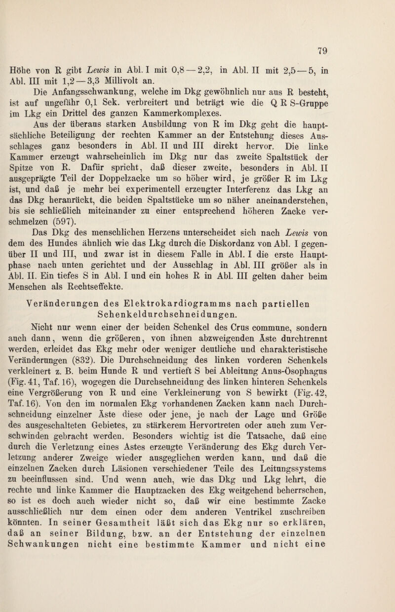 Höhe von R gibt Lewis in Abi. I mit 0,8 — 2,2, in Abi. II mit 2,5 — 5, in Abi. III mit 1,2 —3,3 Millivolt an. Die Anfangsschwankung, welche im Dkg gewöhnlich nur aus R besteht, ist auf ungefähr 0,1 Sek. verbreitert und beträgt wie die Q R S-Gruppe im Lkg ein Drittel des ganzen Kammerkomplexes. Aus der überaus starken Ausbildung von R im Dkg geht die haupt¬ sächliche Beteiligung der rechten Kammer an der Entstehung dieses Aus¬ schlages ganz besonders in Abi. II und III direkt hervor. Die linke Kammer erzeugt wahrscheinlich im Dkg nur das zweite Spaltstück der Spitze von R. Dafür spricht, daß dieser zweite, besonders in Abi. II ausgeprägte Teil der Doppelzacke um so höher wird, je größer R im Lkg ist, und daß je mehr bei experimentell erzeugter Interferenz das Lkg an das Dkg heranrückt, die beiden Spaltstücke um so näher anein an derstehen, bis sie schließlich miteinander zu einer entsprechend höheren Zacke ver¬ schmelzen (597). Das Dkg des menschlichen Herzens unterscheidet sich nach Lewis von dem des Hundes ähnlich wie das Lkg durch die Diskordanz von Abi. I gegen¬ über II und III, und zwar ist in diesem Falle in Abi. I die erste Haupt¬ phase nach unten gerichtet und der Ausschlag in Abi. III größer als in Abi. II. Ein tiefes S in Abi. I und ein hohes R in Abi. III gelten daher beim Menschen als Rechtseffekte. Veränderungen des Elektrokardiogramms nach partiellen Schenkeldurchschnei düngen. Nicht nur wenn einer der beiden Schenkel des Grus commune, sondern auch dann, wenn die größeren, von ihnen abzweigenden Äste durchtrennt werden, erleidet das Ekg mehr oder weniger deutliche und charakteristische Veränderungen (832). Die Durchschneidung des linken vorderen Schenkels verkleinert z. B. beim Hunde R und vertieft S bei Ableitung Anus-Ösophagus (Fig.41, Taf. 16), wogegen die Durchschneidung des linken hinteren Schenkels eine Vergrößerung von R und eine Verkleinerung von S bewirkt (Fig. 42, Taf. 16). Von den im normalen Ekg vorhandenen Zacken kann nach Durch¬ schneidung einzelner Äste diese oder jene, je nach der Lage und Größe des ausgeschalteten Gebietes, zu stärkerem Hervortreten oder auch zum Ver¬ schwinden gebracht werden. Besonders wichtig ist die Tatsache, daß eine durch die Verletzung eines Astes erzeugte Veränderung des Ekg durch Ver¬ letzung anderer Zweige wieder ausgeglichen werden kann, und daß die einzelnen Zacken durch Läsionen verschiedener Teile des Leitungssystems zu beeinflussen sind. Und wenn auch, wie das Dkg und Lkg lehrt, die rechte und linke Kammer die Hauptzacken des Ekg weitgehend beherrschen, so ist es doch auch wieder nicht so, daß wir eine bestimmte Zacke ausschließlich nur dem einen oder dem anderen Ventrikel zuschreiben könnten. In seiner Gesamtheit läßt sich das Ekg nur so erklären, daß an seiner Bildung, bzw. an der Entstehung der einzelnen Schwankungen nicht eine bestimmte Kammer und nicht eine