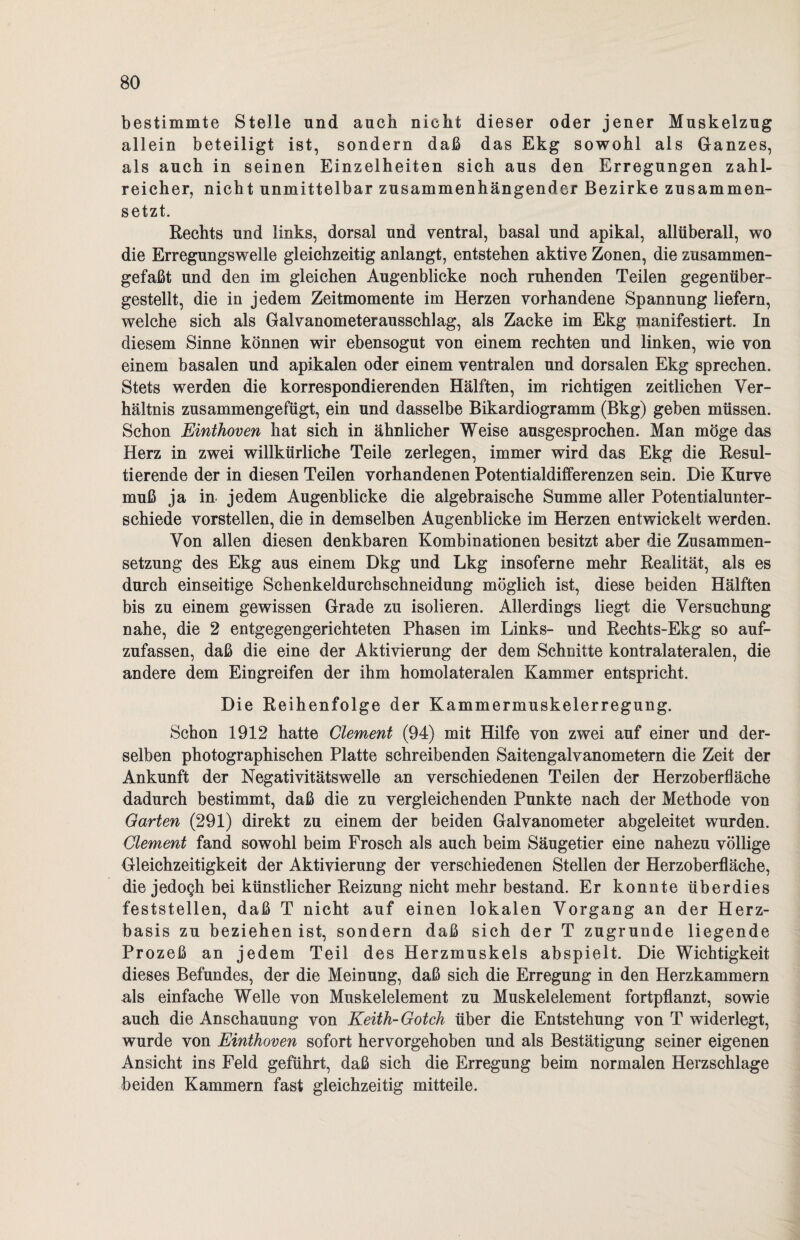 bestimmte Stelle und auch nicht dieser oder jener Muskelzug allein beteiligt ist, sondern daß das Ekg sowohl als Ganzes, als auch in seinen Einzelheiten sich aus den Erregungen zahl¬ reicher, nicht unmittelbar zusammenhängender Bezirke zusammen¬ setzt. Rechts und links, dorsal und ventral, basal und apikal, allüberall, wo die Erregungswelle gleichzeitig anlangt, entstehen aktive Zonen, die zusammen¬ gefaßt und den im gleichen Augenblicke noch ruhenden Teilen gegenüber¬ gestellt, die in jedem Zeitmomente im Herzen vorhandene Spannung liefern, welche sich als Galvanometerausschlag, als Zacke im Ekg manifestiert. In diesem Sinne können wir ebensogut von einem rechten und linken, wie von einem basalen und apikalen oder einem ventralen und dorsalen Ekg sprechen. Stets werden die korrespondierenden Hälften, im richtigen zeitlichen Ver¬ hältnis zusammengefügt, ein und dasselbe Bikardiogramm (Bkg) geben müssen. Schon Einthoven hat sich in ähnlicher Weise ausgesprochen. Man möge das Herz in zwei willkürliche Teile zerlegen, immer wird das Ekg die Resul¬ tierende der in diesen Teilen vorhandenen Potentialdifferenzen sein. Die Kurve muß ja in jedem Augenblicke die algebraische Summe aller Potentialunter¬ schiede vorstellen, die in demselben Augenblicke im Herzen entwickelt werden. Von allen diesen denkbaren Kombinationen besitzt aber die Zusammen¬ setzung des Ekg aus einem Dkg und Lkg insoferne mehr Realität, als es durch einseitige Schenkeldurchschneidung möglich ist, diese beiden Hälften bis zu einem gewissen Grade zu isolieren. Allerdings liegt die Versuchung nahe, die 2 entgegengerichteten Phasen im Links- und Rechts-Ekg so auf¬ zufassen, daß die eine der Aktivierung der dem Schnitte kontralateralen, die andere dem Eingreifen der ihm homolateralen Kammer entspricht. Die Reihenfolge der Kammermuskelerregung. Schon 1912 hatte Clement (94) mit Hilfe von zwei auf einer und der¬ selben photographischen Platte schreibenden Saitengalvanometern die Zeit der Ankunft der Negativitätswelle an verschiedenen Teilen der Herzoberfläche dadurch bestimmt, daß die zu vergleichenden Punkte nach der Methode von Garten (291) direkt zu einem der beiden Galvanometer abgeleitet wurden. Clement fand sowohl beim Frosch als auch beim Säugetier eine nahezu völlige Gleichzeitigkeit der Aktivierung der verschiedenen Stellen der Herzoberfläche, die jedogh bei künstlicher Reizung nicht mehr bestand. Er konnte überdies feststellen, daß T nicht auf einen lokalen Vorgang an der Herz¬ basis zu beziehen ist, sondern daß sich der T zugrunde liegende Prozeß an jedem Teil des Herzmuskels abspielt. Die Wichtigkeit dieses Befundes, der die Meinung, daß sich die Erregung in den Herzkammern als einfache Welle von Muskelelement zu Muskelelement fortpflanzt, sowie auch die Anschauung von Keith-Gotch über die Entstehung von T widerlegt, wurde von Einthoven sofort hervorgehoben und als Bestätigung seiner eigenen Ansicht ins Feld geführt, daß sich die Erregung beim normalen Herzschlage beiden Kammern fast gleichzeitig mitteile.