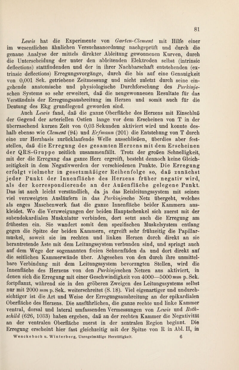 Lewis hat die Experimente von Garten-Clement mit Hilfe einer im wesentlichen ähnlichen Versuchsanordnung nachgeprüft und durch die genaue Analyse der mittels direkter Ableitung gewonnenen Kurven, durch die Unterscheidung der unter den ableitenden Elektroden selbst (intrinsic deflections) stattfindenden und der in ihrer Nachbarschaft entstehenden (ex- trinsic deflections) ErregungsVorgänge, durch die bis auf eine Genauigkeit von 0,001 Sek. getriebene Zeitmessung und nicht zuletzt durch seine ein¬ gehende anatomische und physiologische Durchforschung des Purkinje- schen Systems so sehr erweitert, daß die neugewonnenen Resultate für das Verständnis der Erregungsausbreitung im Herzen und somit auch für die Deutung des Ekg grundlegend geworden sind. Auch Lewis fand, daß die ganze Oberfläche des Herzens mit Einschluß der Gegend der arteriellen Ostien lange vor dem Erscheinen von T in der überraschend kurzen Zeit von 0,03 Sekunden aktiviert wird und konnte des¬ halb ebenso wie Clement (94) und Erfmann (201) die Entstehung von T durch eine zur Herzbasis zurücklaufende Welle ausschließen, überdies aber fest¬ stellen, daß die Erregung des gesamten Herzens mit dem Erscheinen der QRS-Gruppe zeitlich zusammenfällt. Trotz der großen Schnelligkeit, mit der die Erregung das ganze Herz ergreift, besteht dennoch keine Gleich¬ zeitigkeit in dem Negativwerden der verschiedenen Punkte. Die Erregung erfolgt vielmehr in gesetzmäßiger Reihenfolge so, daß zunächst jeder Punkt der Innenfläche des Herzens früher negativ wird, als der korrespondierende an der Außenfläche gelegene Punkt. Das ist auch leicht verständlich, da ja das Reizleitungssystem mit seinen viel verzweigten Ausläufern in das Purkinje sehe Netz übergeht, welches als enges Maschen werk fast die ganze Innenfläche beider Kammern aus¬ kleidet. Wo die Verzweigungen der beiden Hauptschenkel sich zuerst mit der subendokardialen Muskulatur verbinden, dort setzt auch die Erregung am frühesten ein. Sie wandert somit dem spezifischen Muskelsystem entlang gegen die Spitze der beiden Kammern, ergreift sehr frühzeitig die Papillar- muskel, soweit sie ira rechten und linken Herzen durch direkt an sie herantretende Äste mit dem Leitungssystem verbunden sind, und springt auch auf dem Wege der sogenannten freien Sehnenfäden da und dort direkt auf die seitlichen Kammerwände über. Abgesehen von den durch ihre unmittel¬ bare Verbindung mit dem Leitungssystem bevorzugten Stellen, wird die Innenfläche des Herzens von den Purkinje sehen Netzen aus aktiviert, in denen sich die Erregung mit einer Geschwindigkeit von 4000—5000 mm p. Sek. fortpflanzt, während sie in den gröberen Zweigen des Leitungssystems selbst nur mit 2000 mm p. Sek. weiterschreitet (S. 18). Viel eigenartiger und undurch¬ sichtiger ist die Art und Weise der Erregungsausbreitung an der epikardialen Oberfläche des Herzens. Die ausführlichen, die ganze rechte und linke Kammer ventral, dorsal und lateral umfassenden Vermessungen von Lewis und Roth¬ schild (626, 1033) haben ergeben, daß an der rechten Kammer die Negativität an der ventralen Oberfläche zuerst in der zentralen Region beginnt. Die Erregung erscheint hier fast gleichzeitig mit der Spitze von R in Abi. II, in Wenckebach u. Winterberg, Unregelmäßige Herztätigkeit. 6