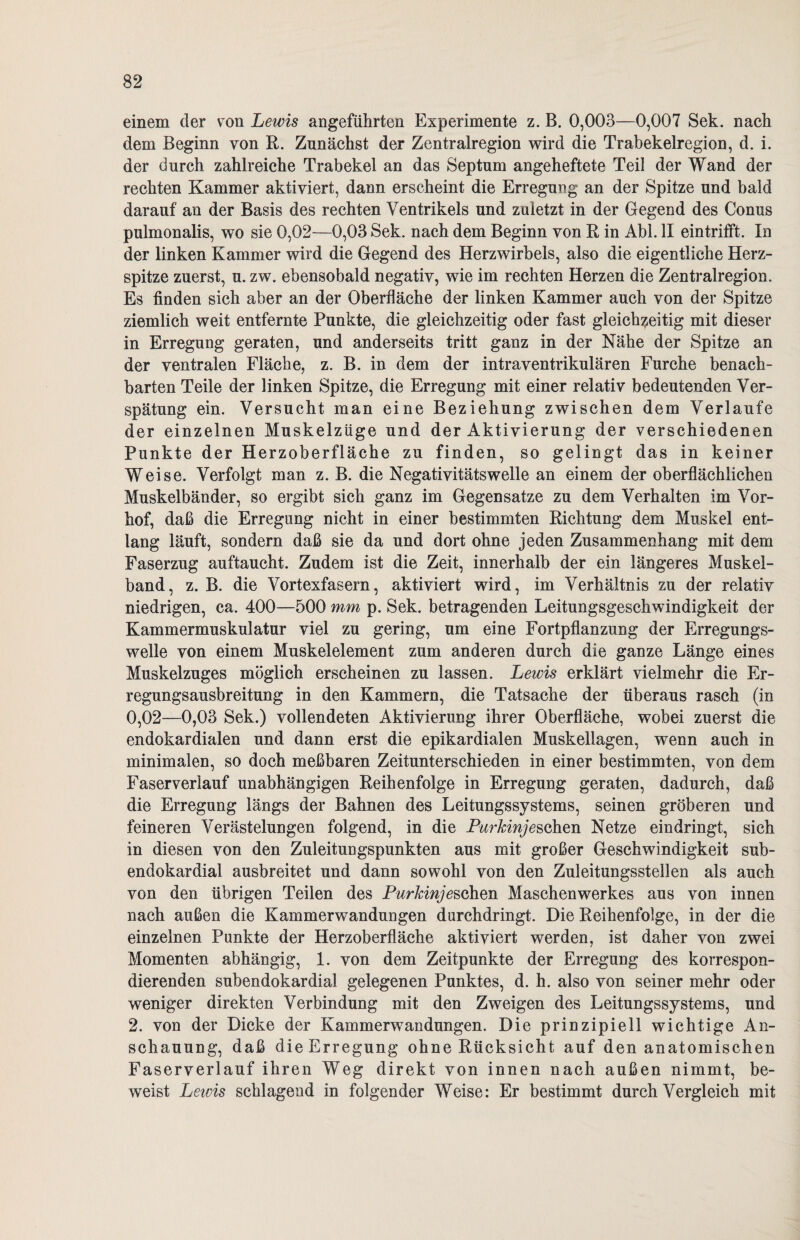 einem der von Lewis angeführten Experimente z. B. 0,003—0,007 Sek. nach dem Beginn von R. Zunächst der Zentralregion wird die Trabekelregion, d. i. der durch zahlreiche Trabekel an das Septum angeheftete Teil der Wand der rechten Kammer aktiviert, dann erscheint die Erregung an der Spitze und bald darauf an der Basis des rechten Ventrikels und zuletzt in der Gegend des Conus pulmonalis, wo sie 0,02—0,03 Sek. nach dem Beginn von R in Abi. II eintrifft. In der linken Kammer wird die Gegend des Herzwirbels, also die eigentliche Herz¬ spitze zuerst, u. zw. ebensobald negativ, wie im rechten Herzen die Zentralregion. Es finden sich aber an der Oberfläche der linken Kammer auch von der Spitze ziemlich weit entfernte Punkte, die gleichzeitig oder fast gleichzeitig mit dieser in Erregung geraten, und anderseits tritt ganz in der Nähe der Spitze an der ventralen Fläche, z. B. in dem der intraventrikulären Furche benach¬ barten Teile der linken Spitze, die Erregung mit einer relativ bedeutenden Ver¬ spätung ein. Versucht man eine Beziehung zwischen dem Verlaufe der einzelnen Muskelzüge und der Aktivierung der verschiedenen Punkte der Herzoberfläche zu finden, so gelingt das in keiner Weise. Verfolgt man z. B. die Negativitätswelle an einem der oberflächlichen Muskelbänder, so ergibt sich ganz im Gegensätze zu dem Verhalten im Vor¬ hof, daß die Erregung nicht in einer bestimmten Richtung dem Muskel ent¬ lang läuft, sondern daß sie da und dort ohne jeden Zusammenhang mit dem Faserzug auftaucht. Zudem ist die Zeit, innerhalb der ein längeres Muskel¬ band, z. B. die Vortexfasern, aktiviert wird, im Verhältnis zu der relativ niedrigen, ca. 400—500 mm p. Sek. betragenden Leitungsgeschwindigkeit der Kammermuskulatur viel zu gering, um eine Fortpflanzung der Erregungs¬ welle von einem Muskelelement zum anderen durch die ganze Länge eines Muskelzuges möglich erscheinen zu lassen. Lewis erklärt vielmehr die Er¬ regungsausbreitung in den Kammern, die Tatsache der überaus rasch (in 0,02—0,03 Sek.) vollendeten Aktivierung ihrer Oberfläche, wobei zuerst die endokardialen und dann erst die epikardialen Muskellagen, wenn auch in minimalen, so doch meßbaren Zeitunterschieden in einer bestimmten, von dem Faserverlauf unabhängigen Reihenfolge in Erregung geraten, dadurch, daß die Erregung längs der Bahnen des Leitungssystems, seinen gröberen und feineren Verästelungen folgend, in die Purkinje&Qhtn Netze ein dringt, sich in diesen von den Zuleitungspunkten aus mit großer Geschwindigkeit sub¬ endokardial ausbreitet und dann sowohl von den Zuleitungsstellen als auch von den übrigen Teilen des Purkinje sehen Maschenwerkes aus von innen nach außen die Kammerwandungen durchdringt. Die Reihenfolge, in der die einzelnen Punkte der Herzoberfläche aktiviert werden, ist daher von zwei Momenten abhängig, 1. von dem Zeitpunkte der Erregung des korrespon¬ dierenden subendokardial gelegenen Punktes, d. h. also von seiner mehr oder weniger direkten Verbindung mit den Zweigen des Leitungssystems, und 2. von der Dicke der Kammerwandungen. Die prinzipiell wichtige An¬ schauung, daß die Erregung ohne Rücksicht auf den anatomischen Faserverlauf ihren Weg direkt von innen nach außen nimmt, be¬ weist Lewis schlagend in folgender Weise: Er bestimmt durch Vergleich mit
