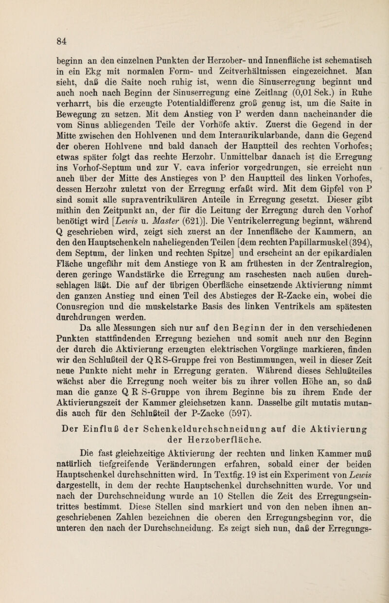 beginn an den einzelnen Punkten der Herzober- und Innenfläche ist schematisch in ein Ekg mit normalen Form- und Zeit Verhältnissen eingezeichnet. Man sieht, daß die Saite noch ruhig ist, wenn die Sinuserregung beginnt und auch noch nach Beginn der Sinuserregung eine Zeitlang (0,01 Sek.) in Ruhe verharrt, bis die erzeugte Potentialdifferenz groß genug ist, um die Saite in Bewegung zu setzen. Mit dem Anstieg von P werden dann nacheinander die vom Sinus abliegenden Teile der Vorhöfe aktiv. Zuerst die Gegend in der Mitte zwischen den Hohlvenen und dem Interaurikularbande, dann die Gegend der oberen Hohlvene und bald danach der Hauptteil des rechten Vorhofes; etwas später folgt das rechte Herzohr. Unmittelbar danach ist die Erregung ins Vorhof-Septum und zur V. cava inferior vorgedrungen, sie erreicht nun auch über der Mitte des Anstieges von P den Hauptteil des linken Vorhofes, dessen Herzohr zuletzt von der Erregung erfaßt wird. Mit dem Gipfel von P sind somit alle supraventrikulären Anteile in Erregung gesetzt. Dieser gibt mithin den Zeitpunkt an, der für die Leitung der Erregung durch den Vorhof benötigt wird [Lewis u. Master (621)]. Die Ventrikelerregung beginnt, während Q geschrieben wird, zeigt sich zuerst an der Innenfläche der Kammern, an den den Hauptschenkeln naheliegenden Teilen [dem rechten Papillarmuskel (394), dem Septum, der linken und rechten Spitze] und erscheint an der epikardialen Fläche ungefähr mit dem Anstiege von R am frühesten in der Zentralregion, deren geringe Wandstärke die Erregung am raschesten nach außen durch¬ schlagen läßt. Die auf der übrigen Oberfläche einsetzende Aktivierung nimmt den ganzen Anstieg und einen Teil des Abstieges der R-Zacke ein, wobei die Conusregion und die muskelstarke Basis des linken Ventrikels am spätesten durchdrungen werden. Da alle Messungen sich nur auf den Beginn der in den verschiedenen Punkten stattfindenden Erregung beziehen und somit auch nur den Beginn der durch die Aktivierung erzeugten elektrischen Vorgänge markieren, finden wir den Schlußteil der Q R S-Gruppe frei von Bestimmungen, weil in dieser Zeit neue Punkte nicht mehr in Erregung geraten. Während dieses Schlußteiles wächst aber die Erregung noch weiter bis zu ihrer vollen Höhe an, so daß man die ganze Q R S-Gruppe von ihrem Beginne bis zu ihrem Ende der Aktivierungszeit der Kammer gleichsetzen kann. Dasselbe gilt mutatis mutan- dis auch für den Schlußteil der P-Zacke (597). Der Einfluß der Schenkeldurchschneidung auf die Aktivierung der Herzoberfläche. Die fast gleichzeitige Aktivierung der rechten und linken Kammer muß natürlich tiefgreifende Veränderungen erfahren, sobald einer der beiden Hauptschenkel durchschnitten wird. In Textfig. 19 ist ein Experiment von Lewis dargestellt, in dem der rechte Hauptschenkel durchschnitten wurde. Vor und nach der Durchschneidung wurde an 10 Stellen die Zeit des Erregungsein¬ trittes bestimmt. Diese Stellen sind markiert und von den neben ihnen an¬ geschriebenen Zahlen bezeichnen die oberen den Erregungsbeginn vor, die unteren den nach der Durchschneidung. Es zeigt sich nun, daß der Erregungs-