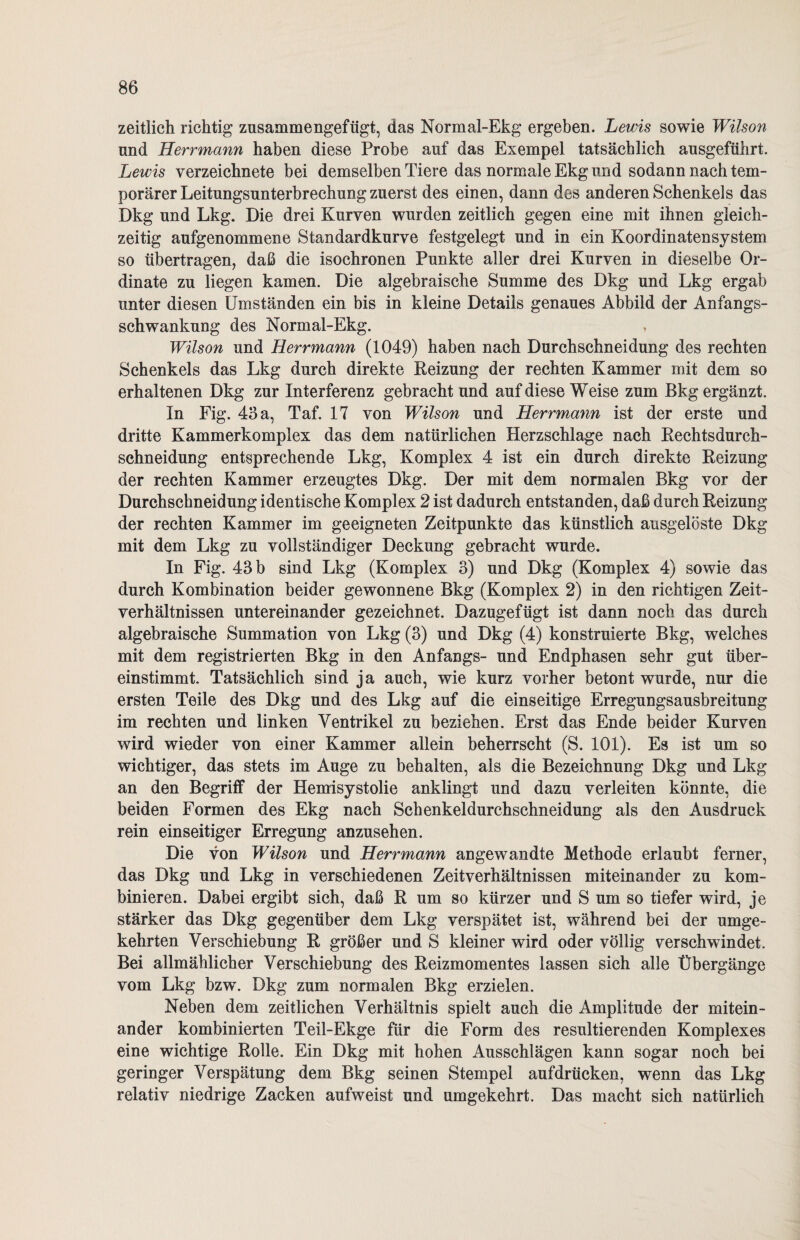 zeitlich richtig zusammengefügt, das Normal-Ekg ergeben. Lewis sowie Wilson nnd Herrmann haben diese Probe auf das Exempel tatsächlich ausgeführt. Lewis verzeichnete bei demselben Tiere das normale Ekg und sodann nach tem¬ porärer Leitungsunterbrechung zuerst des einen, dann des anderen Schenkels das Dkg und Lkg. Die drei Kurven wurden zeitlich gegen eine mit ihnen gleich¬ zeitig aufgenommene Standardkurve festgelegt und in ein Koordinatensystem so übertragen, daß die isochronen Punkte aller drei Kurven in dieselbe Or¬ dinate zu liegen kamen. Die algebraische Summe des Dkg und Lkg ergab unter diesen Umständen ein bis in kleine Details genaues Abbild der Anfangs¬ schwankung des Normal-Ekg. > Wilson und Herrmann (1049) haben nach Durchschneidung des rechten Schenkels das Lkg durch direkte Reizung der rechten Kammer mit dem so erhaltenen Dkg zur Interferenz gebracht und auf diese Weise zum Bkg ergänzt. In Fig. 43 a, Taf. 17 von Wilson und Herrmann ist der erste und dritte Kammerkomplex das dem natürlichen Herzschläge nach Reehtsdurch- schneidung entsprechende Lkg, Komplex 4 ist ein durch direkte Reizung der rechten Kammer erzeugtes Dkg. Der mit dem normalen Bkg vor der Durchschneidung identische Komplex 2 ist dadurch entstanden, daß durch Reizung der rechten Kammer im geeigneten Zeitpunkte das künstlich ausgelöste Dkg mit dem Lkg zu vollständiger Deckung gebracht wurde. In Fig. 43 b sind Lkg (Komplex 3) und Dkg (Komplex 4) sowie das durch Kombination beider gewonnene Bkg (Komplex 2) in den richtigen Zeit¬ verhältnissen untereinander gezeichnet. Dazugefügt ist dann noch das durch algebraische Summation von Lkg (3) und Dkg (4) konstruierte Bkg, welches mit dem registrierten Bkg in den Anfangs- und Endphasen sehr gut über¬ einstimmt. Tatsächlich sind ja auch, wie kurz vorher betont wurde, nur die ersten Teile des Dkg und des Lkg auf die einseitige Erregungsausbreitung im rechten und linken Ventrikel zu beziehen. Erst das Ende beider Kurven wird wieder von einer Kammer allein beherrscht (S. 101). Es ist um so wichtiger, das stets im Auge zu behalten, als die Bezeichnung Dkg und Lkg an den Begriff der Hemisystolie anklingt und dazu verleiten könnte, die beiden Formen des Ekg nach Schenkeldurchschneidung als den Ausdruck rein einseitiger Erregung anzusehen. Die von Wilson und Herrmann angewandte Methode erlaubt ferner, das Dkg und Lkg in verschiedenen Zeitverhältnissen miteinander zu kom¬ binieren. Dabei ergibt sich, daß R um so kürzer und S um so tiefer wird, je stärker das Dkg gegenüber dem Lkg verspätet ist, während bei der umge¬ kehrten Verschiebung R größer und S kleiner wird oder völlig verschwindet. Bei allmählicher Verschiebung des Reizmomentes lassen sich alle Übergänge vom Lkg bzw. Dkg zum normalen Bkg erzielen. Neben dem zeitlichen Verhältnis spielt auch die Amplitude der mitein¬ ander kombinierten Teil-Ekge für die Form des resultierenden Komplexes eine wichtige Rolle. Ein Dkg mit hohen Ausschlägen kann sogar noch bei geringer Verspätung dem Bkg seinen Stempel aufdrücken, wenn das Lkg relativ niedrige Zacken aufweist und umgekehrt. Das macht sich natürlich