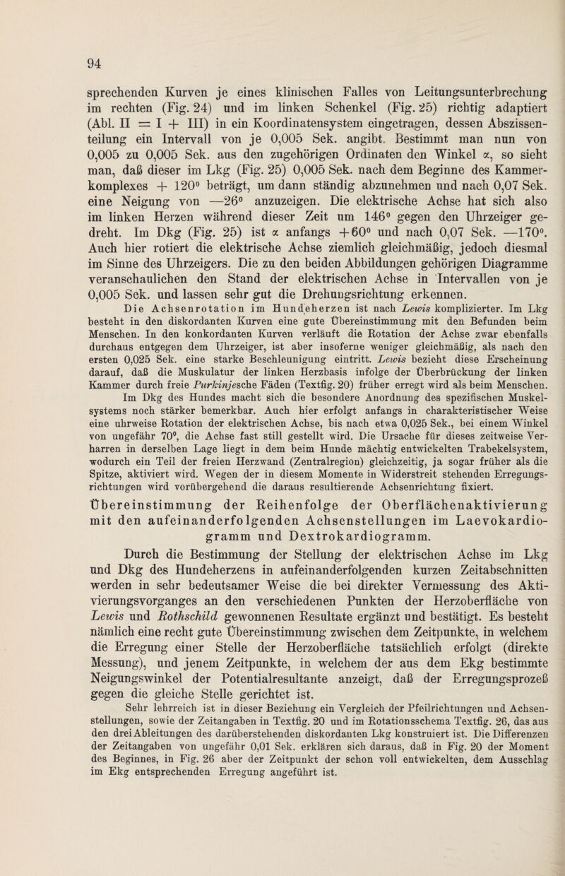 sprechenden Kurven je eines klinischen Falles von Leitungsunterbrechung im rechten (Fig. 24) und im linken Schenkel (Fig. 25) richtig adaptiert (Abi. II = I + III) in ein Koordinatensystem eingetragen, dessen Abszissen¬ teilung ein Intervall von je 0,005 Sek. angibt. Bestimmt man nun von 0,005 zu 0,005 Sek. aus den zugehörigen Ordinaten den Winkel a, so sieht man, daß dieser im Lkg (Fig. 25) 0,005 Sek. nach dem Beginne des Kammer- komplexes + 120° beträgt, um dann ständig abzunehmen und nach 0,07 Sek. eine Neigung von —26° anzuzeigen. Die elektrische Achse hat sich also im linken Herzen während dieser Zeit um 146° gegen den Uhrzeiger ge¬ dreht. Im Dkg (Fig. 25) ist a anfangs +60° und nach 0.07 Sek. —170°. Auch hier rotiert die elektrische Achse ziemlich gleichmäßig, jedoch diesmal im Sinne des Uhrzeigers. Die zu den beiden Abbildungen gehörigen Diagramme veranschaulichen den Stand der elektrischen Achse in Intervallen von je 0,005 Sek. und lassen sehr gut die Drehuugsrichtung erkennen. Die Achsenrotation im Hundeherzen ist nach Lewis komplizierter. Im Lkg besteht in den diskordanten Kurven eine gute Übereinstimmung mit den Befunden beim Menschen. In den konkordanten Kurven verläuft die Rotation der Achse zwar ebenfalls durchaus entgegen dem Uhrzeiger, ist aber insoferne weniger gleichmäßig, als nach den ersten 0,025 Sek. eine starke Beschleunigung eintritt. Lewis bezieht diese Erscheinung darauf, daß die Muskulatur der linken Herzbasis infolge der Überbrückung der linken Kammer durch freie Purkinje sehe Fäden (Textfig. 20) früher erregt wird als beim Menschen. Im Dkg des Hundes macht sich die besondere Anordnung des spezifischen Muskel¬ systems noch stärker bemerkbar. Auch hier erfolgt anfangs in charakteristischer Weise eine uhrweise Rotation der elektrischen Achse, bis nach etwa 0,025 Sek., bei einem Winkel von ungefähr 70°, die Achse fast still gestellt wird. Die Ursache für dieses zeitweise Ver¬ harren in derselben Lage liegt in dem beim Hunde mächtig entwickelten Trabekelsystem, wodurch ein Teil der freien Herzwand (Zentralregion) gleichzeitig, ja sogar früher als die Spitze, aktiviert wird. Wegen der in diesem Momente in Widerstreit stehenden Erregungs¬ richtungen wird vorübergehend die daraus resultierende Achsenrichtung fixiert. Übereinstimmung der Reihenfolge der Oberfläehenaktivierung mit den aufeinanderfolgenden Achsenstellungen im Laevokardio- gramm und Dextrokardiogramm. Durch die Bestimmung der Stellung der elektrischen Achse im Lkg und Dkg des Hundeherzens in aufeinanderfolgenden kurzen Zeitabschnitten werden in sehr bedeutsamer Weise die bei direkter Vermessung des Akti¬ vierungsvorganges an den verschiedenen Punkten der Herzoberfläche von Lewis und Rothschild gewonnenen Resultate ergänzt und bestätigt. Es besteht nämlich eine recht gute Übereinstimmung zwischen dem Zeitpunkte, in welchem die Erregung einer Stelle der Herzoberfläche tatsächlich erfolgt (direkte Messung), und jenem Zeitpunkte, in welchem der aus dem Ekg bestimmte Neigungswinkel der Potentialresultante anzeigt, daß der Erregungsprozeß gegen die gleiche Stelle gerichtet ist. Sehr lehrreich ist in dieser Beziehung ein Vergleich der Pfeilrichtungen und Achsen¬ stellungen, sowie der Zeitangaben in Textfig. 20 und im Rotationsschema Textfig. 26, das aus den drei Ableitungen des darüberstehenden diskordanten Lkg konstruiert ist. Die Differenzen der Zeitangaben von ungefähr 0,01 Sek. erklären sich daraus, daß in Fig. 20 der Moment des Beginnes, in Fig. 26 aber der Zeitpunkt der schon voll entwickelten, dem Ausschlag im Ekg entsprechenden Erregung angeführt ist.