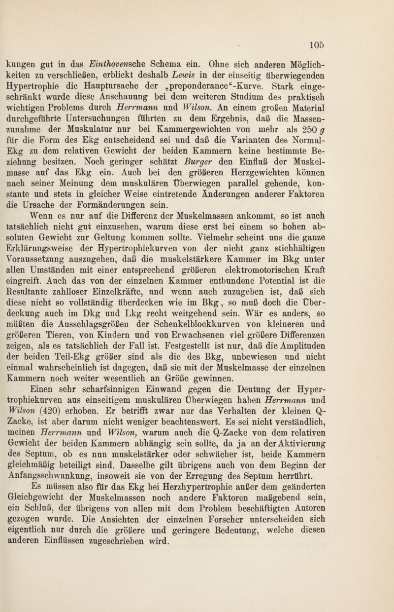 kungen gut in das Einthovemche Schema ein. Ohne sich anderen Möglich¬ keiten zu verschließen, erblickt deshalb Lewis in der einseitig überwiegenden Hypertrophie die Hauptursache der „preponderance“-Kurve. Stark einge¬ schränkt wurde diese Anschauung bei dem weiteren Studium des praktisch wichtigen Problems durch Herrmann und Wilson. An einem großen Material durchgefuhrte Untersuchungen führten zu dem Ergebnis, daß die Massen¬ zunahme der Muskulatur nur bei Kammergewichten von mehr als 250 g für die Form des Ekg entscheidend sei und daß die Varianten des Normal- Ekg zu dem relativen Gewicht der beiden Kammern keine bestimmte Be¬ ziehung besitzen. Noch geringer schätzt Burger den Einfluß der Muskel¬ masse auf das Ekg ein. Auch bei den größeren Herzgewichten können nach seiner Meinung dem muskulären Überwiegen parallel gehende, kon¬ stante und stets in gleicher Weise eintretende Änderungen anderer Faktoren die Ursache der Formänderungen sein. Wenn es nur auf die Differenz der Muskelmassen ankommt, so ist auch tatsächlich nicht gut einzusehen, warum diese erst bei einem so hohen ab¬ soluten Gewicht zur Geltung kommen sollte. Vielmehr scheint uns die ganze Erklärungsweise der Hypertrophiekurven von der nicht ganz stichhältigen Voraussetzung auszugehen, daß die muskelstärkere Kammer im Bkg unter allen Umständen mit einer entsprechend größeren elektromotorischen Kraft eingreift. Auch das von der einzelnen Kammer entbundene Potential ist die Resultante zahlloser Einzelkräfte, und wenn auch zuzugeben ist, daß sich diese nicht so vollständig überdecken wie im Bkg, so muß doch die Über¬ deckung auch im Dkg und Lkg recht weitgehend sein. Wär es anders, so müßten die Ausschlagsgrößen der Schenkel blockkurven von kleineren und größeren Tieren, von Kindern und von Erwachsenen nel größere Differenzen zeigen, als es tatsächlich der Fall ist. Festgestellt ist nur, daß die Amplituden der beiden Teil-Ekg größer sind als die des Bkg, unbewiesen und nicht einmal wahrscheinlich ist dagegen, daß sie mit der Muskelmasse der einzelnen Kammern noch weiter wesentlich an Größe gewinnen. Einen sehr scharfsinnigen Einwand gegen die Deutung der Hyper¬ trophiekurven aus einseitigem muskulären Überwiegen haben Herrmann und Wilson (420) erhoben. Er betrifft zwar nur das Verhalten der kleinen Q- Zacke, ist aber darum nicht weniger beachtenswert. Es sei nicht verständlich, meinen Herrmann und Wilson, warum auch die Q-Zacke von dem relativen Gewicht der beiden Kammern abhängig sein sollte, da ja an der Aktivierung des Septum, ob es nun muskelstärker oder schwächer ist, beide Kammern gleichmäßig beteiligt sind. Dasselbe gilt übrigens auch von dem Beginn der Anfangsschwankung, insoweit sie von der Erregung des Septum herrührt. Es müssen also für das Ekg bei Herzhypertrophie außer dem geänderten Gleichgewicht der Muskelmassen noch andere Faktoren maßgebend sein, ein Schluß, der übrigens von allen mit dem Problem beschäftigten Autoren gezogen wurde. Die Ansichten der einzelnen Forscher unterscheiden sich eigentlich nur durch die größere und geringere Bedeutung, welche diesen anderen Einflüssen zugeschrieben wird.