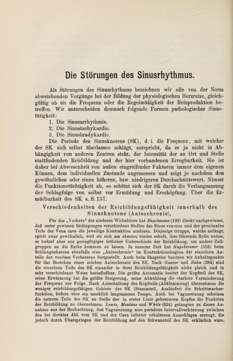 Die Störungen des Sinusrhythmus. Als Störungen des Sinusrhythmus bezeichnen wir alle von der Norm abweichenden Vorgänge bei der Bildung der physiologischen Herzreize, gleich¬ gültig ob sie die Frequenz oder die Regelmäßigkeit der Reizproduktion be¬ treffen. Wir unterscheiden demnach folgende Formen pathologischer Sinus¬ tätigkeit : 1. Die Sinusarrhythmie. 2. Die Sinustachykardie. 3. Die Sinusbradykardie. Die Periode des Sinusknotens (SK), d. i. die Frequenz, mit welcher der SK sich selbst überlassen schlägt, entspricht, da er ja nicht in Ab¬ hängigkeit von anderen Zentren steht, der Intensität der an Ort und Stelle stattfindenden Reizbildung und der hier vorhandenen Erregbarkeit. Sie ist daher bei Abwesenheit von außen eingreifender Faktoren immer dem eigenen Können, dem individuellen Zustande angemessen und zeigt je nachdem den gewöhnlichen oder einen höheren, bzw. niedrigeren Durchschnittswert. Nimmt die Funktionstüchtigkeit ab, so schützt sich der SK durch die Verlangsamung der Schlagfolge von selbst vor Ermüdung und Erschöpfung. Über die Er¬ müdbarkeit des SK s. S. 137. Verschiedenheiten der Reizbildungsfähigkeit innerhalb des Sinusknotens (Anisochronie). Für das „Vorherz“ der niederen Wirbeltiere hat Engelmann (192) direkt nach ge wiesen, daß unter gewissen Bedingungen verschiedene Stellen des Sinus venosus und der proximalen Teile der Vena cava die jeweilige Kontraktion auslösen. Diejenige Gruppe, welche anfängt, spielt zwar gewöhnlich, weil sie sich am ehesten wieder erholt, ihre führende Rolle weiter, es bedarf aber nur geringfügiger örtlicher Unterschiede der Reizbildung, um andere Zell¬ gruppen an die Reihe kommen zu lassen. In neuerer Zeit hat Kupelwieser (553) beim Schlangenherzen ebenfalls eine „Anisochronie“ im Kontraktionsbeginn der einzelnen An¬ teile des venösen Vorherzens festgestellt. Auch beim Säugetier besitzen wir Anhaltspunkte für das Bestehen einer solchen Anisochronie des SK. Nach Ganter und Zahn (284) sind die einzelnen Teile des SK einander in ihrer Reizbildungsfähigkeit nicht gleich und in sehr verschiedener Weise beeinflußbar. Die größte Automatie besitzt der Kopfteil des SK, seine Erwärmung hat die größte Steigerung, seine Abkühlung die stärkste Verminderung der Frequenz zur Folge. Nach Ausschaltung des Kopf teils (Abklemmung) übernehmen die weniger reizbildungsfähigen Gebiete des SK (Stammteil, Ausläufer) die Schrittmacher¬ funktion, liefern aber ein merklich langsameres Tempo. Auch bei Vagusreizung scheinen die unteren Teile des SK an Stelle des in erster Linie gehemmten Kopfes die Funktion der Reizbildung zu übernehmen. Lewis, Meakins und White (624) gelangten zu dieser An¬ nahme aus der Beobachtung, daß Vagusreizung eine paradoxe Intervallverkürzung zwischen den bei direkter Abi. vom SK und der Cava inferior erhaltenen Ausschlägen erzeugt, die jedoch durch Überspringen der Reizbildung auf den Schwanzteil des SK erklärlich wäre.