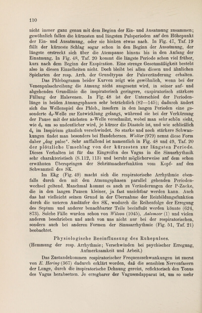 nicht immer ganz genau mit dem Beginn der Ein- und Ausatmung zusammen; gewöhnlich fallen die kürzesten und längsten Pulsperioden auf den Höhepunkt der Ein- und Ausatmung, oder sie hinken etwas nach. In Fig. 47, Taf. 19 fällt der kürzeste Schlag sogar schon in den Beginn der Ausatmung, der längste erstreckt sich über die Atempause hinaus bis in den Anfang der Einatmung. In Fig. 48, Taf. 20 kommt die längste Periode schon viel früher, kurz nach dem Beginn der Exspiration. Eine strenge Gesetzmäßigkeit besteht also in diesen Einzelheiten nicht. Doch bleibt bei allen diesen und ähnlichen Spielarten der resp. Arrh. der Grundtypus der Pulsveränderung erhalten. Das Phlebogramm beider Kurven zeigt wie gewöhnlich, wenn bei der Venenpulsschreibung die Atmung nicht ausgesetzt wird, in seiner auf- und abgehenden Grundlinie die inspiratorisch geringere, exspiratorisch stärkere Füllung der Halsvenen. In Fig. 48 ist der Unterschied der Perioden¬ länge in beiden Atmungsphasen sehr beträchtlich (82—145); dadurch ändert sich das Wellenspiel des Phleb., insofern in den langen Perioden eine ge¬ sonderte d2-Welle zur Entwicklung gelangt, während sie bei der Verkürzung der Pause mit der nächsten a-Welle verschmilzt, wobei man sehr schön sieht, wie d2 um so undeutlicher wird, je kürzer die Diastole ist, und wie schließlich d2 im Inspirium gänzlich verschwindet. So starke und noch stärkere Schwan¬ kungen findet man besonders bei Hundeherzen. Walter (979) nennt diese Form daher „dog pulse“. Sehr auffallend ist namentlich in Fig. 48 und 49, Taf. 20 der plötzliche Umschlag von der kürzesten zur längsten Periode. Dieses Verhalten ist für das Eingreifen des Vagus in die Sinusrhythmik sehr charakteristisch (S.112, 113) und beruht möglicherweise auf dem schon erwähnten Überspringen der Schrittmacherfunktion vom Kopf- auf den Schwanzteil des SK. Im Ekg (Fig. 49) macht sich die respiratorische Arrhythmie eben¬ falls durch den mit den Atmungsphasen parallel gehenden Perioden¬ wechsel geltend. Manchmal kommt es auch zu Veränderungen der P-Zacke, die in den langen Pausen kleiner, ja fast unsichtbar werden kann. Auch das hat vielleicht seinen Grund in der Übernahme der Reizbildungsfunktion durch die unteren Ausläufer des SK, wodurch die Reihenfolge der Erregung des Septum und anderer benachbarter Teile beeinflußt werden könnte (624, 873). Solche Fälle wurden schon von Wilson (1045), Aalsmeer (1) und vielen anderen beschrieben und auch von uns nicht nur bei der respiratorischen, sondern auch hei anderen Formen der Sinusarrhythmie (Fig. 51, Taf. 21) beobachtet. Physiologische Beeinflussung des Ruhepulses. (Hemmung der resp. Arrhythmie; Verschwinden bei psychischer Erregung, Aufmerksamkeit und Arbeit.) Das Zustandekommen respiratorischer Frequenzschwankungen ist zuerst von E. Hering (367) dadurch erklärt worden, daß die sensiblen Nervenfasern der Lunge, durch die inspiratorische Dehnung gereizt, reflektorisch den Tonus des Vagus herabsetzen. Je erregbarer der Vagusendapparat ist, um so mehr