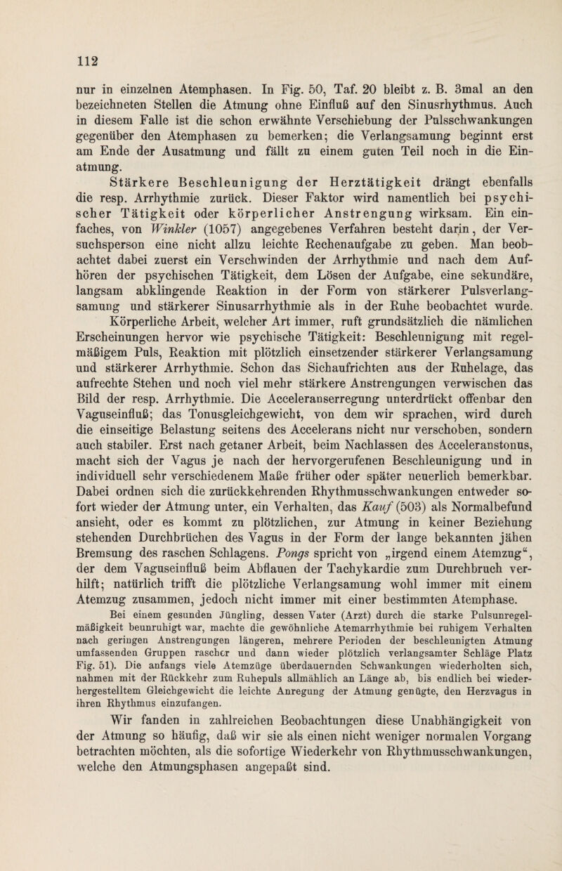 nur in einzelnen Atemphasen. In Fig. 50, Taf. 20 bleibt z. B. 3mal an den bezeiehneten Stellen die Atmung ohne Einfluß auf den Sinusrhythmus. Auch in diesem Falle ist die schon erwähnte Verschiebung der Pulsschwankungen gegenüber den Atemphasen zu bemerken; die Verlangsamung beginnt erst am Ende der Ausatmung und fällt zu einem guten Teil noch in die Ein¬ atmung. Stärkere Beschleunigung der Herztätigkeit drängt ebenfalls die resp. Arrhythmie zurück. Dieser Faktor wird namentlich bei psychi¬ scher Tätigkeit oder körperlicher Anstrengung wirksam. Ein ein¬ faches, von Winkler (1057) angegebenes Verfahren besteht darin, der Ver¬ suchsperson eine nicht allzu leichte Rechenaufgabe zu geben. Man beob¬ achtet dabei zuerst ein Verschwinden der Arrhythmie und nach dem Auf¬ hören der psychischen Tätigkeit, dem Lösen der Aufgabe, eine sekundäre, langsam abklingende Reaktion in der Form von stärkerer Pulsverlang¬ samung und stärkerer Sinusarrhythmie als in der Ruhe beobachtet wurde. Körperliche Arbeit, welcher Art immer, ruft grundsätzlich die nämlichen Erscheinungen hervor wie psychische Tätigkeit: Beschleunigung mit regel¬ mäßigem Puls, Reaktion mit plötzlich einsetzender stärkerer Verlangsamung und stärkerer Arrhythmie. Schon das Sich aufrichten aus der Ruhelage, das aufrechte Stehen und noch viel mehr stärkere Anstrengungen verwischen das Bild der resp. Arrhythmie. Die Acceleranserregung unterdrückt offenbar den Vaguseinfluß; das Tonusgleichgewicht, von dem wir sprachen, wird durch die einseitige Belastung seitens des Accelerans nicht nur verschoben, sondern auch stabiler. Erst nach getaner Arbeit, beim Nachlassen des Acceleranstonus, macht sich der Vagus je nach der hervorgerufenen Beschleunigung und in individuell sehr verschiedenem Maße früher oder später neuerlich bemerkbar. Dabei ordnen sich die zurückkehrenden Rhythmusschwankungen entweder so¬ fort wieder der Atmung unter, ein Verhalten, das Kauf (503) als Normalbefund ansieht, oder es kommt zu plötzlichen, zur Atmung in keiner Beziehung stehenden Durchbrüchen des Vagus in der Form der lange bekannten jähen Bremsung des raschen Schlagens. Pongs spricht von „irgend einem Atemzug“, der dem Vaguseinfluß beim Abflauen der Tachykardie zum Durchbruch ver- hilft; natürlich trifft die plötzliche Verlangsamung wohl immer mit einem Atemzug zusammen, jedoch nicht immer mit einer bestimmten Atemphase. Bei einem gesunden Jüngling, dessen Vater (Arzt) durch die starke Pulsunregel¬ mäßigkeit beunruhigt war, machte die gewöhnliche Atemarrhythmie bei ruhigem Verhalten nach geringen Anstrengungen längeren, mehrere Perioden der beschleunigten Atmung umfassenden Gruppen rascher und dann wieder plötzlich verlangsamter Schläge Platz Fig. 51). Die anfangs viele Atemzüge überdauernden Schwankungen wiederholten sich, nahmen mit der Rückkehr zum Ruhepuls allmählich an Länge ab, bis endlich bei wieder¬ hergestelltem Gleichgewicht die leichte Anregung der Atmung genügte, den Herzvagus in ihren Rhythmus einzufangen. Wir fanden in zahlreichen Beobachtungen diese Unabhängigkeit von der Atmung so häufig, daß wir sie als einen nicht weniger normalen Vorgang betrachten möchten, als die sofortige Wiederkehr von Rhythmusschwankungen, welche den Atmungsphasen angepaßt sind.
