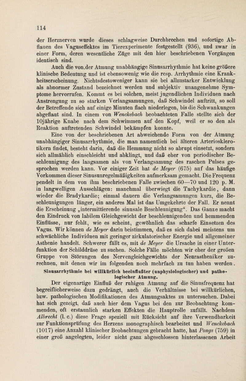 der Herznerven wurde dieses schlagweise Durchbrechen und sofortige Ab¬ flauen des Vaguseffektes im Tierexperimente festgestellt (936), und zwar in einer Form, deren wesentliche Züge mit den hier beschriebenen Vorgängen identisch sind. Auch die von.der Atmung unabhängige Sinusarrhythmie hat keine größere klinische Bedeutung und ist ebensowenig wie die resp. Arrhythmie eine Krank- heitserscbeinung. Nichtsdestoweniger kann sie bei allzustarker Entwicklung als abnormer Zustand bezeichnet werden und subjektiv unangenehme Sym¬ ptome her vorrufen. Kommt es bei solchen, meist jugendlichen Individuen nach Anstrengung zu so starken Verlangsamungen, daß Schwindel auftritt, so soll der Betreffende sich auf einige Minuten flach niederlegen, bis die Schwankungen abgeflaut sind. In einem von Wenckebach beobachteten Falle stellte sich der 10jährige Knabe nach dem Schwimmen auf den Kopf, weil er so den als Reaktion auftretenden Schwindel bekämpfen konnte. Eine von der beschriebenen Art abweichende Form von der Atmung unabhängiger Sinusarrhythmie, die man namentlich bei älteren Arterioskiero- tikern findet, besteht darin, daß die Hemmung nicht so abrupt einsetzt, sondern sich allmählich einschleicht und abklingt, und daß eher von periodischer Be¬ schleunigung des langsamen als von Verlangsamung des raschen Pulses ge¬ sprochen werden kann. Vor einiger Zeit hat de Meyer (675) auf das häufige Vorkommen dieser Sinusunregelmäßigkeiten aufmerksam gemacht. Die Frequenz pendelt in dem von ihm beschriebenen Falle zwischen 60—70 und 120 p. M. in langwelligen Ausschlägen: manchmal überwiegt die Tachykardie, dann wieder die Bradykardie; einmal dauern die Verlangsamungen kurz, die Be¬ schleunigungen länger, ein anderes Mal ist das Umgekehrte der Fall. Er nennt die Erscheinung „intermittierende sinusale Beschleunigung“. Das Ganze macht den Eindruck von labilem Gleichgewicht der beschleunigenden und hemmenden Einflüsse, nur fehlt, wie es scheint, gewöhnlich das scharfe Einsetzen des Vagus. Wir können de Meyer darin beistimmen, daß es sich dabei meistens um schwächliche Individuen mit geringer zirkulatorischer Energie und allgemeiner Asthenie handelt. Schwerer fällt es, mit de Meyer die Ursache in einer Unter¬ funktion der Schilddrüse zu suchen. Solche Fälle möchten wir eher der großen Gruppe von Störungen des Nervengleichgewichts der Neurastheniker zu¬ rechnen, mit denen wir im folgenden noch mehrfach zu tun haben werden. Sinusarrhythmie hei willkürlich beeinflußter (unphysiologischer) und patho¬ logischer Atmung. Der eigenartige Einfluß der ruhigen Atmung auf die Sinusfrequenz hat begreiflicherweise dazu gedrängt, auch die Verhältnisse bei willkürlichen, bzw. pathologischen Modifikationen des Atmungsaktes zu untersuchen. Dabei hat sich gezeigt, daß auch hier dem Vagus bei den zur Beobachtung kom¬ menden, oft erstaunlich starken Effekten die Hauptrolle zufällt. Nachdem Älbrecht (1. c.) diese Frage speziell mit Rücksicht auf ihre Verwendbarkeit zur Funktionsprüfung des Herzens monographisch bearbeitet und Wenckebach (1017) eine Anzahl klinischer Beobachtungen gebracht hatte, hat Pongs (759) in einer groß angelegten, leider nicht ganz abgeschlossen hinterlassenen Arbeit