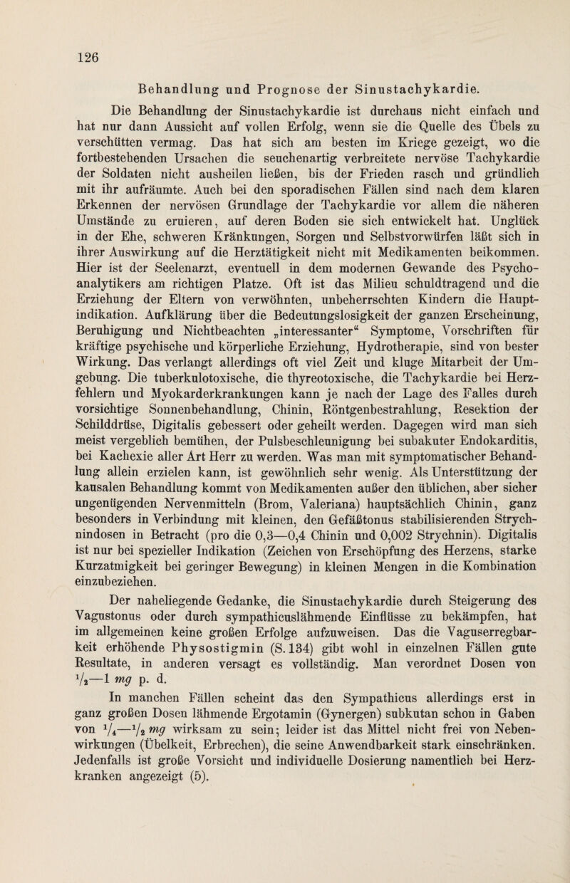 Behandlung und Prognose der Sinustachykardie. Die Behandlung der Sinustachykardie ist durchaus nicht einfach und hat nur dann Aussicht auf vollen Erfolg, wenn sie die Quelle des Übels zu verschütten vermag. Das hat sich am besten im Kriege gezeigt, wo die fortbestehenden Ursachen die seuchenartig verbreitete nervöse Tachykardie der Soldaten nicht ausheilen ließen, bis der Frieden rasch und gründlich mit ihr aufräumte. Auch bei den sporadischen Fällen sind nach dem klaren Erkennen der nervösen Grundlage der Tachykardie vor allem die näheren Umstände zu eruieren, auf deren Boden sie sich entwickelt hat. Unglück in der Ehe, schweren Kränkungen, Sorgen und Selb st vor würfen läßt sich in ihrer Auswirkung auf die Herztätigkeit nicht mit Medikamenten beikommen. Hier ist der Seelenarzt, eventuell in dem modernen Gewände des Psycho¬ analytikers am richtigen Platze. Oft ist das Milieu schuldtragend und die Erziehung der Eltern von verwöhnten, unbeherrschten Kindern die Haupt¬ indikation. Aufklärung über die Bedeutungslosigkeit der ganzen Erscheinung, Beruhigung und Nichtbeachten „interessanter“ Symptome, Vorschriften für kräftige psychische und körperliche Erziehung, Hydrotherapie, sind von bester Wirkung. Das verlangt allerdings oft viel Zeit und kluge Mitarbeit der Um¬ gebung. Die tuberkulotoxische, die thyreotoxische, die Tachykardie bei Herz¬ fehlern und Myokarderkrankungen kann je nach der Lage des Falles durch vorsichtige Sonnenbehandlung, Chinin, Röntgenbestrahlung, Resektion der Schilddrüse, Digitalis gebessert oder geheilt werden. Dagegen wird man sich meist vergeblich bemühen, der Pulsbeschleunigung bei subakuter Endokarditis, bei Kachexie aller Art Herr zu werden. Was man mit symptomatischer Behand¬ lung allein erzielen kann, ist gewöhnlich sehr wenig. Als Unterstützung der kausalen Behandlung kommt von Medikamenten außer den üblichen, aber sicher ungenügenden Nervenmitteln (Brom, Valeriana) hauptsächlich Chinin, ganz besonders in Verbindung mit kleinen, den Gefäßtonus stabilisierenden Strych¬ nindosen in Betracht (pro die 0,3—0,4 Chinin und 0,002 Strychnin). Digitalis ist nur bei spezieller Indikation (Zeichen von Erschöpfung des Herzens, starke Kurzatmigkeit bei geringer Bewegung) in kleinen Mengen in die Kombination einzubeziehen. Der naheliegende Gedanke, die Sinustachykardie durch Steigerung des Vagustonus oder durch sympathicuslähmende Einflüsse zu bekämpfen, hat im allgemeinen keine großen Erfolge aufzuweisen. Das die Vaguserregbar¬ keit erhöhende Physostigmin (S. 134) gibt wohl in einzelnen Fällen gute Resultate, in anderen versagt es vollständig. Man verordnet Dosen von Va—1 mg p. d. In manchen Fällen scheint das den Sympathicus allerdings erst in ganz großen Dosen lähmende Ergotamin (Gynergen) subkutan schon in Gaben von 1/4t—1limg wirksam zu sein; leider ist das Mittel nicht frei von Neben¬ wirkungen (Übelkeit, Erbrechen), die seine Anwendbarkeit stark einschränken. Jedenfalls ist große Vorsicht und individuelle Dosierung namentlich bei Herz¬ kranken angezeigt (5).
