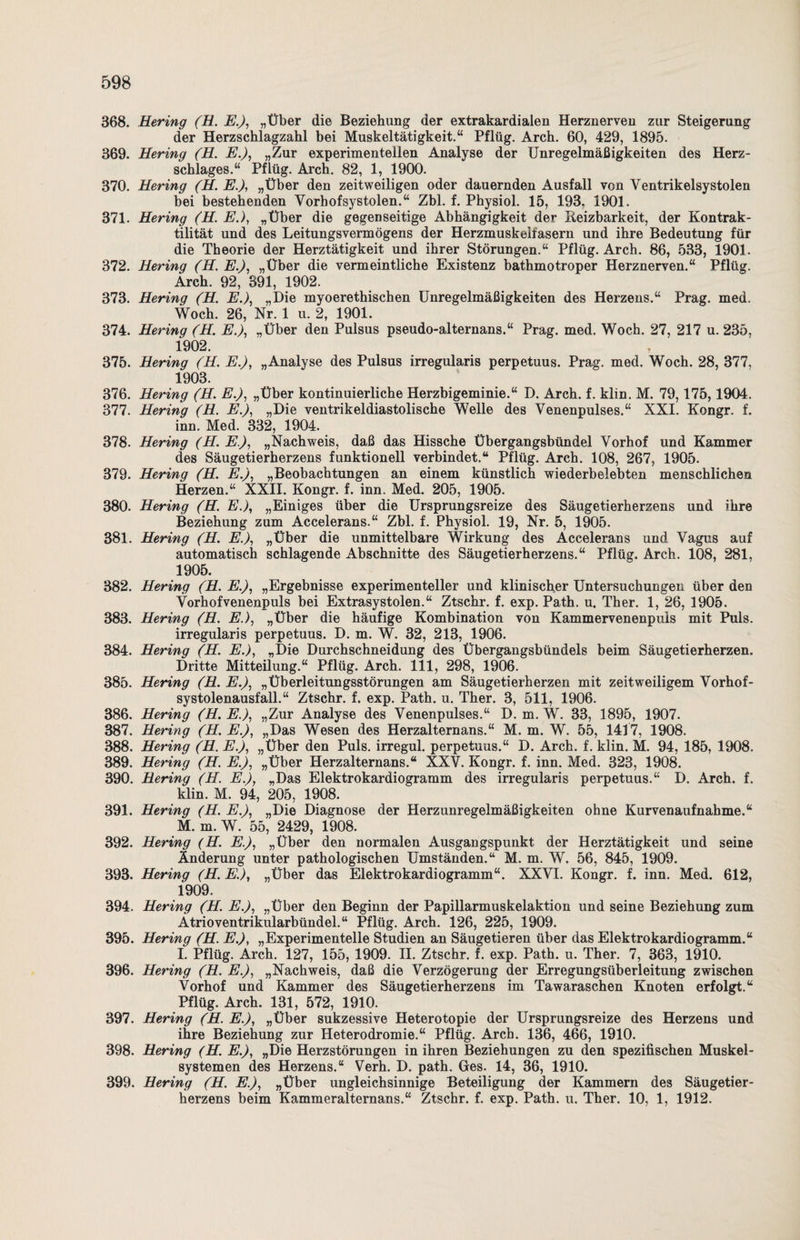 368. Hering (H. E.), „Über die Beziehung der extrakardialen Herznerven zur Steigerung der Herzschlagzahl bei Muskeltätigkeit.“ Pflüg. Arch. 60, 429, 1895. 369. Hering (H. E.), „Zur experimentellen Analyse der Unregelmäßigkeiten des Herz¬ schlages.“ Pflüg. Arch. 82, 1, 1900. 370. Hering (H. E.), „Über den zeitweiligen oder dauernden Ausfall von Ventrikelsystolen bei bestehenden Vorhofsystolen.“ Zbl. f. Physiol. 15, 193. 1901. 371. Hering (H. E.), „Über die gegenseitige Abhängigkeit der Reizbarkeit, der Kontrak¬ tilität und des Leitungsvermögens der Herzmuskelfasern und ihre Bedeutung für die Theorie der Herztätigkeit und ihrer Störungen.“ Pflüg. Arch. 86, 533, 1901. 372. Hering (H. E.), „Über die vermeintliche Existenz bathmotroper Herznerven.“ Pflüg. Arch. 92, 391, 1902. 373. Hering (H. E.), „Die myoerethischen Unregelmäßigkeiten des Herzens.“ Prag. med. Woch. 26, Nr. 1 u. 2, 1901. 374. Hering (H. E.), „Über den Pulsus pseudo-alternans.“ Prag. med. Woch. 27, 217 u. 235, 1902. 375. Hering (H. E.), „Analyse des Pulsus irregularis perpetuus. Prag. med. Woch. 28, 377, 1903. 376. Hering (H. E.), „Über kontinuierliche Herzbigeminie.“ D. Arch. f. klin. M. 79,175,1904. 377. Hering (H. E.), „Die ventrikeldiastolische Welle des Venenpulses.“ XXI. Kongr. f. inn. Med. 332, 1904. 378. Hering (H. E.), „Nachweis, daß das Hissche Übergangsbündel Vorhof und Kammer des Säugetierherzens funktionell verbindet.“ Pflüg. Arch. 108, 267, 1905. 379. Hering (H. E.), „Beobachtungen an einem künstlich wiederbelebten menschlichen Herzen.“ XXII. Kongr. f. inn. Med. 205, 1905. 380. Hering (H. E.), „Einiges über die Ursprungsreize des Säugetierherzens und ihre Beziehung zum Accelerans.“ Zbl. f. Physiol. 19, Nr. 5, 1905. 381. Hering (H. E.), „Über die unmittelbare Wirkung des Accelerans und Vagus auf automatisch schlagende Abschnitte des Säugetierherzens.“ Pflüg. Arch. 108, 281, 1905. 382. Hering (H. E.), „Ergebnisse experimenteller und klinischer Untersuchungen über den Vorhofvenenpuls bei Extrasystolen.“ Ztschr. f. exp. Path. u. Ther. 1, 26, 1905. 383. Hering (H. E.), „Über die häufige Kombination von Kammervenenpuis mit Puls. irregularis perpetuus. D. m. W. 32, 213, 1906. 384. Hering (H. E.), „Die Durchschneidung des Übergangsbündels beim Säugetierherzen. Dritte Mitteilung.“ Pflüg. Arch. 111, 298, 1906. 385. Hering (H. E.), „Überleitungsstörungen am Säugetierherzen mit zeitweiligem Vorhof¬ systolenausfall.“ Ztschr. f. exp. Path. u. Ther. 3, 511, 1906. 386. Hering (H. E.): „Zur Analyse des Venenpulses.“ D. m. W. 33, 1895, 1907. 387. Hering (H. E.), „Das Wesen des Herzalternans.“ M. m. W. 55, 1417, 1908. 388. Hering (H. E.), „Über den Puls, irregul. perpetuus.“ D. Arch. f. klin. M. 94, 185, 1908. 389. Hering (H. E.), „Über Herzalternans.“ XXV. Kongr. f. inn. Med. 323, 1908. 390. Hering (H. E.), „Das Elektrokardiogramm des irregularis perpetuus.“ D. Arch. f. klin. M. 94, 205, 1908. 391. Hering (H. E.), „Die Diagnose der Herzunregelmäßigkeiten ohne Kurvenaufnahme.“ M. m. W. 55, 2429, 1908. 392. Hering (H. E.), „Über den normalen Ausgangspunkt der Herztätigkeit und seine Änderung unter pathologischen Umständen.“ M. m. W. 56, 845, 1909. 393. Hering (H. E.), „Über das Elektrokardiogramm“. XXVI. Kongr. f. inn. Med. 612, 1909. 394. Hering (H. E.), „Über den Beginn der Papillarmuskelaktion und seine Beziehung zum Ätrioventrikularbündel.“ Pflüg. Arch. 126, 225, 1909. 395. Hering (H. E.), „Experimentelle Studien an Säugetieren über das Elektrokardiogramm.“ I. Pflüg. Arch. 127, 155, 1909. II. Ztschr. f. exp. Path. u. Ther. 7, 363, 1910. 396. Hering (H. E.), „Nachweis, daß die Verzögerung der Erregungsüberleitung zwischen Vorhof und Kammer des Säugetierherzens im Tawaraschen Knoten erfolgt.“ Pflüg. Arch. 131, 572, 1910. 397. Hering (H. E.), „Über sukzessive Heterotopie der Ursprungsreize des Herzens und ihre Beziehung zur Heterodromie.“ Pflüg. Arch. 136, 466, 1910. 398. Hering (H. E.), „Die Herzstörungen in ihren Beziehungen zu den spezifischen Muskel¬ systemen des Herzens.“ Verh. D. path. Ges. 14, 36, 1910. 399. Hering (H. E.), „Über ungleichsinnige Beteiligung der Kammern des Säugetier¬ herzens beim Kammeraltern ans.“ Ztschr. f. exp. Path. u. Ther. 10, 1, 1912.