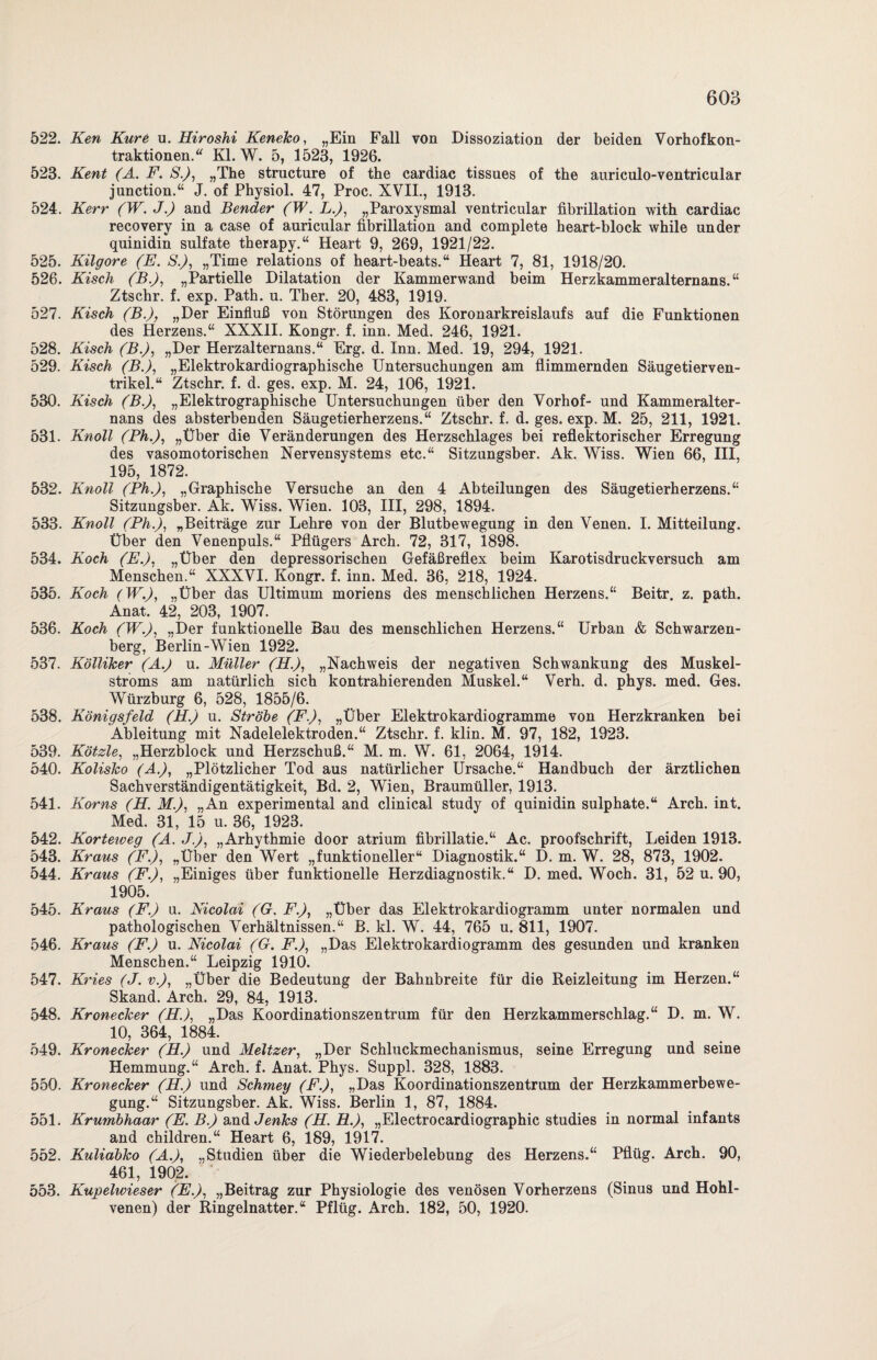 522. Ken Kure u. Hiroshi Keneko, „Ein Fall von Dissoziation der beiden Vorhofkon¬ traktionen.“ Kl. W. 5, 1523, 1926. 523. Kent (A. F. S.), „The structure of the cardiac tissues of the auriculo-ventricular junction.“ J. of Physiol. 47, Proc. XVII., 1913. 524. Kerr (W. J.) and Bender (W. L.), „Paroxysmal ventricular fibrillation with cardiac recovery in a case of aurieular fibrillation and complete heart-block while under quinidin sulfate therapy.“ Heart 9, 269, 1921/22. 525. Kilgore (E. S.), „Time relations of heart-beats.“ Heart 7, 81, 1918/20. 526. Kisch (B.), „Partielle Dilatation der Kammerwand beim Herzkammeralternans. “ Ztscbr. f. exp. Path. u. Tber. 20, 483, 1919. 527. Kisch (B.)? „Der Einfluß von Störungen des Koronarkreislaufs auf die Funktionen des Herzens.“ XXXII. Kongr. f. inn. Med. 246, 1921. 528. Kisch (B.), „Der Herzalternans.“ Erg. d. Inn. Med. 19, 294, 1921. 529. Kisch (B.), „Elektrokardiographische Untersuchungen am flimmernden Säugetierven¬ trikel.“ Ztschr. f. d. ges. exp. M. 24, 106, 1921. 530. Kisch (B.), „Elektrographische Untersuchungen über den Vorhof- und Kammeralter- nans des absterbenden Säugetierherzens.“ Ztschr. f. d. ges. exp. M. 25, 211, 1921. 531. Knoll (Ph.), „Über die Veränderungen des Herzschlages bei reflektorischer Erregung des vasomotorischen Nervensystems etc.“ Sitzungsber. Ak. Wiss. Wien 66, III, 195, 1872. 532. Knoll (Ph.), „Graphische Versuche an den 4 Abteilungen des Säugetierherzens.“ Sitzungsber. Ak. Wiss. Wien. 103, III, 298, 1894. 533. Knoll (Ph.), „Beiträge zur Lehre von der Blutbewegung in den Venen. I. Mitteilung. Über den Venenpuls.“ Pflügers Arch. 72, 317, 1898. 534. Koch (E.), „Über den depressorischen Gefäßreflex beim Karotisdruckversuch am Menschen.“ XXXVI. Kongr. f. inn. Med. 36, 218, 1924. 535. Koch (W.), „Über das Ultimum moriens des menschlichen Herzens.“ Beitr. z. path. Anat. 42, 203, 1907. 536. Koch (W.), „Der funktionelle Bau des menschlichen Herzens.“ Urban & Schwarzen¬ berg, Berlin-Wien 1922. 537. Kölliker (A.) u. Müller (H.), „Nachweis der negativen Schwankung des Muskel¬ stroms am natürlich sich kontrahierenden Muskel.“ Verh. d. phys. med. Ges. Würzburg 6, 528, 1855/6. 538. Königsfeld (H.) u. Strobe (F), „Über Elektrokardiogramme von Herzkranken bei Ableitung mit Nadelelektroden.“ Ztschr. f. klin. M. 97, 182, 1923. 539. Kötzle, „Herzblock und Herzschuß.“ M. m. W. 61, 2064, 1914. 540. Kolisko (A), „Plötzlicher Tod aus natürlicher Ursache.“ Handbuch der ärztlichen Sachverständigentätigkeit, Bd. 2, Wien, Braumüller, 1913. 541. Korns (H. M), „An experimental and clinical study of quinidin sulphate.“ Arch. int. Med. 31, 15 u. 36, 1923. 542. Korteweg (A. J.), „Arhythmie door atrium fibrillatie.“ Ac. proofschrift, Leiden 1918. 543. Kraus (F.), „Uber den Wert „funktioneller“ Diagnostik.“ D. m. W. 28, 873, 1902. 544. Kraus (F.), „Einiges über funktionelle Herzdiagnostik.“ D. med. Woch. 31, 52 u. 90, 1905. 545. Kraus (F.) u. Nicolai (G. F.), „Über das Elektrokardiogramm unter normalen und pathologischen Verhältnissen.“ B. kl. W. 44, 765 u. 811, 1907. 546. Kraus (F.) u. Nicolai (G. F.), „Das Elektrokardiogramm des gesunden und kranken Menschen.“ Leipzig 1910. 547. Kries (J. v.), „Über die Bedeutung der Bahnbreite für die Heizleitung im Herzen.“ Skand. Arch. 29, 84, 1913. 548. Kronecker (H.), „Das Koordinationszentrum für den Herzkammerschlag.“ D. m. W. 10, 364, 1884. 549. Kronecker (EL.) und Meitzer, „Der Schluckmechanismus, seine Erregung und seine Hemmung.“ Arch. f. Anat. Phys. Suppl. 328, 1883. 550. Kronecker (H.) und Schmey (F.), „Das Koordinationszentrum der Herzkammerbewe¬ gung.“ Sitzungsber. Ak. Wiss. Berlin 1, 87, 1884. 551. Krumbhaar (E. B.) and Jenks (EL. H.), „Electrocardiographic studies in normal infants and children.“ Heart 6, 189, 1917. 552. Kuliabko (A.), „Studien über die Wiederbelebung des Herzens.“ Pflüg. Arch. 90, 461, 1902. 553. Kupelwieser (E.), „Beitrag zur Physiologie des venösen Vorherzens (Sinus und Hohl¬ venen) der Ringelnatter.“ Pflüg. Arch. 182, 50, 1920.