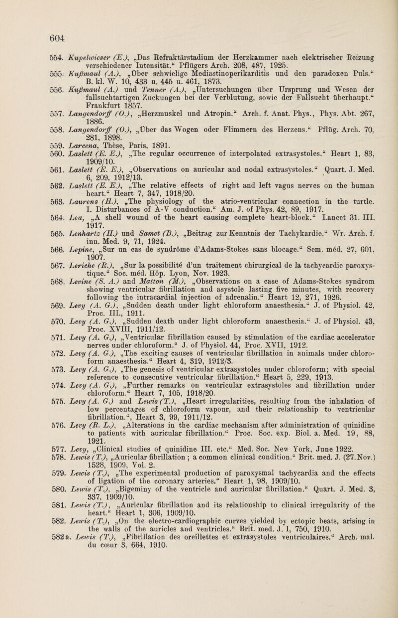 554. Kupelwieser (Eß, „Das Refraktärstadium der Herzkammer nach elektrischer Reizung verschiedener Intensität.“ Pflügers Arch. 208, 487, 1925. 555. Kußmaul (Aß, „Über schwielige Mediastinoperikarditis und den paradoxen Puls.“ B. kl. W. 10, 438 u. 445 u. 461, 1873. 556. Kußmaul (A.) und Tenner (Aß, „Untersuchungen über Ursprung und Wesen der fallsuchtartigen Zuckungen bei der Verblutung, sowie der Fallsucht überhaupt.“ Frankfurt 1857. 557. Lanqendorff (0.), „Herzmuskel und Atropin.“ Arch. f. Anat. Phys., Phys. Abt. 267, ‘ 1886. 558. Langendorff (0ß, „Über das Wogen oder Flimmern des Herzens.“ Pflüg. Arch. 70. 281, 1898. 559. Larcena, These, Paris, 1891. 560. Laslett (E. Eß, „The regulär occurrence of interpolated extrasystoles.“ Heart 1, 83, 1909/10. 561. Laslett (E. Eß, „Observations on auricular and nodal extrasystoles.“ Quart. J. Med. 6, 209, 1912/13. 562. Laslett (E. Eß, „The relative effects of right and left vagus nerves on the human heart.“ Heart 7, 347, 1918/20. 563. Laurens (H.), „The physiology of the atrio-ventricular connection in the turtle. I. Disturbances of A-V conduction.“ Am. J. of Phys. 42, 89, 1917. 564. Lea, „A Shell wound of the heart causing complete heart-block.“ Lancet 31. III. 1917. 565. Lenhartz (Hß und Samet (Bß, „Beitrag zur Kenntnis der Tachykardie.“ Wr. Arch. f. inn. Med. 9, 71, 1924. 566. Lepine, „Sur un cas de syndröme d’Adams-Stokes sans blocage.“ Sem. med. 27, 601, 1907. 567. Leriche (B.), „Sur la possibilitd d’un traitement chirurgical de la tachycardie paroxys- tique.“ Soc. mdd. Hop. Lyon, Nov. 1923. 568. Levine (S. Aß and Matton (M.), „Observations on a case of Adams-Stokes syndrom showing ventricular fibrillation and asystole lasting five minutes, with recovery following the intracardial injection of adrenalin.“ Heart 12, 271, 1926. 569. Levy (A. Gß, „Sudden death under light Chloroform anaesthesia.“ J. of Physiol. 42, Proc. III., 1911. 570. Levy (A. Gß, „Sudden death under light Chloroform anaesthesia.“ J. of Physiol. 43, Proc. XVIII, 1911/12. 571. Levy (A. Gß, „Ventricular fibrillation caused by Stimulation of the cardiac accelerator nerves under Chloroform.“ J. of Physiol. 44, Proc. XVII, 1912. 572. Levy (A. G.), „The exciting causes of ventricular fibrillation in animals under Chloro¬ form anaesthesia.“ Heart 4, 319, 1912/3. 573. Levy (A. Gß, „The genesis of ventricular extrasystoles under Chloroform; with special reference to consecutive ventricular fibrillation.“ Heart 5, 229, 1913. 574. Levy (A. G.), „Further remarks on ventricular extrasystoles and fibrillation under Chloroform.“ Heart 7, 105, 1918/20. 575. Levy (A. G.) and Lewis (T.), „Heart irregularities, resulting from the inhalation of low percentages of Chloroform vapour, and their relationship to ventricular fibrillation.“, Heart 3, 99, 1911/12. 576. Levy (R. Lß, „Alterations in the cardiac mechanism after administration of quinidine to patients with auricular fibrillation.“ Proc. Soc. exp. Biol. a. Med. 19, 88, 1921. 577. Levy, „Clinical studies of quinidine III. etc.“ Med. Soc. New York, June 1922. 578. Lewis (Tß, „Auricular fibrillation ; a common clinical condition.“ Brit. med. J. (27.Nov.) 1528, 1909, Vol. 2. 579. Lewis (Tß, „The experimental production of paroxysmal tachycardia and the effects of ligation of the coronary arteries.“ Heart 1, 98, 1909/10. 580. Lewis (Tß, „Bigeminy of the ventricle and auricular fibrillation.“ Quart. J. Med. 3, 337, 1909/10. 581. Lewis (Tß, „Auricular fibrillation and its relationship to clinical irregularity of the heart.“ Heart 1, 306, 1909/10. 582. Lewis (Tß, „On the electro-cardiographic curves yielded by ectopic beats, arising in the walls of the auricles and ventricles.“ Brit. med. J. I, 750, 1910. 582 a. Leivis (Tß, „Fibrillation des oreillettes et extrasystoles ventriculaires.“ Arch. mal. du coeur 3, 664, 1910.
