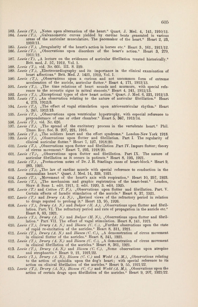 583. Lewis (T’.J, „Notes upon alternation of the heart.“ Quart. J. Med. 4, 141, 1910/11- 584. Lewis (T.), „Galvanometric curves yielded by cardiac beats generated in various areas of the auricular musculature. The pacemaker of the heart.“ Heart 2, 23, 1910/11. 585. Lewis (T.J, „Irregularity of the heart’s action in horses etc.“ Heart 3, 161, 1911/12. 586. Leivis (T.J, „Observations upon disorders of the heart’s action.“ Heart 3, 279, 1911/12. 587. Lewis (TJ, „A lecture on the evidences of auricular fibrillation treated historically.“ Brit. med. J. 57, 1912, Yol. 1. 588. Leivis (T.J, vid. Nr. 605. III. S. 229. 589. Leivis (T.), „Electrocardiography and its importance in the clinical examination of heart affections.“ Brit. Med. J. 1421, 1912, Yol. 1. 590. Lewis (T.), „Observations upon a curious and not uncommon form of extreme acceleration of the auricle, auricular flutter.“ Heart 4, 171, 1912/13. 591. Lewis (T.), „The time relations of heart sounds and murmurs, with special refe- rence to the acoustic signs in mitral Stenosis.“ Heart 4, 241, 1912/13. 592. Lewis (T.), „Exceptional types of slow heart action.“ Quart. J. Med. 6, 221, 1912/13. 593. Lewis (T.J, „An Observation relating to the nature of auricular fibrillation.“ Heart 4, 273, 1912/3. 594. Lewis (T.J, „The effect of vagal Stimulation upon atrioventricular rhythm.“ Heart 5, 247, 1912/13. 595. Lewis (T.), „Observations upon ventricular hypertrophy, with especial reference to preponderance of one or other chamber.“ Heart 5, 367, 1913/14. 596. Lewis (T.), vid. Nr. 626. 597. Leivis (T.J, „The spread of the excitatory process in the vertebrate heart.“ Phil. Trans. Roy. Soc. B. 207, 221, 1916. 598. Lewis (T.J, „The soldiers heart and the effort syndrome.“ London-New York 1918. 599. Lewis (T.J, „Observations upon flutter and fibrillation. Part I. The regularity of clinical auricular flutter.“ Heart 7, 127, 1918/20. 600. Leivis (T.J, „Observations upon flutter and fibrillation .Part IY. Impure flutter; theory of circus movement.“ Heart 7, 293, 1918/20. 601. Lewis (T.J, „Observations upon flutter and fibrillation. Part IX. The nature of auricular fibrillation as it occurs in patients.“ Heart 8, 193, 1921. 602. Lewis (T.J, „Postmortem notes of Dr. J. H. Starlings cases of heart-block.“ Heart 9, 283, 1921. 603. Lewis (T.J, „The law of cardiac muscle with special reference to conduction in the mammalian heart.“ Quart. J. Med. 14, 339, 1921. 604. Lewis (T.J, „Movement of the heart’s axis with respiration,“ Heart 10, 257, 1923. 605. Lewis (T.J, „The mechanism and graphic registration of the heart-beat.“ London, Shaw & Sons 1. edit. 1911, 2. edit. 1920, 3. edit. 1925. 606. Lewis (T.) and Cotton (T. F.J, „Observations upon flutter and fibrillation. Part. Y. Certain effects of faradic Stimulation of the auricle.“ Heart 8, 37, 1921. 607. Lewis (T.) and Drury (A. N.), „Revised views of the refractory period in relation to drugs reputed to prolong it.“ Heart 13, 95, 1926. 608. Lewis (T.J, Drury (A. N.) and Bulger (H. A.J, „Observations upon flutter and fibril¬ lation. Part. VI. The refractory period and rate of propagation in the auricle etc.“ Heart 8, 83, 1921. 609. Lewis (T.J, Drury (A. N.) and Bulger (H. N.J, „Observations upon flutter and fibril¬ lation.“ Part YII. The effect of vagal Stimulation. Heart 8, 141, 1921. 610. Lewis (T.J, Drury (A. N.) and lliescu (C. C.J, „Further observations upon the state of rapid re-excitation of the auricles.“ Heart 8, 311, 1921. 611. Lewis (T.J, Drury (A. N.) and lliescu (C. C.J, „A demonstration of circus movement in clinical flutter of the auricles.“ Heart 8, 341, 1921. 612. Lewis (T.J, Drury (A. N.J and lliescu (C. C.), „A demonstration of circus movement in clinical fibrillation of the auricles.“ Heart 8, 361, 1921. 613. Lewis (T.J, Drury (A. N.J and lliescu (C. C.J, „Some observations upon atropine and Strophantin.“ Heart 9, 21, 1921/22. 614. Lewis (l.J, Drury (A. N.J, lliescu (C. C.J and Wedd (A. M.J, „Observations relating to the action of quinidin upon the dog’s heart; with special reference to its action on clinical fibrillation of the auricles.“ Heart 9, 55, 1921/22. 615. Lewis (T.J, Drury (A. N.J, lliescu (C. C.J and Wedd (A. M.J, „Observations upon the action of certain drugs upon fibrillation of the auricles.“ Heart 9, 207, 1921/22.