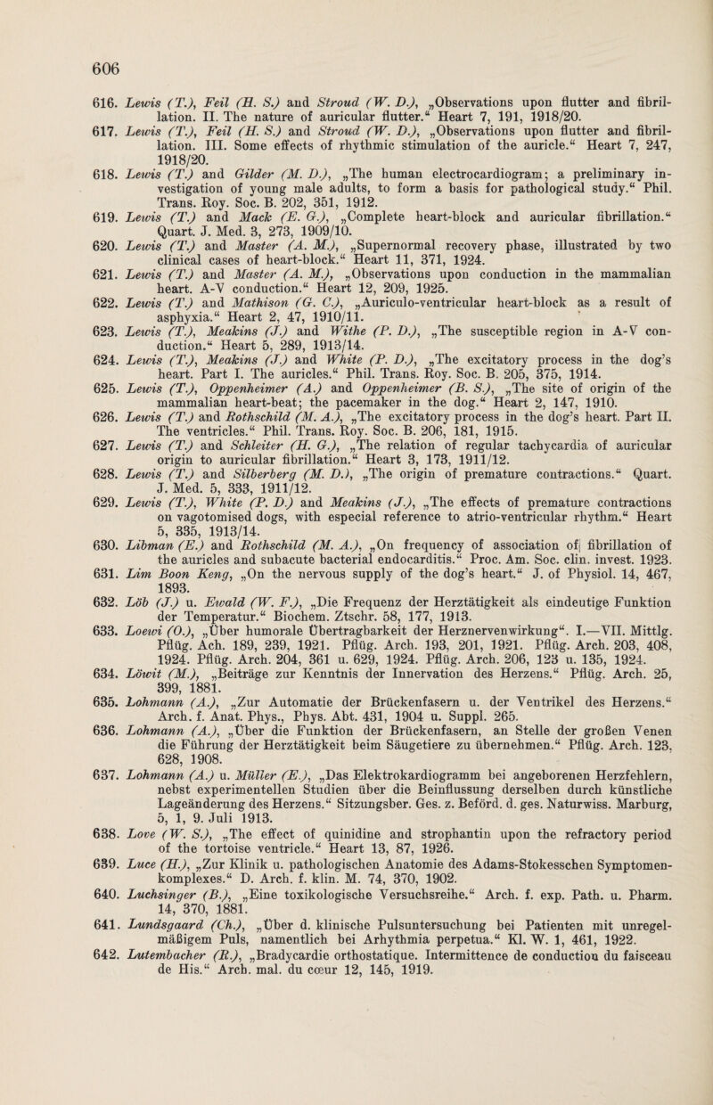 616. Lewis (T.), Feil (H. S.) and Stroud (W. D.), „Observations upon flutter and fibril- lation. II. The nature of auricular flutter.“ Heart 7, 191, 1918/20. 617. Lewis (T.)y Feil (H. S.) and Stroud (W. I).), „Observations upon flutter and fibril¬ lation. III. Some effects of rhythmic Stimulation of the auricle.“ Heart 7, 247, 1918/20. 618. Lewis (T.) and Gilder (M. D.), „The human electrocardiogram; a preliminary in- vestigation of young male adults, to form a basis for pathological study.“ Phil. Trans. Roy. Soc. B. 202, 351, 1912. 619. Lewis (T.) and Mack (E. G.), „Complete heart-block and auricular fibrillation.“ Quart. J. Med. 3, 273, 1909/10. 620. Lewis (T.) and Master (A. M.), „Supernormal recovery phase, illustrated by two clinical cases of heart-block.“ Heart 11, 371, 1924. 621. Lewis (T.) and Master (A. M.)y „Observations upon conduction in the mammalian heart. A-V conduction.“ Heart 12, 209, 1925. 622. Lewis (T.) and Mathison (G. C.), „Auriculo-ventricular heart-block as a result of asphyxia.“ Heart 2, 47, 1910/11. 623. Lewis (T.), Meakins (J.) and Withe (P. D.), „The susceptible region in A-V con¬ duction.“ Heart 5, 289, 1913/14. 624. Lewis (T.J, Meakins (J.) and White (P. D.), „The excitatory process in the dog’s heart. Part I. The auricles.“ Phil. Trans. Roy. Soc. B. 205, 375, 1914. 625. Lewis (T.), Oppenheimer (A.) and Oppenheimer (B. S.), „The site of origin of the mammalian heart-beat; the pacemaker in the dog.“ Heart 2, 147, 1910. 626. Lewis (T.) and Rothschild (M. A.), »The excitatory process in the dog’s heart. Part H. The ventricles.“ Phil. Trans. Roy. Soc. B. 206, 181, 1915. 627. Lewis (T.) and Schieiter (H. G.), „The relation of regulär tachycardia of auricular origin to auricular fibrillation.“ Heart 3, 173, 1911/12. 628. Lewis (T.) and Silbernerg (M. DJ, „The origin of premature contractions.“ Quart. J. Med. 5, 333, 1911/12. 629. Lewis (T.), White (P. D.) and Meakins (J.), „The effects of premature contractions on vagotomised dogs, with especial reference to atrio-ventricular rhythm.“ Heart 5, 335, 1913/14. 630. Libman (E.) and Rothschild (M. A.), „On frequency of association ofj fibrillation of the auricles and subacute bacterial endocarditis.“ Proc. Am. Soc. clin. invest. 1923. 631. Lim Boon Keng, „On the nervous supply of the dog’s heart.“ J. of Physiol. 14, 467, 1893. 632. Lob (J.) u. Eivald (W. F.), „Die Frequenz der Herztätigkeit als eindeutige Funktion der Temperatur.“ Biochem. Ztschr. 58, 177, 1913. 633. Loeivi (OJ, „Uber humorale Übertragbarkeit der Herznervenwirkung“. I.—VII. Mittig. Pflüg. Ach. 189, 239, 1921. Pflüg. Arch. 193, 201, 1921. Pflüg. Arch. 203, 408, 1924. Pflüg. Arch. 204, 361 u. 629, 1924. Pflüg. Arch. 206, 123 u. 135, 1924. 634. Löwit (M.), „Beiträge zur Kenntnis der Innervation des Herzens.“ Pflüg. Arch. 25, 399, 1881. 635. Lohmann (A.), „Zur Automatie der Brückenfasern u. der Ventrikel des Herzens.“ Arch. f. Anat. Phys., Phys. Abt. 431, 1904 u. Suppl. 265. 636. Lohmann (A.), „Über die Funktion der Brückenfasern, an Stelle der großen Venen die Führung der Herztätigkeit beim Säugetiere zu übernehmen.“ Pflüg. Arch. 123, 628, 1908. 637. Lohmann (A.) u. Müller (E.), „Das Elektrokardiogramm bei angeborenen Herzfehlern, nebst experimentellen Studien über die Beinflussung derselben durch künstliche Lageänderung des Herzens.“ Sitzungsber. Ges. z. Beförd. d. ges. Naturwiss. Marburg, 5, 1, 9. Juli 1913. 638. Love (W. S.), „The effect of quinidine and Strophantin upon the refractory period of the tortoise ventricle.“ Heart 13, 87, 1926. 639. Luce (H.), „Zur Klinik u. pathologischen Anatomie des Adams-Stokesschen Symptomen- komplexes.“ D. Arch. f. klin. M. 74, 370, 1902. 640. Luchsinger (B.), „Eine toxikologische Versuchsreihe.“ Arch. f. exp. Path. u. Pharm. 14,'370, 1881. 641. Lundsgaard (ChJ, „Über d. klinische Pulsuntersuchung bei Patienten mit unregel¬ mäßigem Puls, namentlich bei Arhythmia perpetua.“ Kl. W. 1, 461, 1922. 642. Lutembacher (R.), „Bradycardie orthostatique. Intermittence de conduction du faisceau de His.“ Arch. mal. du coeur 12, 145, 1919.