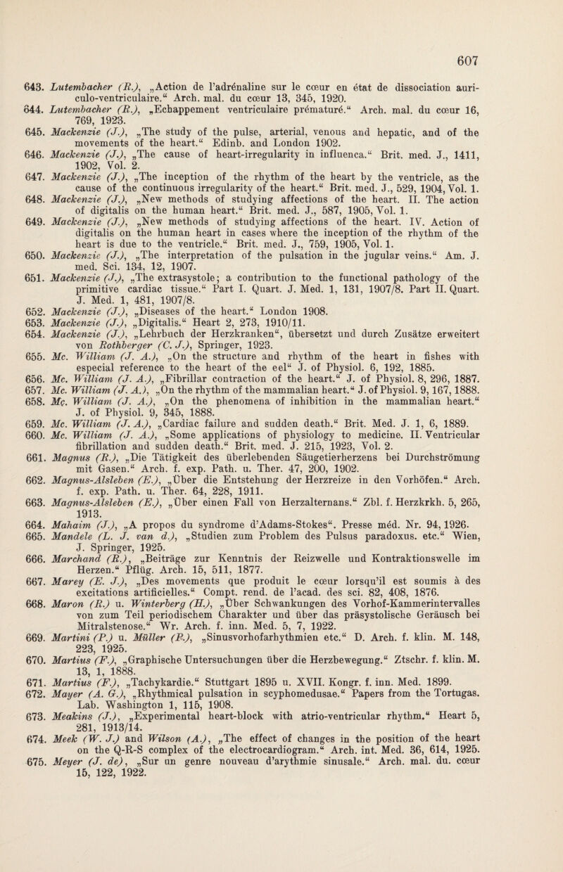 643. Lutembacher (R.), „Action de l’adrönaline sur le coenr en etat de dissociation auri- culo-ventriculaire.“ Arch. mal. du coeur 13, 345, 1920. 644. Lutembacher (R.), „Echappement ventriculaire prömaturd.“ Arch. mal. du cceur 16, 769, 1923. 645. Mackenzie (J.), „The study of the pulse, arterial, venous and hepatic, and of the movements of the heart.“ Edinb. and London 1902. 646. Mackenzie (J.), „The cause of heart-irregularity in influenca.“ Brit. med. J., 1411, 1902, Vol. 2. 647. Mackenzie (J.), „The inception of the rhythm of the heart by the ventricle, as the cause of the continuous irregularity of the heart.“ Brit. med. J., 529, 1904, Yol. 1. 648. Mackenzie (J.), „New methods of studying affections of the heart. II. The action of digitalis on the human heart.“ Brit. med. J., 587, 1905, Yol. 1. 649. Mackenzie (J.), „New methods of studying affections of the heart. IV. Action of digitalis on the human heart in cases where the inception of the rhythm of the heart is due to the ventricle.“ Brit. med. J., 759, 1905, Yol. 1. 650. Mackenzie (J.), „The interpretation of the pulsation in the jugular veins.“ Am. J. med. Sei. 134, 12, 1907. 651. Mackenzie (J.), „The extrasystole; a contribution to the functional pathology of the primitive cardiac tissue.“ Part I. Quart. J. Med. 1, 131, 1907/8. Part II. Quart. J. Med. 1, 481, 1907/8. 652. Mackenzie (J.), „Diseases of the heart.“ London 1908. 653. Mackenzie (J.), „Digitalis.“ Heart 2, 273, 1910/11. 654. Mackenzie (J.), „Lehrbuch der Herzkranken“, übersetzt und durch Zusätze erweitert von Rothberger (C.J.), Springer, 1923. 655. Mc. William (J. A.J, „On the structure and rhythm of the heart in fishes with especial reference to the heart of the eel“ J. of Physiol. 6, 192, 1885. 656. Mc. William (J. A.), „Fibrillär contraction of the heart.“ J. of Physiol. 8, 296, 1887. 657. Mc. William (J. A.), „On the rhythm of the mammalian heart.“ J. of Physiol. 9,167,1888. 658. Mc. William (J. A.), „On the phenomena of inhibition in the mammalian heart.“ J. of Physiol. 9, 345, 1888. 659. Mc. William (J. A.J, „Cardiac failure and sudden death.“ Brit. Med. J. 1, 6, 1889. 660. Mc. William (J. A.), „Some applications of physiology to medicine. II. Yentricular fibrillation and sudden death.“ Brit. med. J. 215, 1923, Yol. 2. 661. Magnus (R.), „Die Tätigkeit des überlebenden Säugetierherzens bei Durchströmung mit Gasen.“ Arch. f. exp. Path. u. Ther. 47, 200, 1902. 662. Magnus-Aisleben (E.), „Über die Entstehung der Herzreize in den Vorhöfen.“ Arch. f. exp. Path. u. Ther. 64, 228, 1911. 663. Magnus-Aisleben (E.), „Über einen Fall von Herzalternans.“ Zbl. f. Herzkrkh. 5, 265, 1913. 664. Mahaim (J.), „A propos du syndrome d’Adams-Stokes“. Presse med. Nr. 94,1926. 665. Mandele (L. J. van d.), „Studien zum Problem des Pulsus paradoxus. etc.“ Wien, J. Springer, 1925. 666. Marchand (R.), „Beiträge zur Kenntnis der Reizwelle und Kontraktionswelle im Herzen.“ Pflüg. Arch. 15, 511, 1877. 667. Marey (E. J.), „Des movements que produit le cceur lorsqu’il est soumis ä des excitations artificielles.“ Compt. rend. de Pacad. des sei. 82, 408, 1876. 668. Maron (R.) u. Winterberg (H.), „Über Schwankungen des Vorhof-Kammerintervalles von zum Teil periodischem Charakter und über das präsystolische Geräusch bei Mitralstenose.“ Wr. Arch. f. inn. Med. 5, 7, 1922. 669. Martini (P.) u. Müller (P.), „Sinusvorhofarhythmien etc.“ D. Arch. f. klin. M. 148, 223, 1925. 670. Martins (F.), „Graphische Untersuchungen über die Herzbewegung.“ Ztschr. f. klin. M. 13, 1, 1888. 671. Martins (F.), „Tachykardie.“ Stuttgart 1895 u. XVII. Kongr. f. inn. Med. 1899. 672. Mayer (A. G.), „Rhythmical pulsation in scyphomedusae.“ Papers from the Tortugas. Lab. Washington 1, 115, 1908. 673. Meakins (J.), „Experimental heart-block with atrio-ventricular rhythm.“ Heart 5, 281, 1913/14. 674. Meek (W. J.) and Wilson (A.), „The effect of changes in the position of the heart on the Q-R-S complex of the electrocardiogram.“ Arch. int. Med. 36, 614, 1925. 675. Meyer (J. de), „Sur un genre nouveau d’arythmie sinusale.“ Arch. mal. du. cceur 15, 122, 1922.