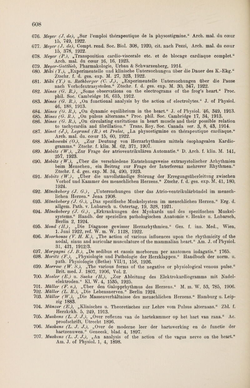 676. Meyer (J. de), „Sur l’emploi therapeutique de la physostigmine.“ Arch. mal. du cceur 15, 749, 1922. 677. Meyer (J. de), Compt. rend. Soc. Biol. 308, 1920, cit. nach Pezzi, Arch. mal. du cceur 15, 378, 1922. 678. Meyer (P.), „Transposition cardio-viscerale etc. et de blocage cardiaque complet.“ Arch. mal. du cceur 16, 16, 1923. 679. Meyer-Gottlieb, Pharmakologie, Urban & Schwarzenberg, 1914. 680. Mihi (Y.), „Experimentelle und klinische Untersuchungen über die Dauer des K.-Ekg.“ Ztschr. f. d. ges. exp. M. 27, 323, 1922. 681. Mihi (Y.) u. Rothberger (C. J.), „Experimentelle Untersuchungen über die Pause nach Yorhofextrasystolen.“ Ztschr. f. d. ges. exp. M. 30, 347, 1922. 682. Mines (G. R.), „Some observations on the electrograms of the frog’s heart.“ Proc. phil. Soc. Cambridge 16, 615, 1912. 683. Mines (G. R.), „On functional analysis by the action of electrolytes.“ J. of Physiol. 46, 188, 1913. 684. Mines (G. R.), „On dynamic equilibrium in the heart.“ J. of Physiol. 46, 349, 1913. 685. Mines (G. R), „On pulsus alternans.“ Proc. phil. Soc. Cambridge 17, 34, 1913. 686. Mines (G. R.), „On circulating excitations in heart muscle and their possible relation to tachycardia and fibrillation.“ Trans. Roy. Soc. Canada ser. 3, 8, 43, 1914. 687. Minet (J.), Legrand (R.) et Prelot, „La physostigmine en therapeutique cardiaque.“ Arch. mal. du. cceur 15, 60, 1922. 688. Minkowski (0.), „Zur Deutung von Herzarhythmien mittels ösophagealen Kardio¬ gramms.“ Ztschr. f. klin. M. 62, 371, 1907. 689. Mobitz (W.), „Zur Frage der atrioventrikulären Automatie.“ D. Arch. f. klin. M. 141, 257, 1923. 690. Mobitz (W.), „Über die verschiedene Entstehungsweise extrasystolischer Arhythmien beim Menschen, ein Beitrag zur Frage der Interferenz mehrerer Rhythmen.“ Ztschr. f. d. ges. exp. M. 34, 490, 1923. 691. Mobitz (W.), „Über die unvollständige Störung der Erregungsüberleitung zwischen Vorhof und Kammer des menschlichen Herzens.“ Ztschr. f. d. ges. exp. M. 41, 180, 1924. 692. Mönckeberg (J. G.), „Untersuchungen über das Atrio-ventrikulärbündel im mensch¬ lichen Herzen.“ Jena 1908. 693. Mönckeberg (J. G.), „Das spezifische Muskelsystem im menschlichen Herzen.“ Erg. d. allgem. Path. v. Lubarsch u. Ostertag, 19, 328, 1921. 694. Mönckeberg (J. G.), „Erkrankungen des Myokards und des spezifischen Muskel¬ systems.“ Handb. der speziellen pathologischen Anatomie v. Henke u. Lubarsch, Berlin 2, 1924. 695. Mond (H.), „Die Diagnose gewisser Herzarhythmien.“ Ges. f. inn. Med., Wien, 1. Juni 1922, ref. W. m. W. 1128, 1922. 696. Moorhouse (VH. K.), „The action of various influences upon the rhythmicity of the nodal, sinus and auricular musculature of the mammalian heart.“ Am. J. of Physiol. 31, 421, 1912/3. 697. Morgagni (J. B.), „De sedibus et causis morborum per anatomen indagatis.“ 1765. 698. Moritz (F.), „Physiologie und Pathologie der Herzklappen.“ Handbuch der norm. u. path. Physiologie (Bethe) VII/1, 158, 1926. 699. Morrow (W. S.), „The various forms of the negative or physiological venous pulse.“ Brit. med. J. 1807, 1906, Vol. 2. 700. Mosler (E.) u. Sachs (H.), „Zur Ableitung des Elektrokardiogramms mit Nadel¬ elektroden.“ Kl. W. 4, 1535, 1925. 701. Müller (F. v.), „Über den Galopprhythmus des Herzens.“ M. m. W. 53, 785, 1906. 702. Müller (L. R.), „Die Lebensnerven.“ Berlin 1924. 703. Müller (W.), „Die Massenverhältnisse des menschlichen Herzens.“ Hamburg u. Leip¬ zig 1883. 704. Münzer (E.), „Klinisches u. Theoretisches zur Lehre vom Pulsus alternans.“ Zbl. f. Herzkrkh. 5, 249, 1913. 705. Muskens (L. J. J.), „Over reflexen van de hartekammer op het hart van rana.“ Ac. proofschrift, Utrecht 1896. 706. Muskens (L. J. J.), „Over de moderne leer der hartswerking en de functie der hartzenuwen.“ Geneesk. blad. 4, 1897. 707. Muskens (L. J. J.), „An analysis of the action of the vagus nerve on the heart.“ Am. J. of Physiol. 1, 4, 1898.