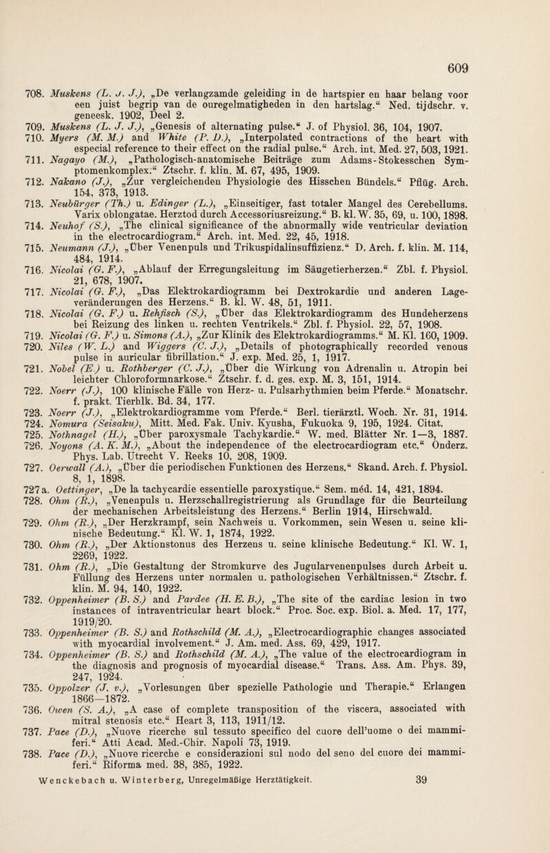 708. Muskens (L. j. J.J, „De verlangzamde geleiding in de hartspier en haar belang voor een juist begrip van de ouregelmatigheden in den hartslag.“ Ned. tijdschr. v. geneesk. 1902, Deel 2. 709. Muskens (L. J. J.), „Genesis of alternating pulse.“ J. of Physiol. 36, 104, 1907. 710. Myers (M. M.) and White (P. 1).), „Interpolated contractions of the heart with especial reference to their effect on the radial pulse.“ Arch. int. Med. 27, 503,1921. 711. Nagayo (M.), „Pathologisch-anatomische Beiträge zum Adams-Stokesschen Sym- ptomenkomplex.“ Ztschr. f. klin. M. 67, 495, 1909. 712. Nakano (J.J, „Zur vergleichenden Physiologie des Hisschen Bündels.“ Pflüg. Arch. 154, 373, 1913. 713. Neubürger (Th.) u. Edinger (L.), „Einseitiger, fast totaler Mangel des Cerebellums. Yarix oblongatae. Herztod durch Accessoriusreizung.“ B. kl. W. 35, 69, u. 100,1898. 714. Neuhof (S.), „The clinical significance of the abnormally wide ventricular deviation in the electrocardiogram.“ Arch. int. Med. 22, 45, 1918. 715. Neumann (J.J, „Über Yenenpuls und Trikuspidalinsuffizienz.“ D. Arch. f. klin. M. 114, 484, 1914. 716. Nicolai (G.F.), „Ablauf der Erregungsleitung im Säugetierherzen.“ Zbl. f. Physiol. 21, 678, 1907. 717. Nicolai (G. F.J, „Das Elektrokardiogramm bei Dextrokardie und anderen Lage¬ veränderungen des Herzens.“ B. kl. W. 48, 51, 1911. 718. Nicolai (G. F.) u. Rehfisch (S.), „Über das Elektrokardiogramm des Hundeherzens bei Reizung des linken u. rechten Yentrikels.“ Zbl. f. Physiol. 22, 57, 1908. 719. Nicolai (G. F.) u. Simons (A.J, „Zur Klinik des Elektrokardiogramms.“ M. Kl. 160, 1909. 720. Niles (W. L.J and Wiggers (C. J.J, „Details of photographically recorded venous pulse in auricular fibrillation.“ J. exp. Med. 25, 1, 1917. 721. Nobel (E.) u. Rothberger (C. J.)) „Über die Wirkung von Adrenalin u. Atropin bei leiehter Chloroformnarkose.“ Ztschr. f. d. ges. exp. M. 3, 151, 1914. 722. Noerr (J.J, 100 klinische Fälle von Herz- u. Pulsarhythmien beim Pferde.“ Monatschr. f. prakt. Tierhlk. Bd. 34, 177. 723. Noerr (J.J, „Elektrokardiogramme vom Pferde.“ Berl. tierärztl. Woch. Nr. 31, 1914. 724. Nomura (SeisakuJ, Mitt. Med. Fak. Univ. Kyusha, Fukuoka 9, 195, 1924. Citat. 725. Nothnagel (H.J, „Über paroxysmale Tachykardie.“ W. med. Blätter Nr. 1—3, 1887. 726. Noyons (A. K. M.J, „About the independence of the electrocardiogram etc.“ Onderz. Phys. Lab. Utrecht Y. Reeks 10, 208, 1909. 727. Oerwall (A.), „Über die periodischen Funktionen des Herzens.“ Skand. Arch. f. Physiol. 8, 1, 1898. 727 a. Oettinger, „De la tachycardie essentielle paroxystique.“ Sem. mM. 14, 421, 1894. 728. Ohm (R.J, „Venenpuls u. Herzschallregistrierung als Grundlage für die Beurteilung der mechanischen Arbeitsleistung des Herzens.“ Berlin 1914, Hirschwald. 729. Ohm (R.), „Der Herzkrampf, sein Nachweis u. Vorkommen, sein Wesen u. seine kli¬ nische Bedeutung.“ Kl. W. 1, 1874, 1922. 730. Ohm (R.J, „Der Aktionstonus des Herzens u. seine klinische Bedeutung.“ Kl. W. 1, 2269, 1922. 731. Ohm (R.J, „Die Gestaltung der Stromkurve des Jugularvenenpulses durch Arbeit u. Füllung des Herzens unter normalen u. pathologischen Verhältnissen.“ Ztschr. f. klin. M. 94, 140, 1922. 732. Oppenheimer (B. S.) and Pardee (H. E. B.J, „The site of the cardiac lesion in two instances of intraventricular heart block.“ Proc. Soc. exp. Biol. a. Med. 17, 177, 1919/20. 733. Oppenheimer (B. S.) and Rothschild (M. A.J, „Electrocardiographic changes associated with myocardial involvement.“ J. Am. med. Ass. 69, 429, 1917. 734. Oppenheimer (B. S.) and Rothschild (M. A.J, „The value of the electrocardiogram in the diagnosis and prognosis of myocardial disease.“ Trans. Ass. Am. Phys. 39, 247, 1924. 735. Oppolzer (J. v.J, „Vorlesungen über spezielle Pathologie und Therapie.“ Erlangen 1866—1872. 736. Owen (S. A.J, „A case of complete transposition of the viscera, associated with mitral Stenosis etc.“ Heart 3, 113, 1911/12. 737. Pace (B.J, „Nuove ricerche sul tessuto specifico del cuore dell’uome o dei mammi- feri.“ Atti Acad. Med.-Chir. Napoli 73, 1919. 738. Pace (B.J, „Nuove ricerche e considerazioni sul nodo del seno del cuore dei mammi- feri.“ Riforma med. 38, 385, 1922. Wenckebach u. Winterberg, Unregelmäßige Herztätigkeit. 39