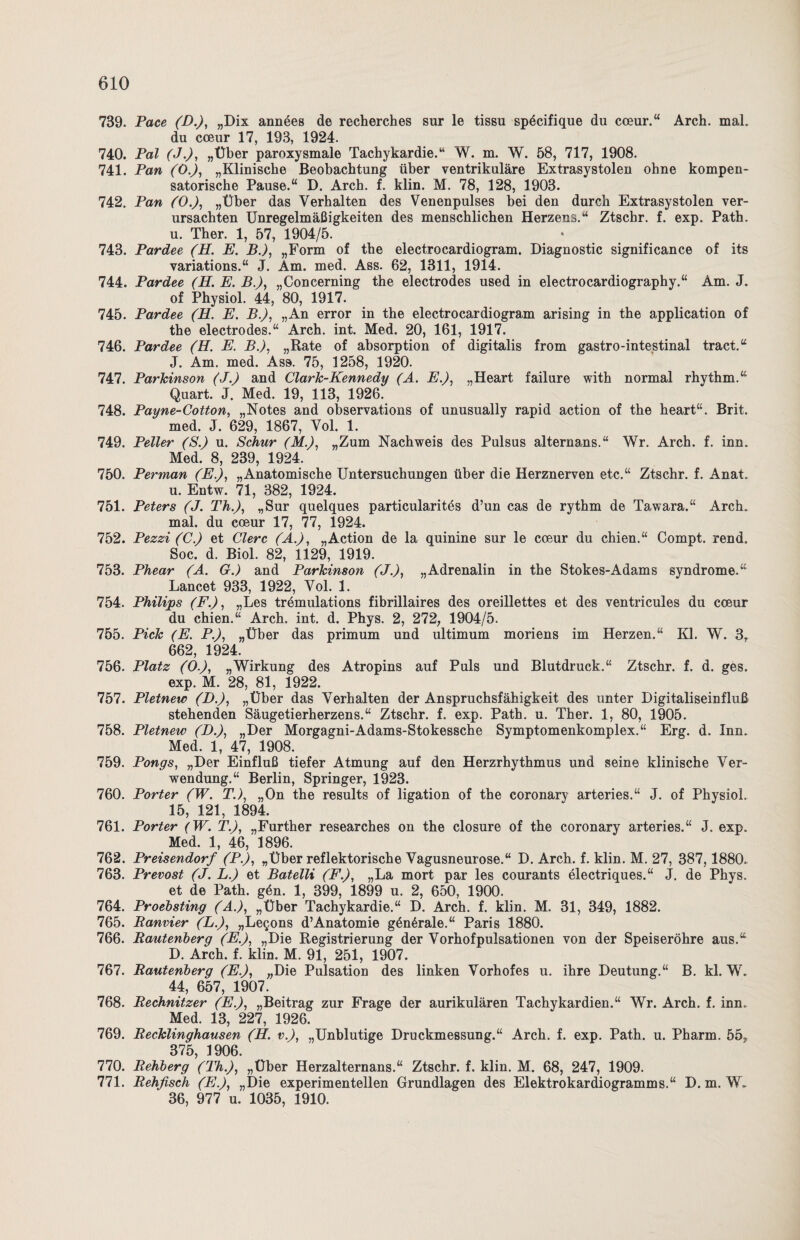 739. Pace (D.), „Dix annöes de recherches sur le tissu spöcifique du coeur.“ Arch. mal. du coeur 17, 193, 1924. 740. Pal (J.), „Über paroxysmale Tachykardie.“ W. m. W. 58, 717, 1908. 741. Pan (Ö.), „Klinische Beobachtung über ventrikuläre Extrasystolen ohne kompen¬ satorische Pause.“ D. Arch. f. klin. M. 78, 128, 1903. 742. Pan (0.), „Über das Verhalten des Venenpulses bei den durch Extrasystolen ver¬ ursachten Unregelmäßigkeiten des menschlichen Herzens.“ Ztschr. f. exp. Path. u. Ther. 1, 57, 1904/5. 743. Pardee (H. E. B.), „Form of the electrocardiogram. Diagnostic significance of its variations.“ J. Am. med. Ass. 62, 1311, 1914. 744. Pardee (H. E. B.), „Concerning the electrodes used in electrocardiography.“ Am. J. of Physiol. 44, 80, 1917. 745. Pardee (H. E. B.), „An error in the electrocardiogram arising in the application of the electrodes.“ Arch. int. Med. 20, 161, 1917. 746. Pardee (H. E. B.), „Rate of absorption of digitalis from gastro-intestinal tract.“ J. Am. med. Ass. 75, 1258, 1920. 747. Parkinson (J.) and Clark-Kennedy (A. E.), „Heart failure with normal rhythm.“ Quart. J. Med. 19, 113, 1926. 748. Payne-Cotton, „Notes and observations of unusually rapid action of the heart“. Brit. med. J. 629, 1867, Vol. 1. 749. Peiler (S.) u. Schur (M.), „Zum Nachweis des Pulsus alternans.“ Wr. Arch. f. inn. Med. 8, 239, 1924. 750. Perman (E.), „Anatomische Untersuchungen über die Herznerven etc.“ Ztschr. f. Anat. u. Entw. 71, 382, 1924. 751. Peters (J. Th.), „Sur quelques particularites d’un cas de rythm de Tawara.“ Arch. mal. du coeur 17, 77, 1924. 752. Pezzi (C.) et Clerc (A.), „Action de la quinine sur le coeur du chien.“ Compt. rend. Soc. d. Biol. 82, 1129, 1919. 753. Phear (A. G.) and Parkinson (J.), „Adrenalin in the Stokes-Adams syndrome.“ Lancet 933, 1922, Vol. 1. 754. Philijps (F.), „Les tremulations fibrillaires des oreillettes et des ventricules du coeur du chien.“ Arch. int. d. Phys. 2, 272, 1904/5. 755. Pick (E. P.), „Über das primum und ultimum moriens im Herzen.“ Kl. W. 3, 662, 1924. 756. Platz (O.), „Wirkung des Atropins auf Puls und Blutdruck.“ Ztschr. f. d. ges. exp. M. 28, 81, 1922. 757. Pletnew (D.), „Über das Verhalten der Anspruchsfähigkeit des unter Digitaliseinfluß stehenden Säugetierherzens.“ Ztschr. f. exp. Path. u. Ther. 1, 80, 1905. 758. Pletnew (D.), „Der Morgagni-Adams-Stokessche Symptomenkomplex.“ Erg. d. Inn. Med. 1, 47, 1908. 759. Pongs, „Der Einfluß tiefer Atmung auf den Herzrhythmus und seine klinische Ver¬ wendung.“ Berlin, Springer, 1923. 760. Porter (W. T.), „On the results of ligation of the coronary arteries.“ J. of Physiol. 15, 121, 1894. 761. Porter (W. T.), „Further researches on the closure of the coronary arteries.“ J. exp. Med. 1, 46, 1896. 762. Preisendorf (P.), „Über reflektorische Vagusneurose.“ D. Arch. f. klin. M. 27, 387,1880. 763. Prevost (J. L.) et Batelli (F.), „La mort par les courants electriques.“ J. de Phys. et de Path. gdn. 1, 399, 1899 u. 2, 650, 1900. 764. Proebsting (A.), „Über Tachykardie.“ D. Arch. f. klin. M. 31, 349, 1882. 765. Ranvier (L.), „Legons d’Anatomie gön6rale.“ Paris 1880. 766. Rautenberg (E.), „Die Registrierung der Vorhofpulsationen von der Speiseröhre aus.“ D. Arch. f. klin. M. 91, 251, 1907. 767. Rautenberg (E.), „Die Pulsation des linken Vorhofes u. ihre Deutung.“ B. kl. W. 44, 657, 1907. 768. Rechnitzer (E.), „Beitrag zur Frage der aurikulären Tachykardien.“ Wr. Arch. f. inn. Med. 13, 227, 1926. 769. Recklinghausen (H. v.), „Unblutige Druckmessung.“ Arch. f. exp. Path. u. Pharm. 55, 375, 1906. 770. Rehberg (Th.), „Über Herzalternans.“ Ztschr. f. klin. M. 68, 247, 1909. 771. Rehfisch (E.), „Die experimentellen Grundlagen des Elektrokardiogramms.“ D. m. W. 36, 977 u. 1035, 1910.