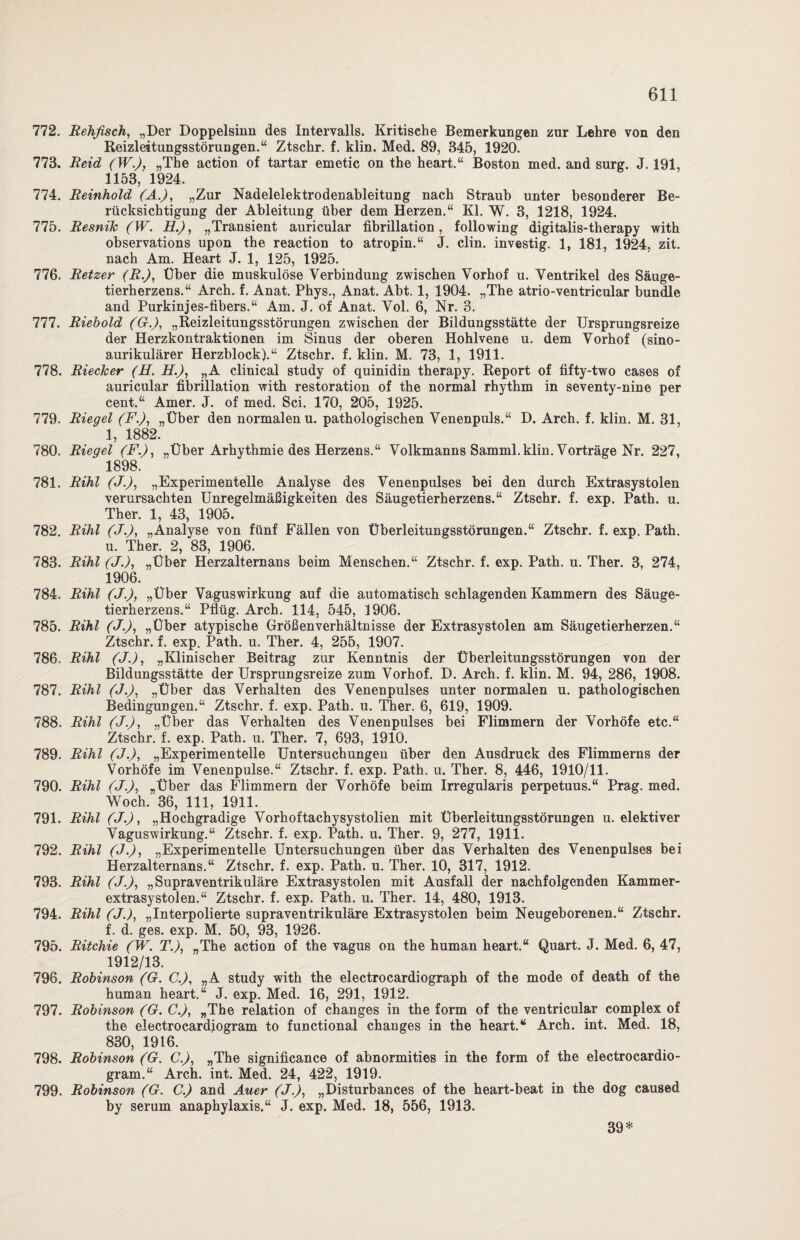 772. Rehfisch, „Der Doppelsinn des Intervalls. Kritische Bemerkungen zur Lehre von den Reizleitungsstörungen.“ Ztschr. f. klin. Med. 89, 345, 1920. 773. Reid (W.), „The action of tartar emetic on the heart.“ Boston med. and surg. J. 191, 1153, 1924. 774. Reinhold (A.), „Zur Nadelelektrodenableitung nach Straub unter besonderer Be¬ rücksichtigung der Ableitung über dem Herzen.“ Kl. W. 3, 1218, 1924. 775. ResniTc (W. R.), „Transient auricular fibrillation, following digitalis-therapy with observations upon the reaction to atropin.“ J. clin. investig. 1, 181, 1924, zit. nach Am. Heart J. 1, 125, 1925. 776. Retzer (R.), Über die muskulöse Verbindung zwischen Vorhof u. Ventrikel des Säuge¬ tierherzens.“ Arch. f. Anat. Phys., Anat. Abt. 1, 1904. „The atrio-ventricular bündle and Purkinjes-fibers.“ Am. J. of Anat. Vol. 6, Nr. 3. 777. Riebold (G.), „Reizleitungsstörungen zwischen der Bildungsstätte der Ursprungsreize der Herzkontraktionen im Sinus der oberen Hohlvene u. dem Vorhof (sino¬ aurikulärer Herzblock).“ Ztschr. f. klin. M. 73, 1, 1911. 778. Riecker (H. H.J, „A clinical study of quinidin therapy. Report of fifty-two cases of auricular fibrillation with restoration of the normal rhythm in seventy-nine per cent.“ Amer. J. of med. Sei. 170, 205, 1925. 779. Riegel (F.), „Über den normalen u. pathologischen Venenpuls.“ D. Arch. f. klin. M. 31, 1, 1882. 780. Riegel (F.), „Über Arhvthmie des Herzens.“ Volkmanns Samml.klin. Vorträge Nr. 227, 1898. 781. Rihl (J.), „Experimentelle Analyse des Venenpulses bei den durch Extrasystolen verursachten Unregelmäßigkeiten des Säugetierherzens.“ Ztschr. f. exp. Path. u. Ther. 1, 43, 1905. 782. Rihl (J.), „Analyse von fünf Fällen von Überleitungsstörungen.“ Ztschr. f. exp. Path. u. Ther. 2, 83, 1906. 783. Rihl (J.), „Über Herzalternans beim Menschen.“ Ztschr. f. exp. Path. u. Ther. 3, 274, 1906. 784. Rihl (J.), „Über Vaguswirkung auf die automatisch schlagenden Kammern des Säuge¬ tierherzens.“ Pflüg. Arch. 114, 545, 1906. 785. Rihl (J.), „Über atypische Größen Verhältnisse der Extrasystolen am Säugetierherzen.“ Ztschr. f. exp. Path. u. Ther. 4, 255, 1907. 786. Rihl (J.), „Klinischer Beitrag zur Kenntnis der Überleitungsstörungen von der Bildungsstätte der Ursprungsreize zum Vorhof. D. Arch. f. klin. M. 94, 286, 1908. 787. Rihl (J.), „Über das Verhalten des Venenpulses unter normalen u. pathologischen Bedingungen.“ Ztschr. f. exp. Path. u. Ther. 6, 619, 1909. 788. Rihl (J.), „Über das Verhalten des Venenpulses bei Flimmern der Vorhöfe etc.“ Ztschr. f. exp. Path. u. Ther. 7, 693, 1910. 789. Rihl (J.), „Experimentelle Untersuchungen über den Ausdruck des Flimmerns der Vorhöfe im Venenpulse.“ Ztschr. f. exp. Path. u. Ther. 8, 446, 1910/11. 790. Rihl (J.), „Über das Flimmern der Vorhöfe beim Irregularis perpetuus.“ Prag. med. Woch. 36, 111, 1911. 791. Rihl (J.), „Hochgradige Vorhoftachysystolien mit Überleitungsstörungen u. elektiver Vaguswirkung.“ Ztschr. f. exp. Path. u. Ther. 9, 277, 1911. 792. Rihl (J.), „Experimentelle Untersuchungen über das Verhalten des Venenpulses bei Herzalternans.“ Ztschr. f. exp. Path. u. Ther. 10, 317, 1912. 793. Rihl (J), „Supraventrikuläre Extrasystolen mit Ausfall der nachfolgenden Kammer¬ extrasystolen.“ Ztschr. f. exp. Path. u. Ther. 14, 480, 1913. 794. Rihl (J.), „Interpolierte supraventrikuläre Extrasystolen beim Neugeborenen.“ Ztschr. f. d. ges. exp. M. 50, 93, 1926. 795. Ritchie (W. T.), „The action of the vagus on the human heart.“ Quart. J. Med. 6, 47, 1912/13. 796. Robinson (G. C.), „A study with the electrocardiograph of the mode of death of the human heart.“ J. exp. Med. 16, 291, 1912. 797. Robinson (G. C.), „The relation of changes in the form of the ventricular complex of the electrocardiogram to functional changes in the heart.“ Arch. int. Med. 18, 830, 1916. 798. Robinson (G. C.), „The significance of abnormities in the form of the electrocardio¬ gram.“ Arch. int. Med. 24, 422, 1919. 799. Robinson (G. C.) and Auer (J.), „Disturbances of the heart-beat in the dog caused by serum anaphylaxis.“ J. exp. Med. 18, 556, 1913. 39*