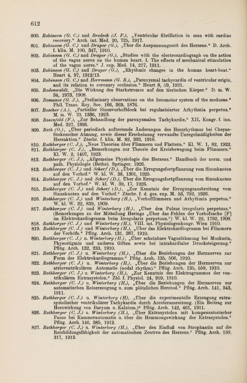 800. Robinson (G. C.) and Bredeck (J. F.), „Ventricular fibrillation in man with cardiae recovery.“ Arch. int. Med. 20, 725, 1917. 801. Robinson (G. C.) und Draper (G-.), .,Über die Anspannungszeit des Herzens.“ D. Arch. f. klin. M. 100, 347, 1910. 802. Robinson (G. C.) and Br aper (Gr.), „Studies with the electrocardiograph on the action of the vagus nerve on the human heart. I. The effects of mechanical Stimulation of the vagus nerve.“ J. exp. Med. 14, 217, 1911. 803. Robinson (G. C.) and Draper (G.), „Rhythmic changes in the human heart-beat.“ Heart 4, 97, 1912/13. 804. Robinson (G. C.) and Herrmann (G. R.), „Paroxysmal tachycardia of ventricular origin, and its relation to coronary occlusion.“ Heart 8, 59, 1921. 805. Rodenwaldt, „Die Wirkung des Starkstromes auf den tierischen Körper.“ D. m. W. 34, 1973, 1908. 806. Romanes (G. J.), „Preliminary observations on the locomotor System of the medusae.“ Phil. Trans. Roy. Soc. 166, 269, 1876. 807. Roscher (A.), „Partieller Sinusvorhofblock bei regularisierter Arhythniia perpetua.“ M. m. W. 70, 1336, 1923. 808. Rosenfeld (F.), „Zur Behandlung der paroxysmalen Tachykardie.“ XII. Kongr. f. inn. Med. 327, 1893. 809. Roth (O.), „Über periodisch auftretende Änderungen des Herzrhythmus bei Cheyne- Stokesscher Atmung, sowie dieser Erscheinung verwandte Unregelmäßigkeiten der Herzaktion.“ Ztschr. f. klin. M. 82, 392, 1916. 810. Rothberger (C. J.), „Neue Theorien über Flimmern und Flattern.“ Kl. W. 1, 82, 1922. 811. Rothberger (C. J.), „Bemerkungen zur Theorie der Kreisbewegung beim Flimmern.“ Kl. W. 2, 1407, 1923. 812. Rothberger (C. J.), „Allgemeine Physiologie des Herzens.“ Handbuch der norm, und path. Physiologie (Bethe). Springer, 1926. 813. Rothberger (C. J.) und Scherf (D.), „Über die Erregungsfortpflanzung vom Sinusknoten auf den Yorhof.“ W. kl. W. 38, 1301, 1925. 814. Rothberger (C. J.) und Scherf (D.), Über die Erregungsfortpflanzung vom Sinusknoten auf den Yorhof.“ W. kl. W. 39, 17, 1926. 815. Rothberger (C. J.) und Scherf (D.), „Zur Kenntnis der Erregungsausbreitung vom Sinusknoten auf den Yorhof.“ Ztschr. f. d. ges. exp. M. 53, 792, 1926. 816. Rothberger (C. J.) und Winterberg (FL.), „Vorhofflimmern und Arhythmia perpetua.“ W. kl. W. 22, 839, 1909. 817. Rothberger (C. J.) und Winterberg (FL.), „Über den Pulsus irregularis perpetuus.“ (Bemerkungen zu der Mitteilung Herings „Über das Fehlen der Yorhofzacke [P] im Elektrokardiogramm beim Irregularis perpetuus.“) W. kl. W. 22, 1792, 1909. 818. Rothberger (C. J.) und Winterberg (FL.), VIII. int. Physiologenkongr. Wien 1910. 819. Rothberger (C. J.) und Winterberg (FL.), „Über das Elektrokardiogramm bei Flimmern der Vorhöfe.“ Pflüg. Arch. 131. 387, 1910. 820. Rothberger (C. J.) u. Winterberg (FL.), „Über scheinbare Vaguslähmung bei Muskarin, Physostigmin und anderen Giften sowie bei intrakardialer Drucksteigerung.“ Pflüg. Arch. 132, 233, 1910. 821. Rothberger (C.J.) u. Winterberg (LF.), „Über die Beziehungen der Herznerven zur Form des Elektrokardiogramms.“ Pflüg. Arch. 135, 506, 1910. 822. Rothberger (C. J.) u. Winterberg (FL.), „Über die Beziehungen der Herznerven zur atrioventrikulären Automatie (nodal rhythm).“ Pflüg. Arch. 135, 559, 1910. 823. Rothberger (C. J.) u. Winterberg (H.), „Zur Kenntnis des Elektrogrammes der ven¬ trikulären Extrasystolen.“ Zbl. f. Physiol. 24, 959, 1910. 824. Rothberger (C. J.) u. Winterberg (FL.), „Über die Beziehungen der Herznerven zur automatischen Reizerzeugung u. zum plötzlichen Herztod.“ Pflüg. Arch. 141, 343, 1911. 825. Rothberger (C. J.) u. Winterberg (FL), „Über die experimentelle Erzeugung extra¬ systolischer ventrikulärer Tachykardie durch Acceleransreizung. (Ein Beitrag zur Herzwirkung von Baryum u. Kalzium.)“ Pflüg. Arch. 142, 461, 1911. 826. Rothberger (C. J.) u. Winterberg (LI.), „Über Extrasystolen mit kompensatorischer Pause bei Kammerautomatie u. über die Hemmungswirkung der Extrasystolen.“ Pflüg. Arch. 146, 385, 1912. 827. Rothberger (C. J.) u. Winterberg (FL.), „Über den Einfluß von Strophantin auf die Reizbildungsfähigkeit der automatischen Zentren des Herzens.“ Pflüg. Arch. 150. 217, 1913.