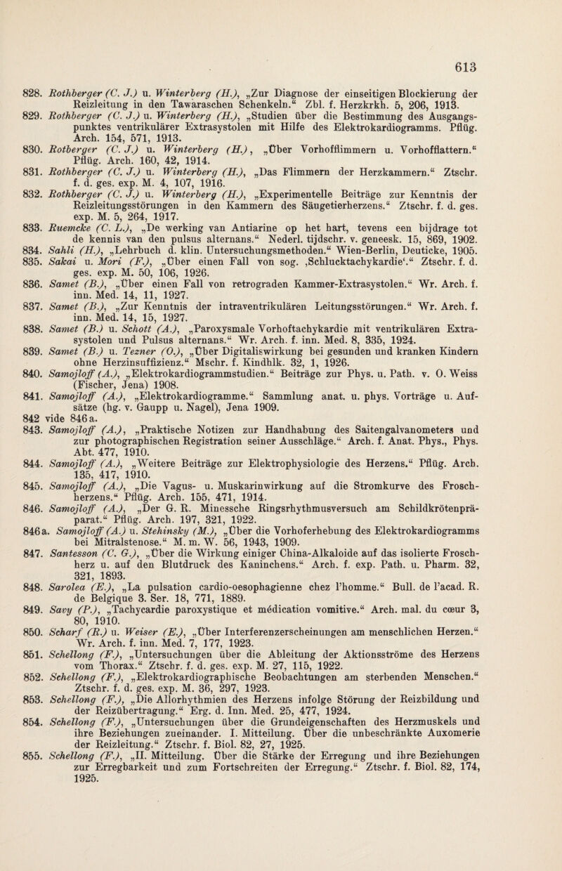 828. Rothberger (C. J.) u. Winterberg (H.), „Zur Diagnose der einseitigen Blockierung der Heizleitung in den Tawaraschen Schenkeln.“ Zbl. f. Herzkrkh. 5, 206, 1913. 829. Rothberger (C.J.) u. Winterberg (H.), „Studien über die Bestimmung des Ausgangs¬ punktes ventrikulärer Extrasystolen mit Hilfe des Elektrokardiogramms. Pflüg. Arch. 154, 571, 1913. 830. Rotberger (C.J.) u. Winterberg (H.), „Über Vorhofflimmern u. Vorhofflattern.“ Pflüg. Arch. 160, 42, 1914. 831. Rothberger (C. J.) u. Winterberg (R.), „Das Flimmern der Herzkammern.“ Ztschr. f. d. ges. exp. M. 4, 107, 1916. 832. Rothberger (C.J.) u. Winterberg (H.), „Experimentelle Beiträge zur Kenntnis der Reizleitungsstörungen in den Kammern des Säugetierherzens.“ Ztschr. f. d. ges. exp. M. 5, 264, 1917. 833. Ruemcke (C. L.), „De werking van Antiarine op het hart, tevens een hijdrage tot de kennis van den pulsus alternans.“ Nederl. tijdschr. v. geneesk. 15, 869, 1902. 834. Sahli (H.), „Lehrbuch d. klin. Untersuchungsmethoden.“ Wien-Berlin, Deuticke, 1905. 835. Sakai u. Mori (F.), „Über einen Fall von sog. ,Schlucktachykardie'.“ Ztschr. f. d. ges. exp. M. 50, 106, 1926. 836. Samet (B.), „Über einen Fall von retrograden Kammer-Extrasystolen.“ Wr. Arch. f. inn. Med. 14, 11, 1927. 837. Samet (B.), „Zur Kenntnis der intraventrikulären Leitungsstörungen.“ Wr. Arch. f. inn. Med. 14, 15, 1927. 838. Samet (B.) u. Schott (A.), „Paroxysmale Vorhoftachykardie mit ventrikulären Extra¬ systolen und Pulsus alternans.“ Wr. Arch. f. inn. Med. 8, 335, 1924. 839. Samet (B.) u. Tezner (O.), „Über Digitaliswirkung bei gesunden und kranken Kindern ohne Herzinsuffizienz.“ Mschr. f. Kindhlk. 32, 1, 1926. 840. Samojloff (A.), „Elektrokardiogrammstudien.“ Beiträge zur Phys. u. Path. v. O. Weiss (Fischer, Jena) 1908. 841. Samojloff (A.), „Elektrokardiogramme.“ Sammlung anat. u. phys. Vorträge u. Auf¬ sätze (hg. v. Gaupp u. Nagel), Jena 1909. 842 vide 846 a. 843. Samojloff (A.), „Praktische Notizen zur Handhabung des Saitengalvanometers und zur photographischen Registration seiner Ausschläge.“ Arch. f. Anat. Phys., Phys. Abt. 477, 1910. 844. Samojloff (A.), „Weitere Beiträge zur Elektrophysiologie des Herzens.“ Pflüg. Arch. 135, 417, 1910. 845. Samojloff (A.), „Die Vagus- u. Muskarinwirkung auf die Stromkurve des Frosch¬ herzens.“ Pflüg. Arch. 155, 471, 1914. 846. Samojloff (A.), „Der G. R. Minessche Ringsrhythmusversuch am Schildkrötenprä¬ parat.“ Pflüg. Arch. 197, 321, 1922. 846 a. Samojloff (A.) u. Stehinsky (M.), „Über die Vorhoferhebung des Elektrokardiogramms bei Mitralstenose.“ M. m. W. 56, 1943, 1909. 847. Santesson (C. G.), „Über die Wirkung einiger China-Alkaloide auf das isolierte Frosch¬ herz u. auf den Blutdruck des Kaninchens.“ Arch. f. exp. Path. u. Pharm. 32, 321, 1893. 848. Sarolea (E.), „La pulsation cardio-oesophagienne chez Phomme.“ Bull, de l’acad. R. de Belgique 3. Ser. 18, 771, 1889. 849. Savy (P.), „Tachycardie paroxystique et mddication vomitive.“ Arch. mal. du cceur 3, 80, 1910. 850. Scharf (R.) u. Weiser (E.), „Über Interferenzerscheinungen am menschlichen Herzen.“ Wr. Arch. f. inn. Med. 7, 177, 1923. 851. Schellong (F.), „Untersuchungen über die Ableitung der Aktionsströme des Herzens vom Thorax.“ Ztschr. f. d. ges. exp. M. 27, 115, 1922. 852. Schellong (F.), „Elektrokardiographische Beobachtungen am sterbenden Menschen.“ Ztschr. f. d. ges. exp. M. 36, 297, 1923. 853. Schellong (F.), „Die Allorhythmien des Herzens infolge Störung der Reizbildung und der Reizübertragung.“ Erg. d. Inn. Med. 25, 477, 1924. 854. Schellong (F.), „Untersuchungen über die Grundeigenschaften des Herzmuskels und ihre Beziehungen zueinander. I. Mitteilung. Über die unbeschränkte Auxomerie der Reizleitung.“ Ztschr. f. Biol. 82, 27, 1925. 855. Schellong (F.), „II. Mitteilung. Über die Stärke der Erregung und ihre Beziehungen zur Erregbarkeit und zum Fortschreiten der Erregung.“ Ztschr. f. Biol. 82, 174, 1925.