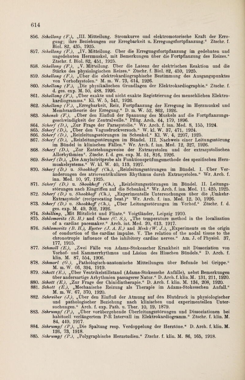 856. Schellong (F.), „III. Mitteilung. Stromkurve und elektromotorische Kraft der Erre¬ gung; ihre Beziehungen zur Erregbarkeit u. Erregungsfortpflanzung.“ Ztschr. f. Biol. 82, 435, 1925. 857. Schellong (F.), „IV. Mitteilung. Über die Erregungsfortpflanzung im gedehnten und ungedehnten Herzmuskel, mit Bemerkungen über die Fortpflanzung des Reizes.“ Ztschr. f. Biol. 82, 451, 1925. 858. Schellong (F.), „V. Mitteilung. Über die Latenz der elektrischen Reaktion und die Stärke des physiologischen Reizes.“ Ztschr. f. Biol. 82, 459, 1925. 859. Schellong (F.), „Über die elektrokardiographische Bestimmung des Ausgangspunktes von Vorhofsystolen.“ M. m. W. 73, 614, 1926. 860. Schellong (F.), „Die physikalischen Grundlagen der Elektrokardiographie.“ Ztschr. f. d. ges. exp. M. 50, 488, 1926. 861. Schellong (F.), „Über exakte und nicht exakte Registrierung des menschlichen Elektro¬ kardiogramms.“ Kl. W. 5, 541, 1926. 862. Schellong (F.), „Erregbarkeit, Reiz, Fortpflanzung der Erregung im Herzmuskel und Membrantheorie der Erregung.“ D. m. W. 52, 862, 1926. 863. Sehende (F.), „Über den Einfluß der Spannung des Muskels auf die Fortpflanzungs¬ geschwindigkeit der Zentral welle.“ Pflüg. Arch. 64, 179, 1896. 864. Scherf (D.), „Zur Frage der Parasystolie.“ Wr. Arch. f. inn. Med. 8, 155, 1924, 865. Scherf (D.), „Über den Vagusdruckversuch.“ W. kl. W. 37, 471, 1924. 866. Scherf (I).), „Reizleitungsstörungen im Schenkel.“ Kl. W. 4, 2207, 1925. 867. Scherf (D.), „Reizleitungsstörungen im Bündel. III. Nachweis einer Leitungsstörung im Bündel in klinischen Fällen.“ Wr. Arch. f. inn. Med. 12, 327, 1926. 868. Scherf (D.), „Zur Entstehungsweise der Extrasystolen und der extrasystolischen Allorhythmien“. Ztschr. f. d. ges. exp. M. 51, 816, 1926. 869. Scherf (D.), „Die Amylnitritprobe als Funktionsprüfungsmethode des spezifischen Herz¬ muskelsystems.“ W. kl. W. 40, 113, 1927. 870. Scherf (D.) u. Shookhoff (Ch.), „Reizleitungsstörungen im Bündel. I. Über Ver¬ änderungen des atrioventrikulären Rhythmus durch Extrasystolen.“ Wr, Arch. f. inn. Med. 10, 97, 1925. 871. Scherf (D.) u. Shookhoff (Ch.), „Reizleitungsstörungen im Bündel. II. Leitungs¬ störungen nach Eingriffen auf die Schenkel.“ Wr. Arch. f. inn. Med. 11. 425, 1925. 872. Scherf (D.) u. Shookhoff (Ch.), „Experimentelle Untersuchungen über die ,Umkehr- Extrasystole4 (reciprocating beat.)“ Wr. Arch. f. inn. Med. 12, 50, 1926. 873. Scherf (D.) u. Shookhoff (Ch.), „Über Leitungsstörungen im Vorhof.“ Ztschr. f. d. ges. exp. M. 49, 302, 1926. 874. Schilling, „Mit Blitzlicht und Flinte.“ Voigtländer, Leipzig 1910. 875. Schlomovitz (B. H.) and Chase (C. S.), „The temperature method in the localisation of a cardiac pacemaker.“ Arch. int. Med. 20, 613, 1917. 876. Schlomovitz (B. H.), Eyster (J. A. E.) and Meek (W. J.), „Experiments on the origin of conduction of the cardiac impulse. V. The relation of the nodal tissue to the chronotropie influence of the inhibitory cardiac nerves.“ Am. J. of Physiol. 37, 177, 1915. 877. Schmoll (E.), „Zwei Fälle von Adams-Stokesscher Krankheit mit Dissoziation von Vorhof- und Kammerrhythmus und Läsion des Hisschen Bündels.“ D. Arch. f. klin. M. 87, 554, 1906* 878. Schmort (C.), „Pathologisch-anatomische Mitteilungen über Befunde bei Grippe.“ M. m. W. 66, 394, 1919. 879. Schott (E.), „Über Ventrikelstillstand (Adams-Stokessche Anfälle), nebst Bemerkungen über andersartige Arhythmien passagerer Natur.“ D. Arch.f. klin.M. 131, 211, 1920. 880. Schott (E.), „Zur Frage der Chinidintherapie.“ D. Arch. f. klin. M. 134, 208, 1920. 881. Schott (E.), „Mechanische Reizung als Therapie im Adams-Stokesschen Anfall.“ M. m. W. 67, 370, 1920. 882. Schreiber (J.), „Über den Einfluß der Atmung auf den Blutdruck in physiologischer und pathologischer Beziehung nach klinischen und experimentellen Unter¬ suchungen.“ Arch. f. exp. Path. u. Ther. 10, 19, 1879. 883. Schrumpf (P.), „Über vorübergehende Überleitungsstörungen und Dissoziationen bei habituell verlängertem P-R Intervall im Elektrokardiogramm.“ Ztschr. f. klin. M. 84, 449, 1917. 884. Schrumpf (P.), „Die Spaltung resp. Verdoppelung der Herztöne.“ D. Arch. f. klin. M. 126, 73, 1918. 885. Schrumpf (P.), „Polygraphische Herzstudien.“ Ztschr. f. klin. M. 86, 165, 1918.