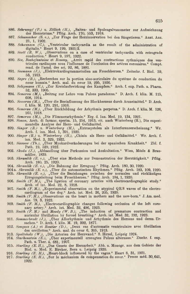 886. Schrumpf (P.) u. Zöllich (H.), „Saiten- und Spulengalvanometer zur Aufzeichnung der Herzströme.“ Pflüg. Arch. 170, 553, 1918. 887. Schumacher (S. v.J, „Zur Frage der Herzinnervation bei den Säugetieren.“ Anat. Anz. 21, 1, 1902. 888. Schwensen (C.), „Ventricular tachycardia as the result of the administration of digitalis.“ Heart 9, 199, 1921/2. 889. Scott (R. W.), „Observations on a case of ventricular tachycardia with retrograde conduction.“ Heart 9, 297, 1922. 890. See, Bochefontaine et Roussy, „Arret rapid des contractions rythmiques des ven- tricules cardiaques sous l’influence de l’occlusion des arteres coronaires.“ Compt. rend. de l’acad. des sei. 92, 86, 1881. 891. Seemann (J.), „Elektrokardiogrammstudien am Froschherzen.“ Zeitschr. f. Biol. 59, 53, 1913. 892. Segre (Bf, „Recherches sur la portion sino-auriculaire du Systeme de conduction du cceur humain.“ Arch. mal. du cceur 19, 295, 1926. 893. Seligmann (E.), „Zur Kreislaufswirkung des Kampfers.“ Arch. f. exp. Path. u. Pharm. 52, 333, 1905. 894. Semerau (M.), „Beitrag zur Lehre vom Pulsus paradoxus.“ D. Arch. f. klin. M. 115, 608, 1914. 895. Semerau (M.), „Über die Beeinflussung des Blockherzens durch Arzneimittel.“ D. Arch. f. klin. M. 120, 291, 1916. 896. Semerau (M.), „Über Rückbildung der Arhythmia perpetua.“ D. Arch. f. klin. M. 126, 161, 1918. 897. Semerau (M.), „Die Flimmerarhythmie.“ Erg. d. Inn. Med. 19, 134, 1921. 898. Simon, Arch. di farmac. sperim. 15, 254, 1913, cit. nach Winterberg (H.), Die experi¬ mentelle Analyse der Herz- und Gefäßmittel. 899. Singer (R.) u. Winterberq (H.), „Extrasystolen als Interferenzerscheinung.“ Wr. Arch. f. inn. Med. 1, 391, 1920. 900. Singer (R.) u. Winterberg (H.), „Chinin als Herz- und Gefäßmittel.“ Wr. Arch. f. inn. Med. 3, 329, 1922. 901. Sissoeiv (Th.), „Über Myokardveränderungen bei der spanischen Krankheit.“ Zbl. f. Path. 19, 529, 1922. 902. Skoda (J.), „Abhandlung über Perkussion und Auskultation.“ Wien, Mösle & Brau¬ müller, 1839. 903. Skramlik (E. v.), „Über eine Methode zur Demonstration der Herztätigkeit.“ Pflüg. Arch. 180, 25, 1920. 904. Skramlik (E. v.), „Die Bahnung der Erregung.“ Pflüg. Arch. 180, 30, 1920. 904a. Skramlik (E. v.J, „Über die automatischen Rhythmen.“ Pflüg. Arch. 183, 109, 1920. 905. Skramlik (JE. v.), „Über die Beziehungen zwischen der normalen und rückläufigen Erregungsleitung beim Froschherzen.“ Pflüg. Arch. 184, 1, 1920. 906. Smith (F. M.), „The ligation of coronary arteries with electrocardiographic study.“ Arch. of int. Med. 22, 8, 1918. 907. Smith (F.M.), „Experimental observation on the atypical QRS waves of the electro- cardiogram of the dog.“ Arch. int. Med. 26, 205, 1920. 908. Smith (F.M.), „Observations on the heart in mothers and the new-born.“ J. Am. med. Ass. 79, 3, 1922. 909. Smith (F. M.), „Electrocardiographic changes following occlusion of the left coro¬ nary artery.“ Arch. int. Med. 32, 496, 1923. 910. Smith (F. M.) and Moody (W. B.), „The induction of premature contraction and auricular fibrillation by forced breathing.“ Arch. int. Med. 32, 192, 1923. 911. Sommerbrodt (J.), „Über Allorhythmie und Arhythmie des Herzens und deren Ur¬ sachen.“ D. Arch. f. klin. M. 19, 392, 1877. 912. Souques (A.) et Routier (D.), „Deux cas d’automatie ventriculaire avec fibrillation des oreillettes.“ Arch. mal. du coeur 6, 305, 1913. 913. Spalteholz (W.), „Die Arterien der Herzwand.“ S. Hirzel, Leipzig 1924. 914. Starkenstein (E.), „Über experimentell erzeugten Pulsus alternans.“ Ztschr. f. exp. Path. u. Ther. 4, 681, 1907. 915. Starling (E.H.), „Das Gesetz der Herzarbeit.“ Abh. u. Monogr. aus dem Gebiete der Biol. u. Med. E. Bircher, Bern u. Leipzig 1920. 916. Starling (E. H.), „Heart-block influenced by the vagus.“ Heart 8, 31, 1921. 917. Starling (E.H.), „Sur le möchanism de compensation du coeur.“ Presse möd. 30,641, 1922.