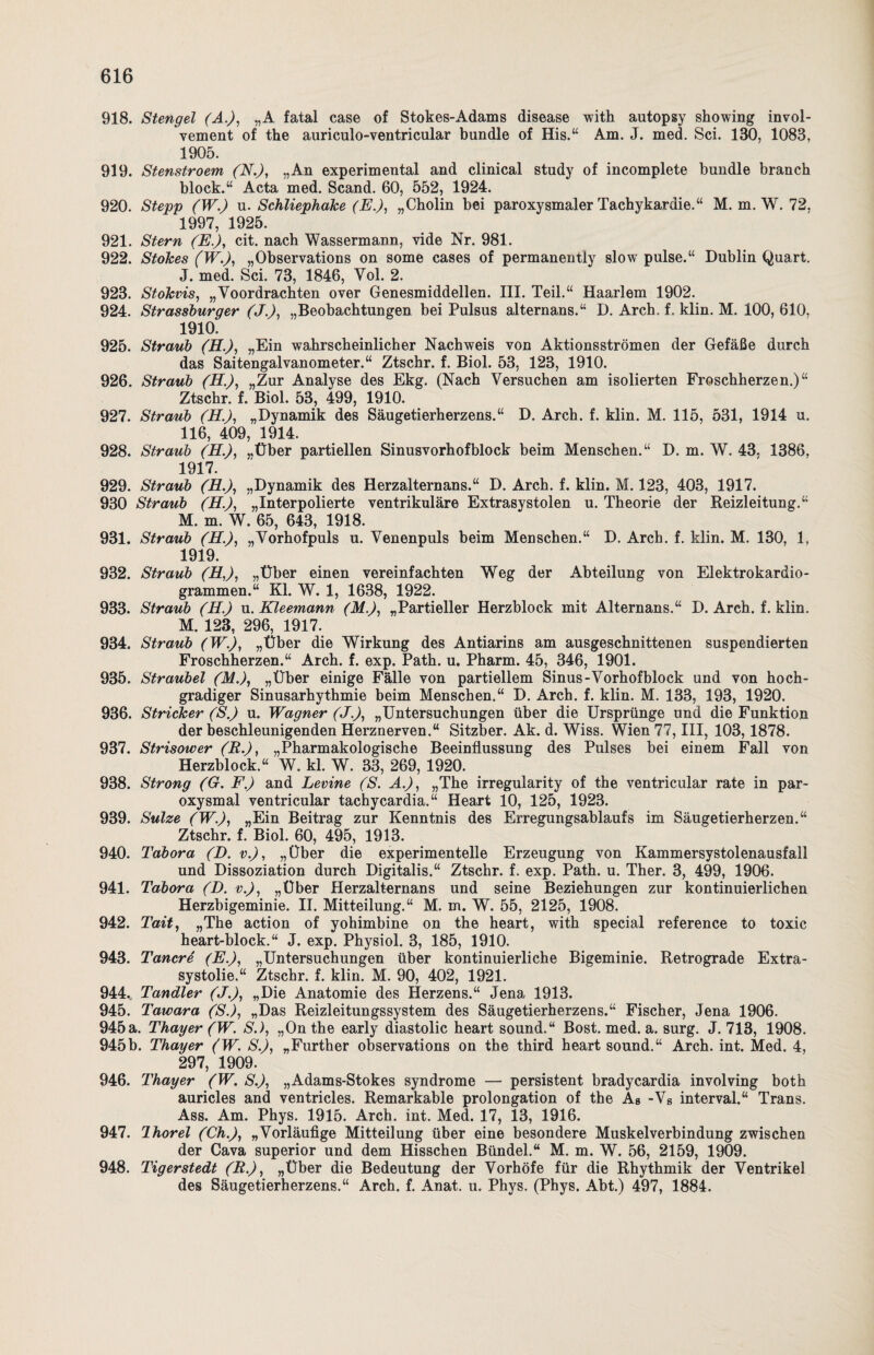 918. Stengel (A.), „A fatal case of Stokes-Adams disease with autopsy showing invol- vement of the auriculo-ventricular bündle of His.“ Am. J. med. Sei. 130, 1083, 1905. 919. Stenstroem (N.), „An experimental and clinical study of incomplete bündle branch block.“ Acta med. Scand. 60, 552, 1924. 920. Stepp (W.) u. Schliephake (E.), „Cholin bei paroxysmaler Tachykardie.“ M. m. W. 72. 1997, 1925. 921. Stern (E.), cit. nach Wassermann, vide Nr. 981. 922. Stokes (W.), „Observations on some cases of permanently slow pulse.“ Dublin Quart. J. med. Sei. 73, 1846, Vol. 2. 923. Stokvis, „Voordrachten over Genesmiddellen. III. Teil.“ Haarlem 1902. 924. Strassburger (J.), „Beobachtungen bei Pulsus alternans.“ D. Arch. f. klin. M. 100, 610, 1910. 925. Straub (EL.), „Ein wahrscheinlicher Nachweis von Aktionsströmen der Gefäße durch das Saitengalvanometer.“ Ztschr. f. Biol. 53, 123, 1910. 926. Straub (H.), „Zur Analyse des Ekg. (Nach Versuchen am isolierten Froschherzen.)“ Ztschr. f. Biol. 53, 499, 1910. 927. Straub (EL.), „Dynamik des Säugetierherzens.“ D. Arch. f. klin. M. 115, 531, 1914 u. 116, 409, 1914. 928. Straub (H.), „Über partiellen Sinusvorhofblock beim Menschen.“ D. m. W. 43, 1386, 1917. 929. Straub (EL.), „Dynamik des Herzalternans.“ D. Arch. f. klin. M. 123, 403, 1917. 930 Straub (H.), „Interpolierte ventrikuläre Extrasystolen u. Theorie der Reizleitung.“ M. m. W. 65, 643, 1918. 931. Straub (EL.), „Vorhofpuls u. Venenpuls beim Menschen.“ D. Arch. f. klin. M. 130, 1, 1919. 932. Straub (EL,), „Über einen vereinfachten Weg der Abteilung von Elektrokardio¬ grammen.“ Kl. W. 1, 1638, 1922. 933. Straub (H.) u. Kleemann (M.), „Partieller Herzblock mit Alternans.“ D. Arch. f. klin. M. 123, 296, 1917. 934. Straub (W.), „Über die Wirkung des Antiarins am ausgeschnittenen suspendierten Froschherzen.“ Arch. f. exp. Path. u. Pharm. 45, 346, 1901. 935. Straubei (M.), „Über einige Fälle von partiellem Sinus-Vorhof block und von hoch¬ gradiger Sinusarhythmie beim Menschen.“ D. Arch. f. klin. M. 133, 193, 1920. 936. Stricker (S.) u. Wagner (J.), „Untersuchungen über die Ursprünge und die Funktion der beschleunigenden Herznerven.“ Sitzber. Ak. d. Wiss. Wien 77, III, 103,1878. 937. Strisower (R.), „Pharmakologische Beeinflussung des Pulses bei einem Fall von Herzblock.“ W. kl. W. 33, 269, 1920. 938. Strong (G. F.) and Levine (S. A.), „The irregularity of the ventricular rate in par¬ oxysmal ventricular tachycardia.“ Heart 10, 125, 1923. 939. Sülze (W.), „Ein Beitrag zur Kenntnis des Erregungsablaufs im Säugetierherzen.“ Ztschr. f. Biol. 60, 495, 1913. 940. Tabora (D. v.), „Über die experimentelle Erzeugung von Kammersystolenausfall und Dissoziation durch Digitalis.“ Ztschr. f. exp. Path. u. Ther. 3, 499, 1906. 941. Tabora (D. v.), „Über Herzalternans und seine Beziehungen zur kontinuierlichen Herzbigeminie. II. Mitteilung.“ M. m. W. 55, 2125, 1908. 942. Tait, „The action of yohimbine on the heart, with special reference to toxic heart-bloek.“ J. exp. Physiol. 3, 185, 1910. 943. Tancre (E.), „Untersuchungen über kontinuierliche Bigeminie. Retrograde Extra- systolie.“ Ztschr. f. klin. M. 90, 402, 1921. 944., Tandler (J.), „Die Anatomie des Herzens.“ Jena 1913. 945. Tawara ('S.), „Das Reizleitungssystem des Säugetierherzens.“ Fischer, Jena 1906. 945 a. Thayer (W. S.), „On the early diastolic heart sound.“ Bost. med. a. surg. J. 713, 1908. 945b. Thayer (W. S.), „Further observations on the third heart sound.“ Arch. int. Med. 4, 297, 1909. 946. Thayer (W. S.), „Adams-Stokes syndrome — persistent bradycardia involving both auricles and ventricles. Remarkable Prolongation of the As -Vs interval.“ Trans. Ass. Am. Phys. 1915. Arch. int. Med. 17, 13, 1916. 947. Ihorel (Ch.), „Vorläufige Mitteilung über eine besondere Muskelverbindung zwischen der Cava superior und dem Hisschen Bündel.“ M. m. W. 56, 2159, 1909. 948. Tigerstedt (R.), „Über die Bedeutung der Vorhöfe für die Rhythmik der Ventrikel des Säugetierherzens.“ Arch. f. Anat. u. Phys. (Phys. Abt.) 497, 1884.