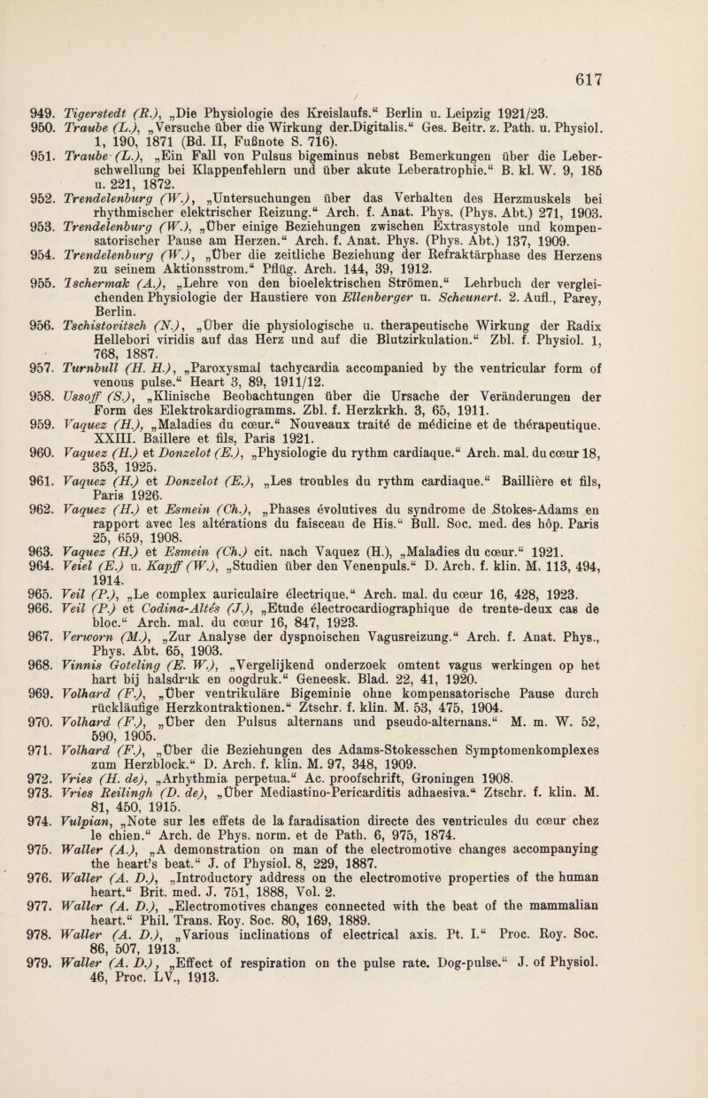 949. Tigerstedt (R.), „Die Physiologie des Kreislaufs.“ Berlin u. Leipzig 1921/23. 950. Traube (L.), „Versuche über die Wirkung der.Digitalis.“ Ges. Beitr. z. Path. u. Physiol. 1, 190, 1871 (Bd. II, Fußnote S. 716). 951. Traube (L.), „Ein Fall von Pulsus bigeminus nebst Bemerkungen über die Leber¬ schwellung bei Klappenfehlern und über akute Leberatrophie.“ B. kl. W. 9, 185 u. 221, 1872. 952. Trendelenburg (W.), „Untersuchungen über das Verhalten des Herzmuskels bei rhythmischer elektrischer Reizung.“ Arch. f. Anat. Phys. (Phys. Abt.) 271, 1903. 953. Trendelenburg (WJ, „Über einige Beziehungen zwischen Extrasystole und kompen¬ satorischer Pause am Herzen.“ Arch. f. Anat. Phys. (Phys. Abt.) 137, 1909. 954. Trendelenburg (W.), „Über die zeitliche Beziehung der Refraktärphase des Herzens zu seinem Aktionsstrom.“ Pflüg. Arch. 144, 39, 1912. 955. Ischermak (A.), „Lehre von den bioelektrischen Strömen.“ Lehrbuch der verglei¬ chenden Physiologie der Haustiere von Ellenberger u. Scheunert. 2. Aufl., Parey, Berlin. 956. Tschistovitsch (N.), „Über die physiologische u. therapeutische Wirkung der Radix Hellebori viridis auf das Herz und auf die Blutzirkulation.“ Zbl. f. Physiol. 1, 768, 1887. 957. Turnbull (H. H.), „Paroxysmal tachycardia accompanied by the ventricular form of venous pulse.“ Heart 3, 89, 1911/12. 958. TJssoff (S.), „Klinische Beobachtungen über die Ursache der Veränderungen der Form des Elektrokardiogramms. Zbl. f. Herzkrkh. 3, 65, 1911. 959. Vaquez (H.), „Maladies du coeur.“ Nouveaux traitö de mödicine et de therapeutique. XXIII. Baillere et Als, Paris 1921. 960. Vaquez (H.) et Bonzelot (E.), „Physiologie du rythm cardiaque.“ Arch. mal. ducceur 18, 353, 1925. 961. Vaquez (H.) et Bonzelot (E.), „Les troubles du rythm cardiaque.“ Bailliere et Als, Paris 1926. 962. Vaquez (H.) et Esmein (Ch.), „Phases evolutives du syndrome de .Stokes-Adams en rapport avec les altörations du faisceau de His.“ Bull. Soc. med. des höp. Paris 25, 659, 1908. 963. Vaquez (H.) et Esmein (Ch.) cit. nach Vaquez (H.), „Maladies du coeur.“ 1921. 964. Veiel (E.) u. Kapff (W.), „Studien über den Venenpuls.“ D. Arch. f. klin. M. 113, 494, 1914. 965. Veil (P.), „Le complex auriculaire electrique.“ Arch. mal. du coeur 16, 428, 1923. 966. Veil (P.) et Codina-Altes (J.), „Etüde electrocardiographique de trente-deux cas de bloc.“ Arch. mal. du coeur 16, 847, 1923. 967. Verworn (M.), „Zur Analyse der dyspnoischen Vagusreizung.“ Arch. f. Anat. Phys., Phys. Abt. 65, 1903. 968. Vinnis Goteling (E. W), „Vergelijkend onderzoek omtent vagus werkingen op het hart bij halsdruk en oogdruk.“ Geneesk. Blad. 22, 41, 1920. 969. Volhard (F.), „Über ventrikuläre Bigeminie ohne kompensatorische Pause durch rückläufige Herzkontraktionen.“ Ztschr. f. klin. M. 53, 475, 1904. 970. Volhard (F.), „Über den Pulsus alternans und pseudo-alternans.“ M. m. W. 52, 590, 1905. 971. Volhard (F.), „Über die Beziehungen des Adams-Stokesschen Symptomenkomplexes zum Herzblock.“ D. Arch. f. klin. M. 97, 348, 1909. 972. Vries (H. de), „Arhythmia perpetua.“ Ac. proofschrift, Groningen 1908. 973. Vries Reilingh (B. de), „Über Mediastino-Pericarditis adhaesiva.“ Ztschr. f. klin. M. 81, 450, 1915. 974. Vulpian, „Note sur les effets de la faradisation directe des ventricules du coeur chez le chien.“ Arch. de Phys. norm, et de Path. 6, 975, 1874. 975. Waller (A.), „A demonstration on man of the electromotive changes accompanying the heart’s beat.“ J. of Physiol. 8, 229, 1887. 976. Waller (A. B.), „Introductory address on the electromotive properties of the human heart.“ Brit. med. J. 751, 1888, Vol. 2. 977. Waller (A. B.), „Electromotives changes connected with the beat of the mammalian heart.“ Phil. Trans. Roy. Soc. 80, 169, 1889. 978. Waller (A. B.), „Various inclinations of electrical axis. Pt. I.“ Proc. Roy. Soc. 86, 507, 1913. 979. Waller (A. B.), „Effect of respiration on the pulse rate. Dog-pulse.“ J. of Physiol. 46, Proc. LV., 1913.