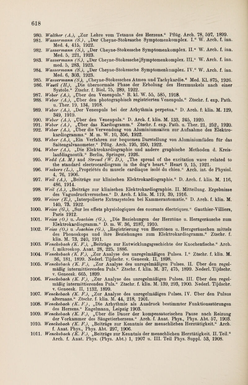980. Walther (A.), „Zur Lehre vom Tetanus des Herzens.“ Pflüg. Arch. 78, 597, 1899. 981. Wassermann (S.), „Der Cheyne-Stokessche Symptomenkomplex. I.“ W. Arch. f. inn. Med. 4, 415, 1922. 982. Wassermann (S.), „Der Cheyne-Stokessche Symptomenkomplex. II.“ W. Arch. f. inn. Med. 5, 221, 1923. 983. Wassermann (S.), „Der Cheyne-StokesscheJSymptomenkomplex. III.“ W. Arch. f. inn. med. 5, 283, 1923. 984. Wassermann (S.), „Der Cheyne-Stokessche Symptomenkomplex. IV.“ W. Arch. f. inn. Med. 6, 303, 1923. 985. Wassermann ('S.), „Cheyne-Stokessches Atmen und Tachykardie.“ Med. Kl. 875, 1926. 986. Wastl (H.), „Die übernormale Phase der Erholung des Herzmuskels nach einer Systole.“ Ztschr. f. Biol. 75, 289, 1922. 987. Weber (A.), „Über den Yenenpuls.“ B. kl. W. 55, 585, 1918. 988. Weber (A.), „Über den photographisch registrierten Venenpuls.“ Ztschr. f. exp. Path. u. Ther. 19, 134, 1918. 989. Weber (A.), „Der Venenpuls bei der Arhythmia perpetua.“ D. Arch. f: klin. M. 129, 349 1919. 990. Weber (A.), „Über den Venenpuls.“ D. Arch. f. klin. M. 133, 245, 1920. 991. Weber (A.), „Über das Kardiogramm.“ Ztschr. f. exp. Path. u. Ther. 21, 252, 1920. 992. Weber (A.), „Über die Verwendung von Aluminiumsaiten zur Aufnahme des Elektro¬ kardiogramms.“ M. m. W. 10, 356, 1922. 993. Weber (Ai), „Ein Verfahren zur bequemen Darstellung von Aluminiumfäden für das Saitengalvanometer.“ Pflüg. Arch. 195, 250, 1922. 994. Weber (A.), „Die Elektrokardiographie und andere graphische Methoden d. Kreis- laufdiagnostik.“ Berlin, Springer, 1926. 995. Wedd (A. M.) and Stroud (W. D.), „The spread of the excitation wave related to the Standard electrocardiogram in the dog’s heart.“ Heart 9, 15, 1921. 996. Weekers (L.), „Proprietes du muscle cardiaque isolö du chien.“ Arch. int. de Physiol. 4, 76, 1906. 997. Weil (A.), „Beiträge zur klinischen Elektrokardiographie.“ D. Arch. f. klin. M. 116, 486, 1914. 998. Weil (A.), „Beiträge zur klinischen Elektrokardiographie. II. Mitteilung. Ergebnisse des Vagusdruckversuches.“ D. Arch. f. klin. M. 119, 39, 1916. 999. Weiser (E.), „Interpolierte Extrasystolen bei Kammerautomatie.“ D. Arch. f. klin. M. 140, 73, 1922. 1000. Weiss (G.), „Sur les effets physiologiques des courants ölectriques.“ Gauthier-Villiers, Paris 1912. 1001. Weiss (O.) u. Joachim (G.), „Die Beziehungen der Herztöne u. Herzgeräusche zum Elektrokardiogramm.“ D. m. W. 36, 2187, 1910. 1002. Weiss (0.) u Joachim (G.), „Registrierung von Herztönen u. Herzgeräuschen mittels des Phonoskops und ihre Beziehungen zum Elektrokardiogramm.“ Ztschr. f. klin. M. 73, 240, 1911. 1003. Wenckebach (K. F.), „Beiträge zur Entwicklungsgeschichte der Knochenfische.“ Arch. f. mikroskop. Anat. 28, 225, 1886. 1004. Wenckebach (K. F.), „Zur Analyse des unregelmäßigen Pulses. I.“ Ztschr. f. klin. M. 36, 181, 1899. Nederl. Tijdschr. v. Geneesk. II, 1898. 1005. Wenckebach (K. F.), „Zur Analyse des unregelmäßigen Pulses. II. Über den regel¬ mäßig intermittierenden Puls.“ Ztschr. f. klin. M. 37, 475, 1899. Nederl. Tijdschr. v. Geneesk. 665, 1899. 1006. Wenckebach (K. F.), „Zur Analyse des unregelmäßigen Pulses. III. Über den regel¬ mäßig intermittierenden Puls.“ Ztschr. f. klin. M. 139, 293, 1900. Nederl. Tijdschr. v. Geneesk. II, 1132, 1899. 1007. Wenckebach (K. F.), „Zur Analyse des unregelmäßigen Pulses. IV. Über den Pulsus alternans.“ Ztschr. f. klin. M. 44, 218, 1901. 1008. Wenckebach (K.F.), „Die Arhythmie als Ausdruck bestimmter Funktionsstörungen des Herzens.“ Engelmann, Leipzig 1903. 1009. Wenckebach (K. F.), „Über die Dauer der kompensatorischen Pause nach Reizung der Vorkammer des Säugetierherzens.“ Arch. f. Anat. Phys., Phys. Abt. 57, 1903. 1010. Wenckebach (K. F.), „Beiträge zur Kenntnis der menschlichen Herztätigkeit.“ Arch. f. Anat. Phys., Phys. Abt. 297, 1906. 1011. Wenckebach (K. F.), „Beiträge zur Kenntnis der menschlichen Herztätigkeit, n. Teil.“ Arch. f. Anat. Phys. (Phys. Abt.) 1, 1907 u. III. Teil Phys. Suppl. 53, 1908.