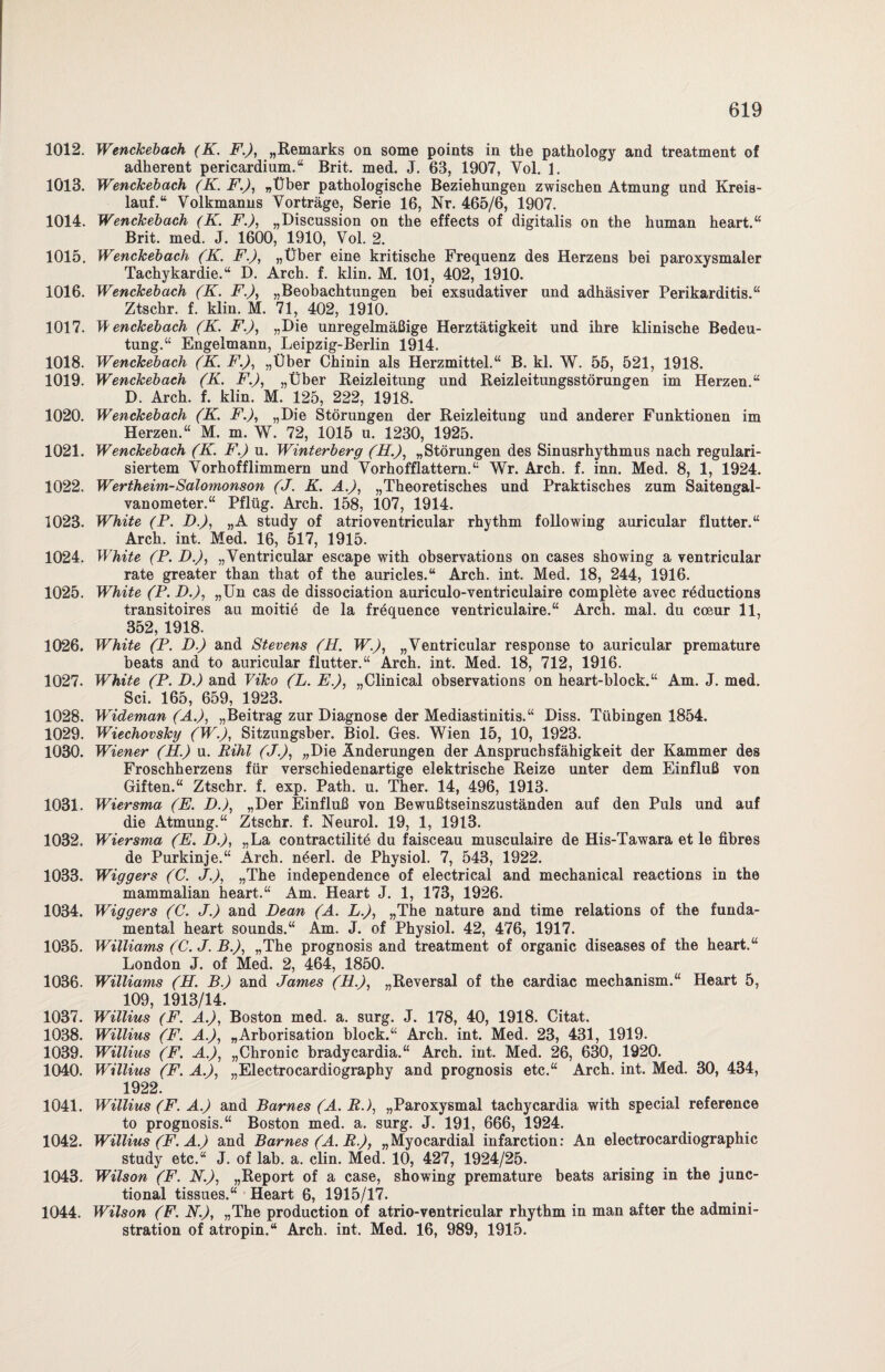 1012. Wenckebach (K. FJ, „Remarks on some points in the pathology and treatment of adherent pericardium.“ Brit. med. J. 63, 1907, Vol. 1. 1013. Wenckebach (K. F.), „Über pathologische Beziehungen zwischen Atmung und Kreis¬ lauf.“ Volkmanns Vorträge, Serie 16, Nr. 465/6, 1907. 1014. Wenckebach (K. F.), „Discussion on the effects of digitalis on the human heart.“ Brit. med. J. 1600, 1910, Vol. 2. 1015. Wenckebach (K. FJ, „Über eine kritische Frequenz des Herzens bei paroxysmaler Tachykardie.“ D. Arch. f. klin. M. 101, 402, 1910. 1016. Wenckebach (K. FJ, „Beobachtungen bei exsudativer und adhäsiver Perikarditis.“ Ztschr. f. klin. M. 71, 402, 1910. 1017. W enckebach (K. FJ, „Die unregelmäßige Herztätigkeit und ihre klinische Bedeu¬ tung.“ Engelmann, Leipzig-Berlin 1914. 1018. Wenckebach (K. FJ, „Über Chinin als Herzmittel.“ B. kl. W. 55, 521, 1918. 1019. Wenckebach (K. FJ, „Über Reizleitung und Reizleitungsstörungen im Herzen.“ D. Arch. f. klin. M. 125, 222, 1918. 1020. Wenckebach (K. FJ, „Die Störungen der Reizleitung und anderer Funktionen im Herzen.“ M. m. W. 72, 1015 u. 1230, 1925. 1021. Wenckebach (K. F.) u. Winterberg (HJ, „Störungen des Sinusrhythmus nach regulari- siertem Vorhofflimmern und Vorhofflattern.“ Wr. Arch. f. inn. Med. 8, 1, 1924. 1022. Wertheim-Salomonson (J. K. AJ, „Theoretisches und Praktisches zum Saitengal¬ vanometer.“ Pflüg. Arch. 158, 107, 1914. 1023. White (P. DJ, „A study of atrioventricular rhythm following auricular flutter.“ Arch. int. Med. 16, 517, 1915. 1024. White (P. DJ, „Ventricular escape with observations on cases showing a ventricular rate greater than that of the auricles.“ Arch. int. Med. 18, 244, 1916. 1025. White (P. DJ, „Un cas de dissociation auriculo-ventriculaire complete avec röductions transitoires au moitie de la fröquence ventriculaire.“ Arch. mal. du cceur 11, 352, 1918. 1026. White (P. D.) and Stevens (H. WJ, „Ventricular response to auricular premature beats and to auricular flutter.“ Arch. int. Med. 18, 712, 1916. 1027. White (P. D.) and Viko (L. E.), „Clinical observations on heart-block.“ Am. J. med. Sei. 165, 659, 1923. 1028. Wideman (A.), „Beitrag zur Diagnose der Mediastinitis.“ Diss. Tübingen 1854. 1029. Wiechovsky (WJ, Sitzungsber. Biol. Ges. Wien 15, 10, 1923. 1030. Wiener (H.) u. Rihl (JJ, „Die Änderungen der Anspruchsfähigkeit der Kammer des Froschherzens für verschiedenartige elektrische Reize unter dem Einfluß von Giften.“ Ztschr. f. exp. Path. u. Ther. 14, 496, 1913. 1031. Wiersma (E. DJ, „Der Einfluß von Bewußtseinszuständen auf den Puls und auf die Atmung.“ Ztschr. f. Neurol. 19, 1, 1913. 1032. Wiersma (E. D.), „La contractilite du faisceau musculaire de His-Tawara et le fibres de Purkinje.“ Arch. neerl. de Physiol. 7, 543, 1922. 1033. Wiggers (C. JJ, „The independence of electrical and mechanical reactions in the mammalian heart.“ Am. Heart J. 1, 173, 1926. 1034. Wiggers (C. J.) and Dean (A. LJ, „The nature and time relations of the funda¬ mental heart sounds.“ Am. J. of Physiol. 42, 476, 1917. 1035. Williams (C. J. BJ, „The prognosis and treatment of organic diseases of the heart.“ London J. of Med. 2, 464, 1850. 1036. Williams (H. BJ and James (HJ, „Reversal of the cardiac mechanism.“ Heart 5, 109 1913/14. 1037. Willius (F. AJ, Boston med. a. surg. J. 178, 40, 1918. Citat. 1038. Willius (F. AJ, „Arborisation block.“ Arch. int. Med. 23, 431, 1919. 1039. Willius (F. AJ, „Chronic bradycardia.“ Arch. int. Med. 26, 630, 1920. 1040. Willius (F. AJ, „Electrocardiography and prognosis etc.“ Arch. int. Med. 30, 434, 1922. 1041. Willius (F. AJ and Barnes (A. R.), „Paroxysmal tachycardia with special reference to prognosis.“ Boston med. a. surg. J. 191, 666, 1924. 1042. Willius (F. AJ and Barnes (A. RJ, „Myocardial infarction: An electrocardiographic study etc.“ J. of lab. a. clin. Med. 10, 427, 1924/25. 1043. Wilson (F. NJ, „Report of a case, showing premature beats arising in the junc- tional tissues.“ Heart 6, 1915/17. 1044. Wilson (F. NJ, „The production of atrio-ventricular rhythm in man after the admini- stration of atropin.“ Arch. int. Med. 16, 989, 1915.