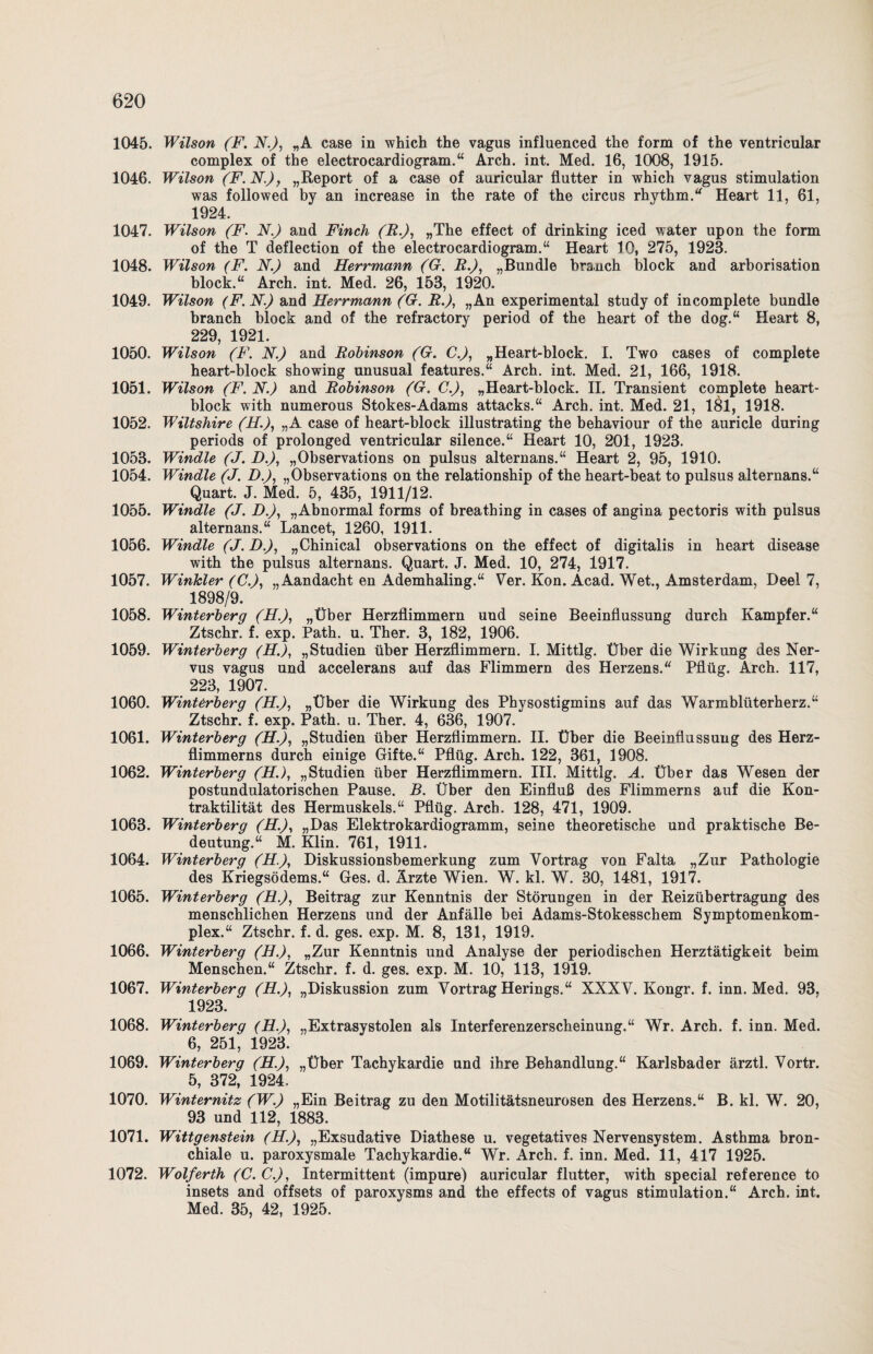 1045. Wilson (F. N.J, „A case in which the vagus influenced the form of the ventricular complex of the electrocardiogram.“ Arch. int. Med. 16, 1008, 1915. 1046. Wilson (F.N.), „Report of a case of auricular flutter in which vagus Stimulation was followed by an increase in the rate of the circus rhythm.“ Heart 11, 61, 1924. 1047. Wilson (F. N.) and Finch (R.), »The effect of drinking iced water upon the form of the T deflection of the electroeardiogram.“ Heart 10, 275, 1923. 1048. Wilson (F. N.) and Herrmann (G. R.), „Bündle brauch block and arborisation block.“ Arch. int. Med. 26, 153, 1920. 1049. Wilson (F. N.) and Herrmann (G. R.), „An experimental study of incomplete bündle branch block and of the refractory period of the heart of the dog.“ Heart 8, 229, 1921. 1050. Wilson (F. N.) and Robinson (G. C.), „Heart-block. I. Two cases of complete heart-block showing unusual features.“ Arch. int. Med. 21, 166, 1918. 1051. Wilson (F. N.) and Robinson (G. C.), „Heart-block. II. Transient complete heart- block with numerous Stokes-Adams attacks.“ Arch. int. Med. 21, 181, 1918. 1052. Wiltshire (H.), „A case of heart-block illustrating the behaviour of the auricle during periods of prolonged ventricular silence.“ Heart 10, 201, 1923. 1053. Windle (J. D.), „Observations on pulsus alternans.“ Heart 2, 95, 1910. 1054. Windle (J. D.), „Observations on the relationship of the heart-beat to pulsus alternans.“ Quart. J. Med. 5, 435, 1911/12. 1055. Windle (J. D.), „Abnormal forms of breathing in cases of angina pectoris with pulsus alternans.“ Lancet, 1260, 1911. 1056. Windle (J. D.), „Chinical observations on the effect of digitalis in heart disease with the pulsus alternans. Quart. J. Med. 10, 274, 1917. 1057. Winkler (C.), „Aandacht en Ademhaling.“ Ver. Kon. Acad. Wet., Amsterdam, Deel 7, 1898/9. 1058. Winterberg (H.), „Über Herzflimmern und seine Beeinflussung durch Kampfer.“ Ztschr. f. exp. Path. u. Ther. 3, 182, 1906. 1059. Winterberg (H.), „Studien über Herzflimmern. I. Mittig. Über die Wirkung des Ner¬ vus vagus und accelerans auf das Flimmern des Herzens.“ Pflüg. Arch. 117, 223, 1907. 1060. Winterberg (H.), „Über die Wirkung des Physostigmins auf das Warmblüterherz.“ Ztschr. f. exp. Path. u. Ther. 4, 636, 1907. 1061. Winterberg (H.), „Studien über Herzflimmern. II. Über die Beeinflussung des Herz- flimmerns durch einige Gifte.“ Pflüg. Arch. 122, 361, 1908. 1062. Winterberg (H.), „Studien über Herzflimmern. III. Mittig. A. Über das Wesen der postundulatorischen Pause. B. Über den Einfluß des Flimmerns auf die Kon¬ traktilität des Hermuskels.“ Pflüg. Arch. 128, 471, 1909. 1063. Winterberg (H.), „Das Elektrokardiogramm, seine theoretische und praktische Be¬ deutung.“ M. Klin. 761, 1911. 1064. Winterberg (H.), Diskussionsbemerkung zum Vortrag von Falta „Zur Pathologie des Kriegsödems.“ Ges. d. Ärzte Wien. W. kl. W. 30, 1481, 1917. 1065. Winterberg (H.), Beitrag zur Kenntnis der Störungen in der Reizübertragung des menschlichen Herzens und der Anfälle bei Adams-Stokesschem Symptomenkom- plex.“ Ztschr. f. d. ges. exp. M. 8, 131, 1919. 1066. Winterberg (H.), „Zur Kenntnis und Analyse der periodischen Herztätigkeit beim Menschen.“ Ztschr. f. d. ges. exp. M. 10, 113, 1919. 1067. Winterberg (H.), „Diskussion zum Vortrag Herings.“ XXXV. Kongr. f. inn. Med. 93, 1923. 1068. Winterberg (H.), „Extrasystolen als Interferenzerscheinung.“ Wr. Arch. f. inn. Med. 6, 251, 1923. 1069. Winterberg (H.), „Über Tachykardie und ihre Behandlung.“ Karlsbader ärztl. Vortr. 5, 372, 1924. 1070. Winternitz (W.) „Ein Beitrag zu den Motilitätsneurosen des Herzens.“ B. kl. W. 20, 93 und 112, 1883. 1071. Wittgenstein (H.), „Exsudative Diathese u. vegetatives Nervensystem. Asthma bron¬ chiale u. paroxysmale Tachykardie.“ Wr. Arch. f. inn. Med. 11, 417 1925. 1072. Wolferth (C. C.), Intermittent (impure) auricular flutter, with special reference to insets and offsets of paroxysms and the effects of vagus Stimulation.“ Arch. int. Med. 35, 42, 1925.