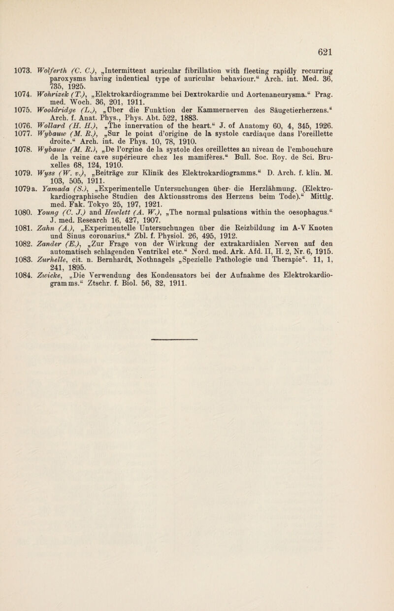1073. Wolferth (C. C.), „Intermittent auricular fibrillation with fleeting rapidly recurring paroxysms having indentical type of auricular behaviour.“ Arch. int. Med. 36, 735, 1925. 1074. Wohrizek (T.), „Elektrokardiogramme bei Dextrokardie und Aortenaneurysma.“ Prag. med. Wocb. 36, 201, 1911. 1075. Wooldridge (L.), „Über die Funktion der Kammernerven des Säugetierherzens.“ Arch. f. Anat. Phys., Phys. Abt. 522, 1883. 1076. Wollard (H. H.), »The innervation of the heart.“ J. of Anatomy 60, 4, 345, 1926. 1077. Wybauw (M. R.), „Sur le point d’origine de la systole cardiaque dans l’oreillette droite.“ Arch. int. de Phys. 10, 78, 1910. 1078. Wybamv (M. R.), „De l’orgine de la systole des oreillettes au niveau de Pembouchure de la veine cave sup^rieure chez les mamiferes.“ Bull. Soc. Roy. de Sei. Bru¬ xelles 68, 124, 1910. 1079. W'yss (W. v.), „Beiträge zur Klinik des Elektrokardiogramms.“ D. Arch. f. klin. M. 103, 505, 1911. 1079 a. Yamada (S.), „Experimentelle Untersuchungen über- die Herzlähmung. (Elektro- kardiographische Studien des Aktionsstroms des Herzens beim Tode).“ Mittig, med. Fak. Tokyo 25, 197, 1921. 1080. Young (C. J.) and Hewlett (A. W.), „The normal pulsations within the Oesophagus.“ J. med. Research 16, 427, 1907. 1081. Zahn (A.), „Experimentelle Untersuchungen über die Reizbildung im A-V Knoten und Sinus coronarius.“ Zbl. f. Physiol. 26, 495, 1912. 1082. Zander (E.), „Zur Frage von der Wirkung der extrakardialen Nerven auf den automatisch schlagenden Ventrikel etc.“ Nord. med. Ark. Afd. II, H. 2, Nr. 6, 1915. 1083. Zurhelle, cit. n. Bernhardt, Nothnagels „Spezielle Pathologie und Therapie“. 11, 1, 241, 1895. 1084. Zwicke, „Die Verwendung des Kondensators bei der Aufnahme des Elektrokardio¬ gramms.“ Ztschr. f. Biol. 56, 32, 1911.