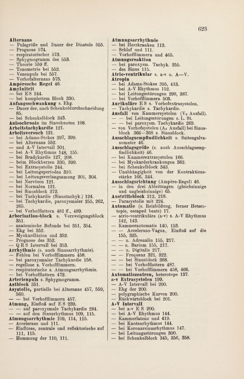 Alternans — Pulsgröße und Dauer der Diastole 555. — Prognose 574. — respiratorischer 573. — Sphygmogramm des 553. — Theorie 559 ff. — Tonometrie hei 552. — Venenpuls bei 557. — Vorhofalternans 573. Amperesche Regel 46. Amyl nitrit — bei ES 244. — bei komplettem Block 330. Anfangsschwankung s. Ekg. — Dauer der, nach Schenkeldurchschneidung 85. — bei Schenkelblock 343. Anisochronie im Sinusknoten 108. Arbeitstachykardie 121. Arbeitsy ersuch 121. — bei Adams-Stokes 397, 399. — bei Alternans 552. — und A-V Intervall 301. — bei A-V Rhythmus 148, 155. — bei Bradykardie 127, 208. — beim Blockherzen 330, 399. — bei Extrasystolie 244. — bei Leitungsperioden 310. — bei Leitungsverlangsamung 301, 304. — bei Nervösen 121. — bei Normalen 121. — bei Sinusblock 372. — bei Tachykardie (Sinustachyk.) 124. — bei Tachykardie, paroxysmaler 255, 262, 265. — bei Vorhofflattern 481 ff., 489. Arborisation-block s. Verzweigungsblock 351. — anatomische Befunde bei 351, 354. — Ekg bei 352. — Myokardläsion und 352. — Prognose des 352. — Q R S Intervall bei 353. Arrhythmie (s. auch Sinusarrhythmie). — Fehlen bei Vorhofflimmern 458. — bei paroxysmaler Tachykardie 158. — regellose s. Vorhofflimmern. — respiratorische s. Atmungsarrhythmie. — bei Vorhofflattern 472. Arterienpnls s. Sphygmogramm. Astblock 351. Asystolie, partielle bei Alternans 457, 559, 560. — — bei Vorhofflimmern 457. Atmung, Einfluß auf E S 239. — — auf paroxysmale Tachykardie 284. — — auf den Sinusrhythmus 109, 115. Atmungsarrhythmie 109, 114, 115. — Accelerans und 111. — Einflüsse, zentrale und reflektorische auf 111, 115. — Hemmung der 110, 111. Atmungsarrhythmie — bei Herzkranken 113. — Schlaf und 111. — Vorhofflimmern und 465. Atmungsreaktion — bei paroxysm. Tachyk. 255. — des Sinus 115. Atrio-ventrikulär s. a-v u. A—V. Atropin — bei Adams-Stokes 395, 413. — bei A-V Rhythmus 152. — bei Leitungsstörungen 298, 387. — bei Vorhofflimmern 503. Aurikuläre E S s. Vorhofextrasystolen. — Tachykardie s. Tachykardie. Ausfall von Kammersystolen (Vs Ausfall). — — bei Leitungsstörungen s. L. St. — — bei paroxysm. Tachykardie 269. — von Vorhofsystolen (As Ausfall) bei Sinus¬ block 366—368 s. Sinusblock. Ausschlagsempfindlichkeit s. Saitengalva¬ nometer 46. Ausschlagsgröße (s. auch Ausschlagsemp¬ findlichkeit) 46. — bei Kammerextrasystolen 166. — bei Myokarderkrankungen 362. — bei Schenkelblock 343. — Unabhängigkeit von der Kontraktions¬ stärke 166, 344. Ausschlagsrichtung (Ampere-Regel) 46. — in den drei Ableitungen (gleichsinnige und ungleichsinnige) 65. Austrittsblock 212, 218. — Parasystolie mit 224. Automatic (s. Reizbildung, ferner Hetero- topie, escaped beats) 17. — atrio-ventrikuläre (a-v) s. A-V Rhythmus 142, 143. — Kammerautomatie 140, 153. — — Accelerans-Vagus, Einfluß auf die 1 fsp» 395 — — u. Adrenalin 155, 217. — — u. Barium 155, 217. — — u. Digitalis 217. — — Frequenz 321, 322. — — bei Sinusblock 368. — — bei Vorhofflattern 487. — — bei Vorhofflimmern 458, 466. Automatiezentren, heterotope 137. a-v Extrasystolen 199. — A-V Intervall bei 200. — Ekg der 200. — polygraphische Kurven 200. — Rückwärtsblock bei 201. A-V Intervall — bei a-v E S 200. — bei A-V Rhythmus 144. — Kammerlatenz und 419. — bei Knotenrhythmus 144. — bei Koronarsinusrhythmus 147. — bei Leitungsstörungen 300. — bei Schenkelblock 345, 356, 358.