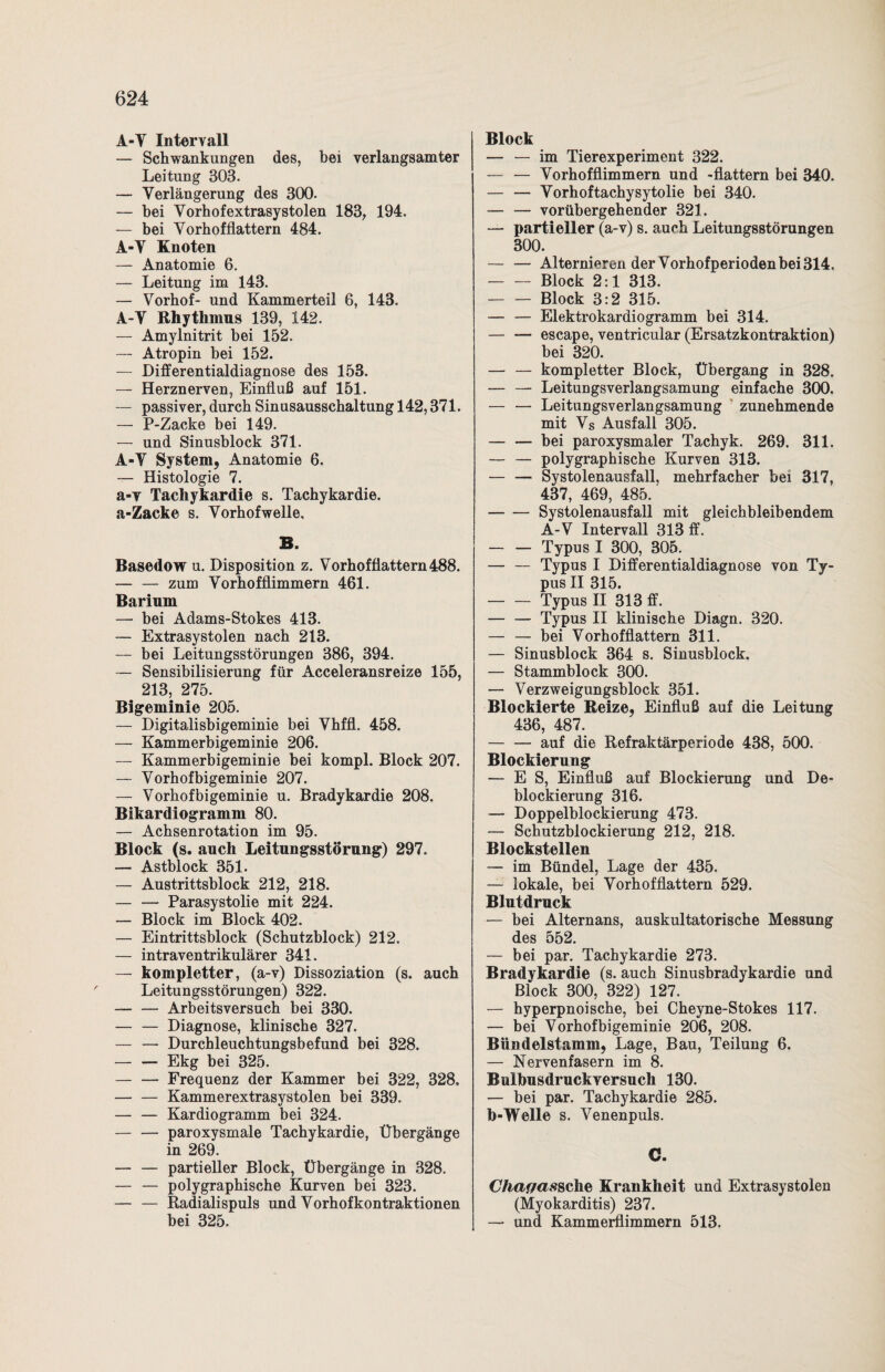 A-Y Intervall — Schwankungen des, bei verlangsamter Leitung 303. — Verlängerung des 300. — bei Vorhofextrasystolen 183, 194. — bei Vorhofflattern 484. A-Y Knoten — Anatomie 6. — Leitung im 143. — Vorhof- und Kammerteil 6, 143. A-Y Rhythmus 139, 142. — Amylnitrit bei 152. — Atropin bei 152. — Differentialdiagnose des 153. — Herznerven, Einfluß auf 151. — passiver, durch Sinusausschaltung 142,371. — P-Zacke bei 149. — und Sinusblock 371. A-Y System, Anatomie 6. — Histologie 7. a-v Tachykardie s. Tachykardie. a-Zacke s. Vorhof welle. B. Basedow u. Disposition z. Vorhofflattern 488. — — zum Vorhofflimmern 461. Barium — bei Adams-Stokes 413. — Extrasystolen nach 213. — bei Leitungsstörungen 386, 394. — Sensibilisierung für Acceleransreize 155, 213, 275. Bigeminie 205. — Digitalisbigeminie bei Vhffl. 458. — Kammerbigeminie 206. — Kammerbigeminie bei kompl. Block 207. — Vorhofbigeminie 207. — Vorhofbigeminie u. Bradykardie 208. Bikardiogramm 80. — Achsenrotation im 95. Block (s. auch Leitungsstörung) 297. — Astblock 351. — Austrittsblock 212, 218. — — Parasystolie mit 224. — Block im Block 402. — Eintrittsblock (Schutzblock) 212. — intraventrikulärer 341. — kompletter, (a-v) Dissoziation (s. auch Leitungsstörungen) 322. — — Arbeitsversuch bei 330. — — Diagnose, klinische 327. — — Durchleuchtungsbefund bei 328. — — Ekg bei 325. -Frequenz der Kammer bei 322, 328. — — Kammerextrasystolen bei 339. -Kardiogramm bei 324. — — paroxysmale Tachykardie, Übergänge in 269. — — partieller Block, Übergänge in 328. — — polygraphische Kurven bei 323. — — Radialispuls und Vorhofkontraktionen bei 325. Block — — im Tierexperiment 322. — — Vorhofflimmern und -flattern bei 340. — — Vorhoftachysytolie bei 340. — — vorübergehender 321. — partieller (a-v) s. auch Leitungsstörungen 300. -Alternieren der Vorhofperioden bei 314. -Block 2:1 313. — — Block 3:2 315. — — Elektrokardiogramm bei 314. — — escape, ventricular (Ersatzkontraktion) bei 320. — — kompletter Block, Übergang in 328. — — Leitungsverlangsamung einfache 300. — — Leitungsverlangsamung zunehmende mit Vs Ausfall 305. — — bei paroxysmaler Tachyk. 269. 311. — — polygraphische Kurven 313. — — Systolenausfall, mehrfacher bei 317, 437, 469, 485. -Systolenausfall mit gleichbleibendem A-V Intervall 313 ff. — — Typus I 300, 305. — — Typus I Differentialdiagnose von Ty¬ pus II 315. -Typus II 313 ff. -Typus II klinische Diagn. 320. — — bei Vorhofflattern 311. — Sinusblock 364 s. Sinusblock. — Stammblock 300. — Verzweigungsblock 351. Blockierte Reize, Einfluß auf die Leitung 436, 487. -auf die Refraktärperiode 438, 500. Blockierung — ES, Einfluß auf Blockierung und De- blockierung 316. — Doppelblockierung 473. — Schutzblockierung 212, 218. Blockstellen — im Bündel, Lage der 435. — lokale, bei Vorhofflattern 529. Blutdruck — bei Alternans, auskultatorische Messung des 552. — bei par. Tachykardie 273. Bradykardie (s. auch Sinusbradykardie und Block 300, 322) 127. — hyperpnoische, bei Cheyne-Stokes 117. — bei Vorhofbigeminie 206, 208. Bündelstamm, Lage, Bau, Teilung 6. — Nervenfasern im 8. Bulbusdruckversuch 130. — bei par. Tachykardie 285. b-Welle s. Venenpuls. C. Chagas sehe Krankheit und Extrasystolen (Myokarditis) 237. — und Kammerflimmern 513.
