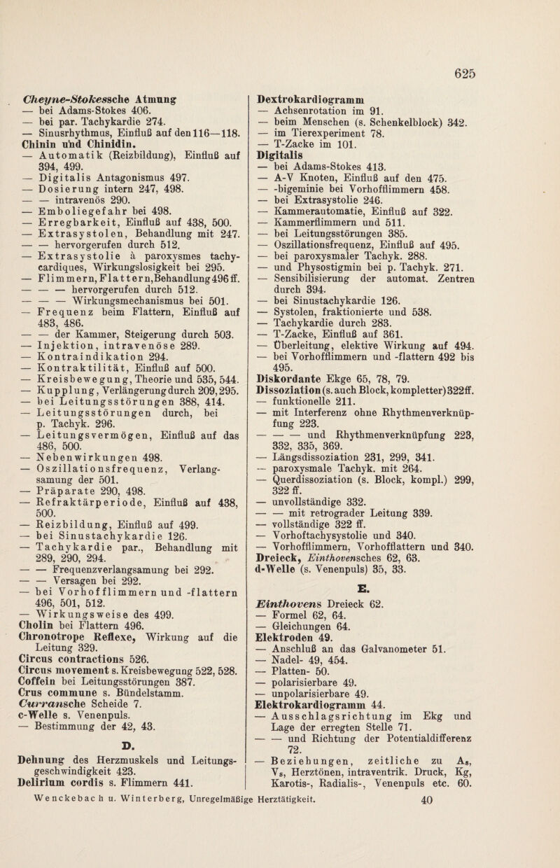 Cheyne-Stokessche Atmung — bei Adams-Stokes 406. — bei par. Tachykardie 274. — Sinusrhythmus, Einfluß auf den 116—118. Chinin uhd Chinidin. — Automatik (Reizbildung), Einfluß auf 394, 499. — Digitalis Antagonismus 497. — Dosierung intern 247, 498. — — intravenös 290. — Emboliegefahr bei 498. — Erregbarkeit, Einfluß auf 438, 500. — Extrasystolen, Behandlung mit 247. — — hervorgerufen durch 512. — Extrasystolie ä paroxysmes tachy- cardiques, Wirkungslosigkeit bei 295. — Flimmern, Flat t er n,Behandlung 496 ff. — — — hervorgerufen durch 512. — — — Wirkungsmechanismus bei 501. — Frequenz beim Flattern, Einfluß auf 483, 486. — — der Kammer, Steigerung durch 503. — Injektion, intravenöse 289. — Kontraindikation 294. — Kontraktilität, Einfluß auf 500. — Kreisbewegung, Theorie und 535, 544. — Kupplung, Verlängerungdurch 209,295. — bei Leitungsstörungen 388, 414. — Leitungsstörungen durch, bei p. Tachyk. 296. — Leitungsvermögen, Einfluß auf das 486, 500. — Nebenwirkungen 498. — Oszillationsfrequenz, Verlang¬ samung der 501. — Präparate 290, 498. — Refraktärperiode, Einfluß auf 438, 500. — Reizbildung, Einfluß auf 499. — bei Sinustachykardie 126. — Tachykardie par., Behandlung mit 289, 290, 294. — — Frequenzverlangsamung bei 292. — — Versagen bei 292. — bei Vorhof flimmern und -flattern 496, 501, 512. — Wirkungsweise des 499. Cholin bei Flattern 496. Chronotrope Reflexe, Wirkung auf die Leitung 329. Circus contractions 526. Circus movement s. Kreisbewegung 522, 528. Coffein bei Leitungsstörungen 387. Crus commune s. Bündelstamm. Curransche Scheide 7. c-Welle s. Venenpuls. — Bestimmung der 42, 43. B. Dehnung des Herzmuskels und Leitungs¬ geschwindigkeit 423. Delirium cordis s. Flimmern 441. Dextrokardiogramm — Achsenrotation im 91. — beim Menschen (s. Schenkelblock) 342. — im Tierexperiment 78. — T-Zacke im 101. Digitalis — bei Adams-Stokes 413. — A-V Knoten, Einfluß auf den 475. -bigeminie bei Vorhofflimmern 458. — bei Extrasystolie 246. — Kammerautomatie, Einfluß auf 322. — Kammerflimmern und 511. — bei Leitungsstörungen 385. — Oszillationsfrequenz, Einfluß auf 495. — bei paroxysmaler Tachyk. 288. — und Physostigmin bei p. Tachyk. 271. — Sensibilisierung der automat. Zentren durch 394. — bei Sinustachykardie 126. — Systolen, fraktionierte und 538. — Tachykardie durch 283. — T-Zacke, Einfluß auf 361. — Überleitung, elektive Wirkung auf 494. — bei Vorhofflimmern und -flattern 492 bis 495. Diskordante Ekge 65, 78, 79. Dissoziation (s. auch Block, kompletter) 322ff. — funktionelle 211. — mit Interferenz ohne Rhythmenverknüp¬ fung 223. — — — und Rhythmenverknüpfung 223, 332, 335, 369. — Längsdissoziation 231, 299, 341. — paroxysmale Tachyk. mit 264. — Querdissoziation (s. Block, kompl.) 299, 322 ff. — unvollständige 332. — — mit retrograder Leitung 339. — vollständige 322 ff. — Vorhoftachysystolie und 340. — Vorhofflimmern, Vorhofflattern und 340. Dreieck, Einthovensches 62, 63. d-Welle (s. Venenpuls) 35, 33. E. Einthovens Dreieck 62. — Formel 62, 64. — Gleichungen 64. Elektroden 49. — Anschluß an das Galvanometer 51. — Nadel- 49, 454. — Platten- 50. — polarisierbare 49. — unpolarisierbare 49. Elektrokardiogramm 44. — Ausschlagsrichtung im Ekg und Lage der erregten Stelle 71. — — und Richtung der Potentialdifferenz 72. — Beziehungen, zeitliche zu As, Vs, Herztönen, intraventrik. Druck, Kg, Karotis-, Radialis-, Venenpuls etc. 60. 40 Wenckebac h u. Winterberg, Unregelmäßige Herztätigkeit.