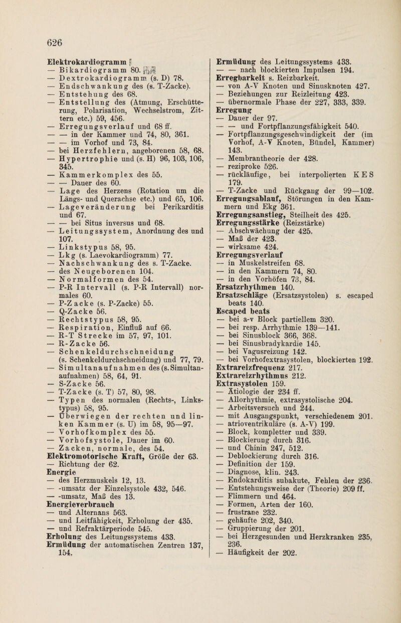 Elektrokardiogramm l — Bikardiogramm 80. — Bextrokardiogramm (s. B) 78. — Endschwankung des (s. T-Zacke). — Entstehung des 68. — Entstellung des (Atmung, Erschütte¬ rung, Polarisation, Wechselstrom, Zit¬ tern etc.) 59, 456. — Erregungsverlauf und 68 ff. — — in der Kammer und 74, 80, 361. — — im Vorhof und 73, 84. — bei Herzfehlern, angeborenen 58, 68. — Hypertrophie und (s. H) 96, 103,106, 345. — Kammerkomplex des 55. — — Hauer des 60. — Lage des Herzens (Rotation um die Längs- und Querachse etc.) und 65, 106. — Lage v eränder ung bei Perikarditis und 67. — •— bei Situs inversus und 68. — Leitungssystem, Anordnung des und 107. — Linkstypus 58, 95. — Lkg (s. Laevokardiogramm) 77. — Nachschwankung des s. T-Zacke. — des Neugeborenen 104. — Normalformen des 54. — P-R Intervall (s. P-R Intervall) nor¬ males 60. — P-Zacke (s. P-Zacke) 55. — Q-Zacke 56. — Rechtstypus 58, 95. — Respiration, Einfluß auf 66. — R-T Strecke im 57, 97, 101. — R-Zacke 56. — Schenkeldurchschneidung (s. Schenkeldurchschneidung) und 77, 79. — Simultanaufnahmen des (s. Simultan¬ aufnahmen) 58, 64, 91. — S-Zacke 56. — T-Zacke (s. T) 57, 80, 98. — Typen des normalen (Rechts-, Links¬ typus) 58, 95. —■ Überwiegen der rechten und lin¬ ken Kammer (s. U) im 58, 95—97. — Vor hofkomplex des 55. — Vorhofsystole, Hauer im 60. — Zacken, normale, des 54. Elektromotorische Kraft, Größe der 63. — Richtung der 62. Energie — des Herzmuskels 12, 13. — -Umsatz der Einzelsystole 432, 546. -Umsatz, Maß des 13. Energieverbrauch — und Alternans 563. — und Leitfähigkeit, Erholung der 435. — und Refraktärperiode 545. Erholung des Leitungssystems 433. Ermüdung der automatischen Zentren 137, 154. Ermüdung des Leitungssystems 433. — — nach blockierten Impulsen 194. Erregbarkeit s. Reizbarkeit. — von A-V Knoten und Sinusknoten 427. — Beziehungen zur Reizleitung 423. — übernormale Phase der 227, 333, 339. Erregung — Hauer der 97. — — und Fortpflanzungsfähigkeit 540. — Fortpflanzungsgeschwindigkeit der (im Vorhof, A-V Knoten, Bündel, Kammer) 143. — Membrantheorie der 428. — reziproke 526. — rückläufige, bei interpolierten K E S 179. — T-Zacke und Rückgang der 99—102. Erregungsablauf, Störungen in den Kam¬ mern und Ekg 361. Erregungsanstieg, Steilheit des 425. Erregungsstärke (Reizstärke) — Abschwächung der 425. — Maß der 423. — wirksame 424. Erregungsv erlauf — in Muskelstreifen 68. — in den Kammern 74, 80. — in den Vorhöfen 73, 84. Ersatzrhythmen 140. Ersatzschläge (Ersatzsystolen) s. escaped beats 140. Escaped beats — bei a-v Block partiellem 320. — bei resp. Arrhythmie 139—141. — bei Sinusblock 366, 368. — bei Sinusbradykardie 145. — bei Vagusreizung 142. — bei Vorhofextrasystolen, blockierten 192. Extrareizfrequenz 217. Extrareizrhythmus 212. Extrasystolen 159. — Ätiologie der 234 ff. — Allorhythmie, extrasystolische 204. — Arbeitsversuch und 244. — mit Ausgangspunkt, verschiedenem 201. — atrioventrikuläre (s. A-V) 199. — Block, kompletter und 339. — Blockierung durch 316. — und Chinin 247, 512. — Heblockierung durch 316. — Befinition der 159. — Hiagnose, klin. 243. — Endokarditis subakute, Fehlen der 236. — Entstehungsweise der (Theorie) 209 ff. — Flimmern und 464. — Formen, Arten der 160. — frustrane 232. — gehäufte 202, 340. — Gruppierung der 201. — bei Herzgesunden und Herzkranken 235. 236. — Häufigkeit der 202.