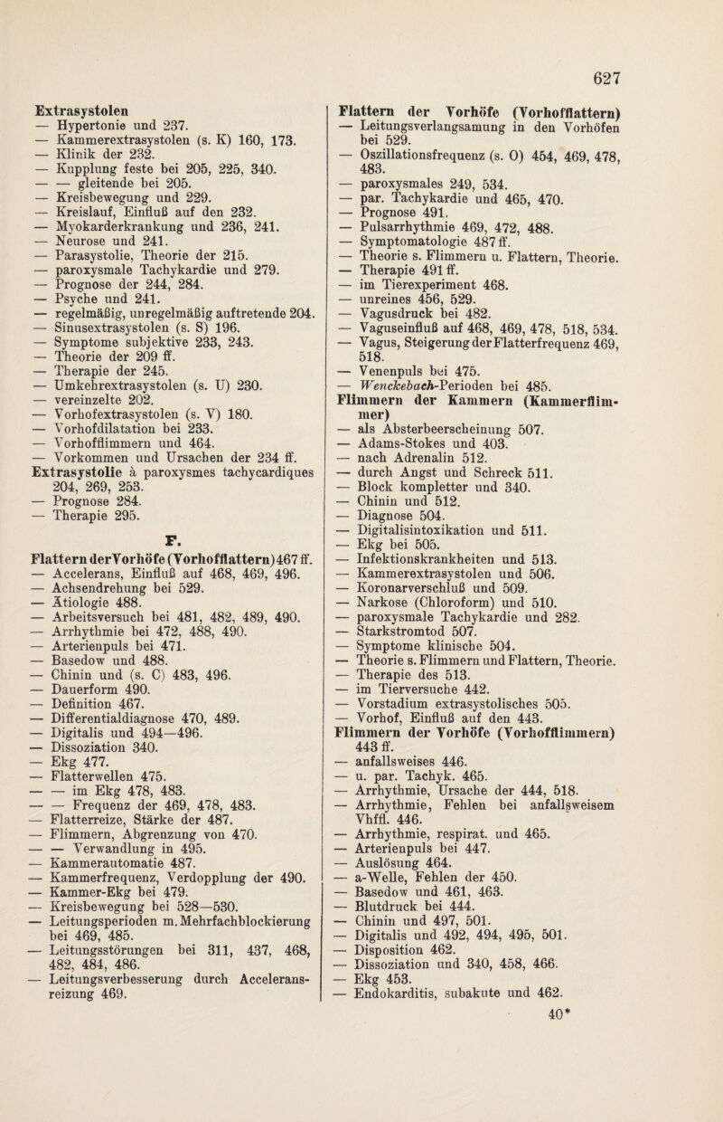 Extrasystolen — Hypertonie und 237. — Kammerextrasystolen (s. K) 160, 173. — Klinik der 232. — Kupplung feste bei 205, 225, 340. — — gleitende bei 205. — Kreisbewegung und 229. — Kreislauf, Einfluß auf den 232. — Myokarderkrankung und 236, 241. — Neurose und 241. — Parasystolie, Theorie der 215. — paroxysmale Tachykardie und 279. — Prognose der 244, 284. — Psyche und 241. — regelmäßig, unregelmäßig auftretende 204. — Sinusextrasystolen (s. S) 196. — Symptome subjektive 233, 243. — Theorie der 209 ff. — Therapie der 245. — Umkehrextrasystolen (s. U) 230. — vereinzelte 202. — Vorhofextrasystolen (s. V) 180. — Vorhofdilatation bei 233. — Vorhofflimmern und 464. — Vorkommen und Ursachen der 234 ff. Extrasystolie ä paroxysmes tachycardiques 204, 269, 253. — Prognose 284. — Therapie 295. F. Flattern derVorhöfe (Vorhofflattern) 467 ff. — Accelerans, Einfluß auf 468, 469, 496. — Achsendrehung bei 529. — Ätiologie 488. — Arbeitsversuch bei 481, 482, 489, 490. — Arrhythmie bei 472, 488, 490. — Arterienpuls bei 471. — Basedow und 488. — Chinin und (s. C) 483, 496. — Dauerform 490. — Definition 467. — Differentialdiagnose 470, 489. — Digitalis und 494—496. — Dissoziation 340. — Ekg 477. — Flatterwellen 475. -im Ekg 478, 483. — — Frequenz der 469, 478, 483. — Flatterreize, Stärke der 487. — Flimmern, Abgrenzung von 470. — — Verwandlung in 495. — Kammerautomatie 487. — Kammerfrequenz, Verdopplung der 490. — Kammer-Ekg bei 479. — Kreisbewegung bei 528—530. — Leitungsperioden m. Mehrfachblockierung bei 469, 485. — Leitungsstörungen bei 311, 437, 468, 482, 484, 486. — Leitungsverbesserung durch Accelerans- reizung 469. Flattern der Vorhöfe (Vorhofflattern) — Leitungsverlangsamung in den Vorhöfen bei 529. — Oszillationsfrequenz (s. 0) 454, 469, 478, 483. — paroxysmales 249, 534. — par. Tachykardie und 465, 470. — Prognose 491. — Pulsarrhythmie 469, 472, 488. — Symptomatologie 487 ff. — Theorie s. Flimmern u. Flattern, Theorie. — Therapie 491 ff. — im Tierexperiment 468. — unreines 456, 529. — Vagusdruck bei 482. — Vaguseinfluß auf 468, 469, 478, 518, 534. — Vagus, SteigerungderFlatterfrequenz 469, 518. — Venenpuls bei 475. — TEewc&e&aeÄ-Perioden bei 485. Flimmern der Kammern (Kammerflim¬ mer) — als Absterbeerscheinung 507. — Adams-Stokes und 403. — nach Adrenalin 512. — durch Angst und Schreck 511. — Block kompletter und 340. — Chinin und 512. — Diagnose 504. — Digitalisintoxikation und 511. — Ekg bei 505. — Infektionskrankheiten und 513. — KammerextrasyStolen und 506. — Koronarverschluß und 509. — Narkose (Chloroform) und 510. — paroxysmale Tachykardie und 282. — Starkstromtod 507. — Symptome klinische 504. — Theorie s. Flimmern und Flattern, Theorie. — Therapie des 513. — im Tierversuche 442. — Vorstadium extrasystolisches 505. — Vorhof, Einfluß auf den 443. Flimmern der Vorhöfe (Vorhofflimmern) 443 ff. — anfallsweises 446. — u. par. Tachyk. 465. — Arrhythmie, Ursache der 444, 518. — Arrhythmie, Fehlen bei anfallsweisem Vhffl. 446. — Arrhythmie, respirat. und 465. — Arterienpuls bei 447. — Auslösung 464. — a-Welle, Fehlen der 450. — Basedow und 461, 463. — Blutdruck bei 444. — Chinin und 497, 501. — Digitalis und 492, 494, 495, 501. — Disposition 462. — Dissoziation und 340, 458, 466. — Ekg 453. — Endokarditis, subakute und 462. 40*