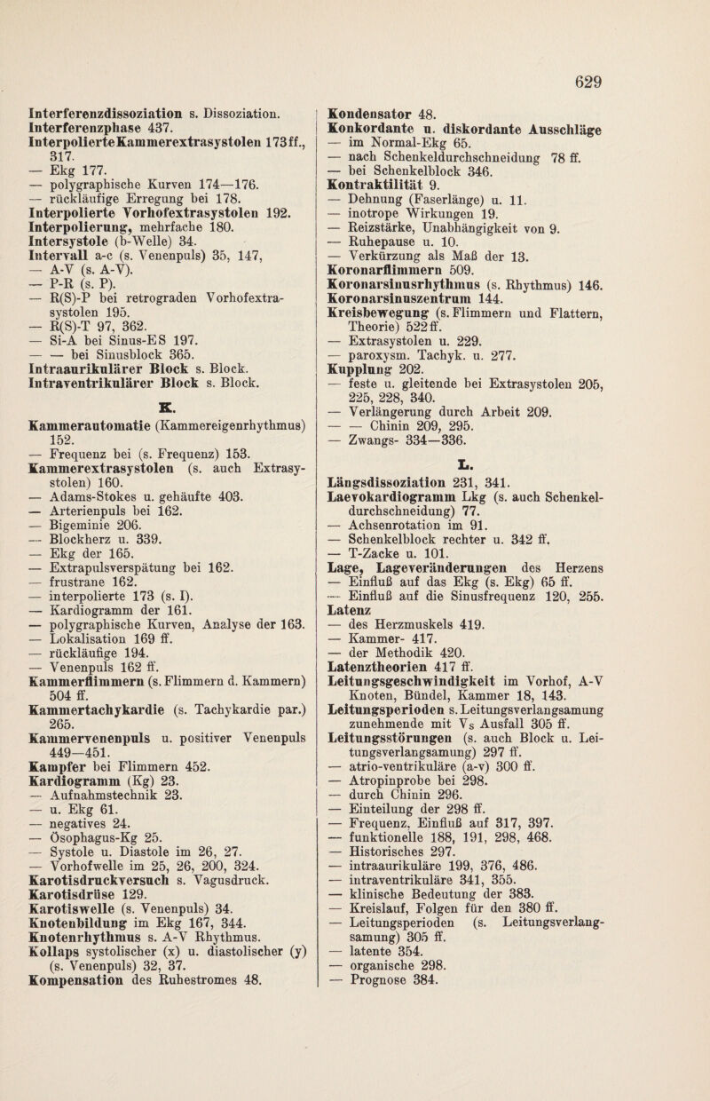 Interferenzdissoziation s. Dissoziation. Interferenzphase 437. Interpolierte Kammerextrasy stolen 173 f f., 317. — Ekg 177. — polygraphische Kurven 174—176. — rückläufige Erregung bei 178. Interpolierte Yorhofextrasystolen 192. Interpolierung, mehrfache 180. Intersystole (b-Welle) 34. Intervall a-c (s. Yenenpuls) 35, 147, — A-Y (s. A-Y). — P-R (s. P). — R(S)-P bei retrograden Vorhof extra- systolen 195. — R(S)-T 97, 362. — Si-A bei Sinus-ES 197. — — bei Sinusblock 365. Intraaurikulärer Block s. Block. Intrayentrikulärer Block s. Block. K. Kammerautomatie (Kammereigenrhythmus) 152. — Frequenz bei (s. Frequenz) 153. Kammerextrasystolen (s. auch Extrasy¬ stolen) 160. — Adams-Stokes u. gehäufte 403. — Arterienpuls bei 162. — Bigeminie 206. — Blockherz u. 339. — Ekg der 165. — Extrapulsverspätung bei 162. — frustrane 162. — interpolierte 173 (s. I). — Kardiogramm der 161. — polygraphische Kurven, Analyse der 163. — Lokalisation 169 ff. — rückläufige 194. — Venenpuls 162 ff. Kammerflimmern (s. Flimmern d. Kammern) 504 ff. Kammertachykardie (s. Tachykardie par.) 265. Kammervenenpuls u. positiver Yenenpuls 449—451. Kampfer bei Flimmern 452. Kardiogramm (Kg) 23. — Aufnahmstechnik 23. — u. Ekg 61. — negatives 24. — Ösophagus-Kg 25. — Systole u. Diastole im 26, 27. — Yorhofwelle im 25, 26, 200, 324. Karotisdruckversuch s. Vagusdruck. Karotisdrüse 129. Karotis welle (s. Yenenpuls) 34. Knotenbildung im Ekg 167, 344. Knotenrhythmus s. A-Y Rhythmus. Kollaps systolischer (x) u. diastolischer (y) (s. Yenenpuls) 32, 37. Kompensation des Ruhestromes 48. Kondensator 48. Konkordante u. diskordante Ausschläge — im Normal-Ekg 65. — nach Schenkeldurchschneidung 78 ff. — bei Schenkelblock 346. Kontraktilität 9. — Dehnung (Faserlänge) u. 11. — inotrope Wirkungen 19. — Reizstärke, Unabhängigkeit von 9. — Ruhepause u. 10. — Verkürzung als Maß der 13. Koronarflimmern 509. Koronarsinusrhythmus (s. Rhythmus) 146. Koronarsinuszentrum 144. Kreisbewegung (s. Flimmern und Flattern, Theorie) 522 ff. — Extrasystolen u. 229. — paroxysm. Tachyk. u. 277. Kupplung 202. — feste u. gleitende bei Extrasystolen 205, 225, 228, 340. — Verlängerung durch Arbeit 209. — — Chinin 209, 295. — Zwangs- 334—336. L. Längsdissoziation 231, 341. Laevokardiogramm Lkg (s. auch Schenkel¬ durchschneidung) 77. — Achsenrotation im 91. — Schenkelblock rechter u. 342 ff, — T-Zacke u. 101. Lage, Lageveränderungen des Herzens — Einfluß auf das Ekg (s. Ekg) 65 ff. Einfluß auf die Sinusfrequenz 120, 255. Latenz — des Herzmuskels 419. — Kammer- 417. — der Methodik 420. Latenztheorien 417 ff. Leitungsgeschwindigkeit im Yorhof, A-Y Knoten, Bündel, Kammer 18, 143. Leitungsperioden s. Leitungsverlangsamung zunehmende mit Vs Ausfall 305 ff. Leitungsstörungen (s. auch Block u. Lei¬ tungsverlangsamung) 297 ff. — atrio-ventrikuläre (a-v) 300 ff. — Atropinprobe bei 298. — durch Chinin 296. — Einteilung der 298 ff. — Frequenz, Einfluß auf 317, 397. — funktionelle 188, 191, 298, 468. — Historisches 297. — intraaurikuläre 199, 376, 486. — intraventrikuläre 341, 355. — klinische Bedeutung der 383. — Kreislauf, Folgen für den 380 ff. — Leitungsperioden (s. Leitungs Verlang¬ samung) 305 ff. — latente 354. — organische 298. — Prognose 384.