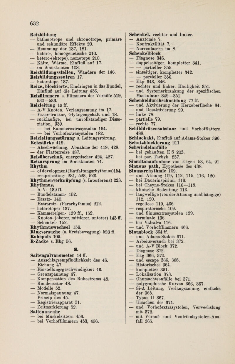 Reizbildung — bathmotrope und chronotrope, primäre und sekundäre Effekte 20. — Hemmung der 137, 181. — hetero-, homogenetische 210. — hetero-(ektope), nomotope 210. — Kälte, Wärme, Einfluß auf 17. — im Sinusknoten 108. Reizbildungsstellen, Wandern der 146. Reizbildungszentren 17. — heterotope 137. Reize, blockierte, Eindringen in das Bündel, Einfluß auf die Leitung 436. Reizflimmern s. Flimmern der Yorhöfe 519, 530—533. Reizleitung 19 ff. — A-Y Knoten, Verlangsamung im 17. — Faserstruktur, Glykogengehalt und 18. — rückläufige, bei unvollständiger Disso¬ ziation, 339. — — bei Kammerextrasystolen 194. — — bei Yorhofextrasystolen 182. Reizleitungsstörung s. Leitungsstörung. Reizstärke 419. — Abschwächung, Abnahme der 419, 428. — der Flatterreize 487. Reizüberschuß, energetischer 424, 427. Reizursprung im Sinusknoten 74. Rhythm — of development (Entfaltungsrhythmus)l 54. — reciprocating- 231, 523, 526. Rhythmenverknüpfung (s. Interferenz) 223. Rhythmus. — A-Y- 139 ff. — Bündelstamm- 152. — Ersatz- 140. — Extrareiz- (Pararhythmus) 212. — heterotoper 137. — Kammereigen- 139 ff., 152. — Knoten- (oberer, mittlerer, unterer) 143 ff. — Schenkel- 152. Rhythmuswechsel 156. Ringversuche (s. Kreisbewegung) 523 ff. Ruhepuls 109. R-Zacke s. Ekg 56. S. Saitengalvanometer 44 ff. — Ausschlagsempfindlichkeit des 46. — Eichung 47. — Einstellungsgeschwindigkeit 46. — Grenzspannung 47. — Kompensation des Ruhestroms 48. — Kondensator 48. — Modelle 52. — Normalspannung 47. — Prinzip des 45. — Registrierapparat 51. — Zeitmarkierung 52. Saitenunruhe — bei Muskelzittern 456. — bei Vorhofflimmern 453, 456. Schenkel, rechter und linker. — Anatomie 7. — Kontraktilität 7. — Nervenfasern im 8. Schenkelblock — Diagnose 346. — doppelseitiger, kompletter 341. -partieller 355. — einseitiger, kompletter 342. — — partieller 356. — Ekg 343, 346. — rechter und linker, Häufigkeit 351. — und Systemerkrankung der spezifischen Muskulatur 349—351. Schenkeldurchschneidung 77 ff. — und Aktivierung der Herzoberfläche 84. — und Desaktivierung 99. — linke 78. — partielle 79. — rechte 77. Schilddrüsensubstanz und Vorhofflattern 488. Schluckakt, Einfluß auf Adams-Stokes 396. Schutzblockierung 211. Sch windelan fälle — bei gehäuften E S 203. — bei par. Tachyk. 257. Simultanaufnahme von Ekgen 53, 64, 91. Sinuous path, Hypothese des 438. Sinusarrhythmie 109. — und Atmung 109, 112, 115, 116, 120. — bei Dauerinspirium 116. — bei Cheyne-Stokes 116—118. — klinische Bedeutung 113. — langwellige (von der Atmung unabhängige) 112, 120. — regellose 119, 466. — respiratorische 109. — und Sinusextrasystolen 199. — terminale 136. — bei Yalsalva 116. — und Vorhofflimmern 466. Sinusblock 364 ff. — und Adams-Stokes 371. — Arbeitsversuch bei 372. — und A-V Block 372. — Diagnose 372. — Ekg 366, 370. — und escape 366, 368. — Historisches 364. — kompletter 391. — Lokalisation 373. — Ohnmachtsanfälle bei 371. — polygraphische Kurven 366, 367. — Si-A Leitung, Verlangsamung, einfache der 365. — Typus II 367. — Ursachen des 374. — und Vorhofextrasystolen, Verwechslung mit 372. — mit Vorhof- und Ventrikelsystolen-Aus¬ fall 365.