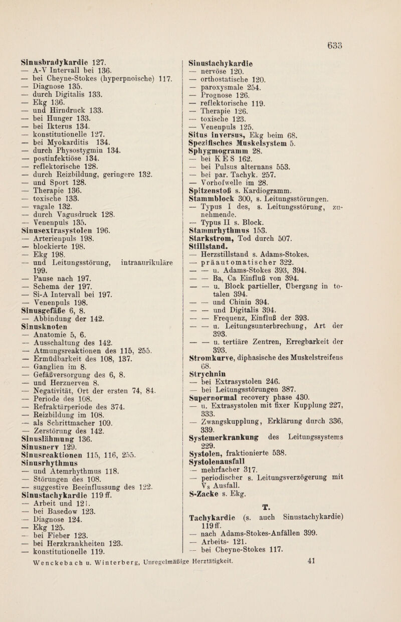 Sinusbradykardie 127. — A-Y Intervall bei 136. — bei Cheyne-Stokes (kyperpnoischo) 117. — Diagnose 135. — durch Digitalis 133. — Ekg 136. — und Hirndruck 133. — bei Hunger 133. — bei Ikterus 134. — konstitutionelle 127. — bei Myokarditis 134. — durch Physostygmin 134. — postinfektiöse 134. — reflektorische 128. — durch Reizbildung, geringere 132. — und Sport 128. — Therapie 136. — toxische 133. — vagale 132. — durch Vagus druck 128. — Venenpuls 135. Sinusextrasystolen 196. — Arterienpuls 198. — blockierte 198. — Ekg 198. — und Leitungsstörung, intraaurikuläre 199. — Pause nach 197. — Schema der 197. — Si-A Intervall bei 197. — Venenpuls 198. Sinusgefäße 6, 8. — Abbindung der 142. Sinusknoten — Anatomie 5, 6. — Ausschaltung des 142. — Atmungsreaktionen des 115, 255. — Ermüdbarkeit des 108, 137. — Ganglien im 8. — Gefäß Versorgung des 6, 8. — und Herznerven 8. — Negativität, Ort der ersten 74, 84. — Periode des 108. — Refraktärperiode des 374. — Reizbildung im 108. — als Schrittmacher 109. — Zerstörung des 142. Sinuslähmung 136. Sinusnerv 129. Sinusreaktionen 115, 116, 255. Sinusrhythmus — und Atemrhythmus 118. — Störungen des 108. — suggestive Beeinflussung des 122. Sinustachykardie 119 ff. — Arbeit und 121. — bei Basedow 123. — Diagnose 124. — Ekg 125. — bei Fieber 123. — bei Herzkrankheiten 123. — konstitutionelle 119. Wenckebach u. Winterberg, Unregelmäßige Sinustachykardie — nervöse 120. — orthostatische 120. — paroxysmale 254. — Prognose 126. — reflektorische 119. — Therapie 126. — toxische 123. — Venenpuls 125. Situs in versus, Ekg beim 68. Spezifisches Muskelsystem 5. Spliygmogramm 28. — bei KES 162. — bei Pulsus alternans 553. — bei par. Tachyk. 257. — Vorhofwelle im 28. Spitzenstoß s. Kardiogramm. Stammblock 300, s. Leitungsstörungen. — Typus I des, s. Leitungsstörung, zu¬ nehmende. — Typus II s. Block. Stammrhythmus 153. Starkstrom, Tod durch 507. Stillstand. — Herzstillstand s. Adams-Stokes. — präautomatischer 322. —- — u. Adams-Stokes 393, 394. — — Ba, Ca Einfluß von 394. — — u. Block partieller, Übergang in to¬ talen 394. — — und Chinin 394. — — und Digitalis 394. — — Frequenz, Einfluß der 393. — — u. Leitungsunterbrechung, Art der 393. — — u. tertiäre Zentren, Erregbarkeit der 393. Stromkurve, diphasische des Muskelstreifens 68. | Strychnin ■ — bei Extrasystolen 246. I — bei Leitungsstörungen 387. | Supernormal recovery phase 430. j — u. Extrasystolen mit fixer Kupplung 227, 333. — Zwangskupplung, Erklärung durch 336, 339. Systemerkrankung des Leitungssystems 229. Systolen, fraktionierte 538. Systolen ausfall — mehrfacher 317. — periodischer s. Leitungsverzögerung mit Vs Ausfall. S-Zacke s. Ekg. T. Tachykardie (s. auch Sinustachykardie) 119 ff. — nach Adams-Stokes-Anfällen 399. — Arbeits- 121. — bei Cheyne-Stokes 117. Herztätigkeit. 41