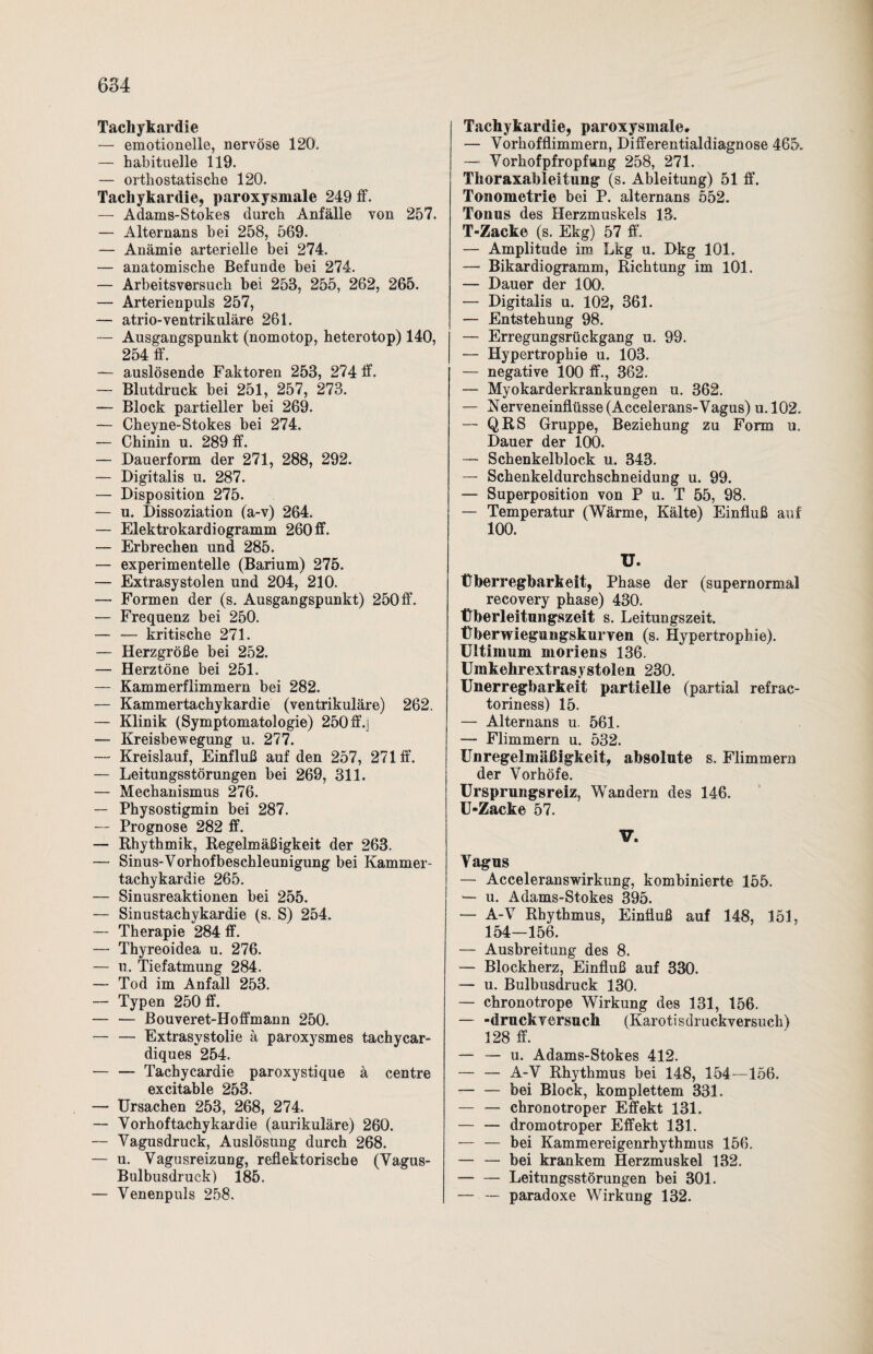 Tachykardie — emotionelle, nervöse 120. — habituelle 119. — orthostatische 120. Tachykardie, paroxysmale 249 ff. — Adams-Stokes durch Anfälle von 257. — Alternans bei 258, 569. — Anämie arterielle bei 274. — anatomische Befunde bei 274. — Arbeitsversuch bei 253, 255, 262, 265. — Arterienpuls 257, — atrio-ventrikuläre 261. — Ausgangspunkt (nomotop, heterotop) 140, 254 ff. — auslösende Faktoren 253, 274 ff. — Blutdruck bei 251, 257, 273. — Block partieller bei 269. — Cheyne-Stokes bei 274. — Chinin u. 289 ff. — Dauerform der 271, 288, 292. — Digitalis u. 287. — Disposition 275. — u. Dissoziation (a-v) 264. — Elektrokardiogramm 260 ff. — Erbrechen und 285. — experimentelle (Barium) 275. — Extrasystolen und 204, 210. — Formen der (s. Ausgangspunkt) 250 ff. — Frequenz bei 250. — — kritische 271. — Herzgröße bei 252. — Herztöne bei 251. — Kammerflimmern bei 282. — Kammertachykardie (ventrikuläre) 262. — Klinik (Symptomatologie) 250 ff.3 — Kreisbewegung u. 277. — Kreislauf, Einfluß auf den 257, 271 ff. — Leitungsstörungen bei 269, 311. — Mechanismus 276. — Physostigmin bei 287. — Prognose 282 ff. — Rhythmik, Regelmäßigkeit der 263. — Sinus-Vorhofbeschleunigung bei Kammer¬ tachykardie 265. — Sinusreaktionen bei 255. — Sinustachykardie (s. S) 254. — Therapie 284 ff. — Thyreoidea u. 276. — 11. Tiefatmung 284. — Tod im Anfall 253. — Typen 250 ff. — — Bouveret-Hoffmann 250. — — Extrasystolie ä paroxysmes tachycar- diques 254. — — Tachycardie paroxystique ä centre excitable 253. — Ursachen 253, 268, 274. — Vorhoftachykardie (aurikuläre) 260. — Vagusdruck, Auslösung durch 268. — u. Vagusreizung, reflektorische (Vagus- Bulbusdruck) 185. — Venenpuls 258. Tachykardie, paroxysmaler — Vorhofflimmern, Differentialdiagnose 465. — Vorhofpfropfung 258, 271. Thoraxableitung (s. Ableitung) 51 ff. Tonometrie bei P. alternans 552. Tonus des Herzmuskels 13. T-Zacke (s. Ekg) 57 ff. — Amplitude im Lkg u. Dkg 101. — Bikardiogramm, Richtung im 101. — Dauer der 100. — Digitalis u. 102, 361. — Entstehung 98. — Erregungsrückgang u. 99. — Hypertrophie u. 103. — negative 100 ff., 362. — Myokarderkrankungen u. 362. — Nerveneinflüsse (Accelerans-Vagus) u.102. — QRS Gruppe, Beziehung zu Form u. Dauer der 100. — Schenkelblock u. 343. — Schenkeldurchschneidung u. 99. — Superposition von P u. T 55, 98. — Temperatur (Wärme, Kälte) Einfluß auf 100. ü. Überregbarkeit, Phase der (supernormal recovery phase) 430. Überleitungszeit s. Leitungszeit. Überwiegungskurren (s. Hypertrophie). Ultimum moriens 136. Umkehrextrasystolen 230. Unerregbarkeit partielle (partial refrac- toriness) 15. — Alternans u. 561. — Flimmern u. 532. Unregelmäßigkeit, absolute s. Flimmern der Vorhöfe. Ursprungsreiz, Wandern des 146. U-Zacke 57. V. Vagus — Acceleranswirkung, kombinierte 155. — u. Adams-Stokes 395. — A-V Rhythmus, Einfluß auf 148, 151, 154-156. — Ausbreitung des 8. — Blockherz, Einfluß auf 330. — u. Bulbusdruck 130. — chronotrope Wirkung des 131, 156. — -druckversuch (Karotisdruckversuch) 128 ff. — — u. Adams-Stokes 412. — — A-V Rhythmus bei 148, 154—156. — — bei Block, komplettem 331. — — chronotroper Effekt 131. — — dromotroper Effekt 131. — — bei Kammereigenrhythmus 156. — — bei krankem Herzmuskel 132. — — Leitungsstörungen bei 301. — — paradoxe Wirkung 132.