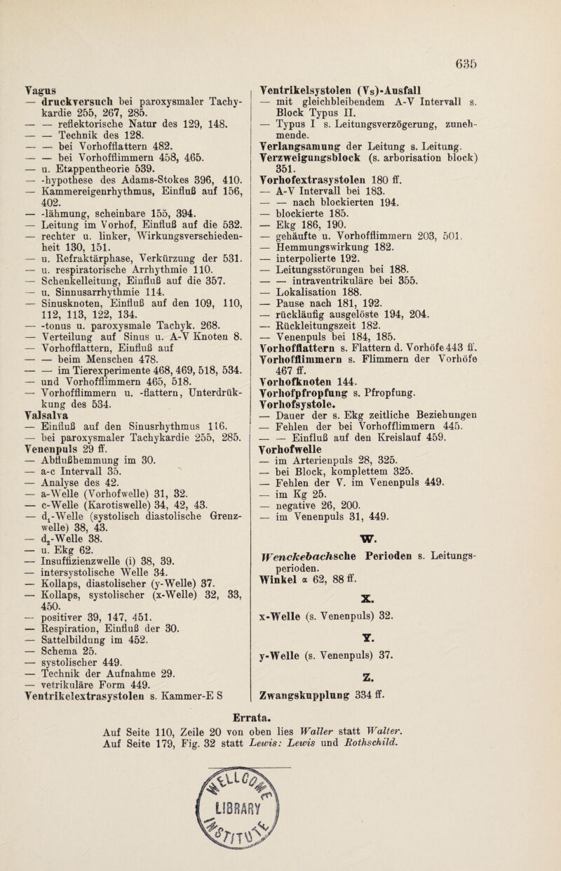 Vagus — druckversuch bei paroxysmaler Tachy¬ kardie 255, 267, 285. — — reflektorische Natur des 129, 148. — — Technik des 128. — — bei Vorhofflattern 482. — — bei Vorhofflimmern 458, 465. — u. Etappentheorie 539. — -hypothese des Adams-Stokes 396, 410. — Kammereigenrhythmus, Einfluß auf 156, 402. — -lähmung, scheinbare 155, 394. — Leitung im Vorhof, Einfluß auf die 532. — rechter u. linker, Wirkungsverschieden¬ heit 130, 151. — u. Refraktärphase, Verkürzung der 531. — u. respiratorische Arrhythmie 110. — Schenkelleitung, Einfluß auf die 357. — u. Sinnusarrhythmie 114. — Sinusknoten, Einfluß auf den 109, 110, 112, 113, 122, 134. — -tonus u. paroxysmale Tachyk. 268. — Verteilung auf Sinus u. A-V Knoten 8. — Vorhofflattern, Einfluß auf — — beim Menschen 478. — — im Tierexperimente 468, 469, 518, 534. — und Vorhofflimmern 465, 518. — Vorhofflimmern u. -flattern, Unterdrük- kung des 534. Valsalva — Einfluß auf den Sinusrhythmus 116. —- bei paroxysmaler Tachykardie 255, 285. Venenpuls 29 ff. — Abflußhemmung im 30. — a-c Intervall 35. — Analyse des 42. — a-Welle (Vorhofwelle) 31, 32. — c-Welle (Karotiswelle) 34, 42, 43. — dx-Welle (systolisch diastolische Grenz¬ welle) 38, 43. — c^-Welle 38. — u. Ekg 62. — Insuffizienzwelle (i) 38, 39. — intersystolische Welle 34. — Kollaps, diastolischer (y-Welle) 37. — Kollaps, systolischer (x-Welle) 32, 33, 450. — positiver 39, 147, 451. — Respiration, Einfluß der 30. — Sattelbildung im 452. — Schema 25. — systolischer 449. — Technik der Aufnahme 29. — vetrikuläre Form 449. Ventrikelextrasystolen s. Kammer-E S I Ventrikelsystolen (Vs)-Ausfall — mit gleichbleibendem A-V Intervall s. Block Typus II. — Typus I s. Leitungsverzögerung, zuneh¬ mende. Verlangsamung der Leitung s. Leitung. Verzweigungsblock (s. arborisation block) 351. Vorhofextrasystolen 180 ff. — A-V Intervall bei 183. — — nach blockierten 194. — blockierte 185. — Ekg 186, 190. — gehäufte u. Vorhofflimmern 203, 501. — Hemmungswirkung 182. — interpolierte 192. — Leitungsstörungen bei 188. — — intraventrikuläre bei 355. — Lokalisation 188. — Pause nach 181, 192. — rückläufig ausgelöste 194, 204. — Rückleitungszeit 182. — Venenpuls bei 184, 185. Vorhofflattern s. Flattern d. Vorhöfe 443 ff. Vorhofflimmern s. Flimmern der Vorhöfe 467 ff. Vorhofknoten 144. Vorhofpfropfung s. Pfropfung. Vorhofsystole. — Dauer der s. Ekg zeitliche Beziehungen — Fehlen der bei Vorhofflimmern 445. — — Einfluß auf den Kreislauf 459. Vorhofwelle — im Arterienpuls 28, 325. — bei Block, komplettem 325. — Fehlen der V. im Venenpuls 449. — im Kg 25. — negative 26, 200. — im Venenpuls 31, 449. W. Wen ck e b ach sehe Perioden s. Leitungs¬ perioden. Winkel a 62, 88 ff. X. x-Welle (s. Venenpuls) 32. Y. y-Welle (s. Venenpuls) 37. Z. Zwangskupplung 334 ff. Errata. Auf Seite 110, Zeile 20 von oben lies Waller statt Walter. Auf Seite 179, Fig. 32 statt Lewis: Lewis und Rothschild.