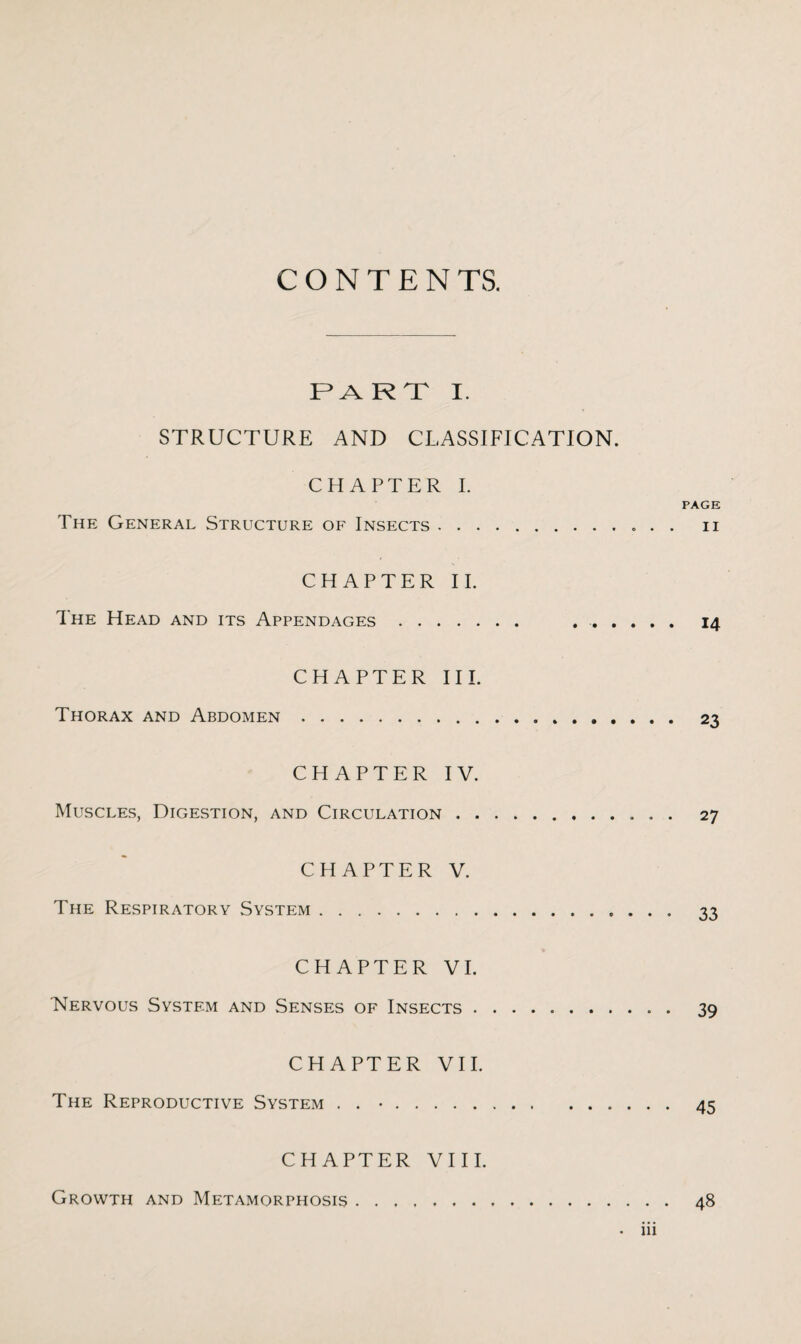 C O N T E N TS. PART I. STRUCTURE AND CLASSIFICATION. CHAPTER I. page: The General Structure of Insects.. . . n CHAPTER II. The Head and its Appendages. .. 14 CHAPTER III. Thorax and Abdomen. 23 CHAPTER IV. Muscles, Digestion, and Circulation. 27 CHAPTER V. The Respiratory System. 33 CHAPTER VI. Nervous System and Senses of Insects. 39 CHAPTER VII. The Reproductive System . . •.45 CHAPTER VIII. Growth and Metamorphosis. 48