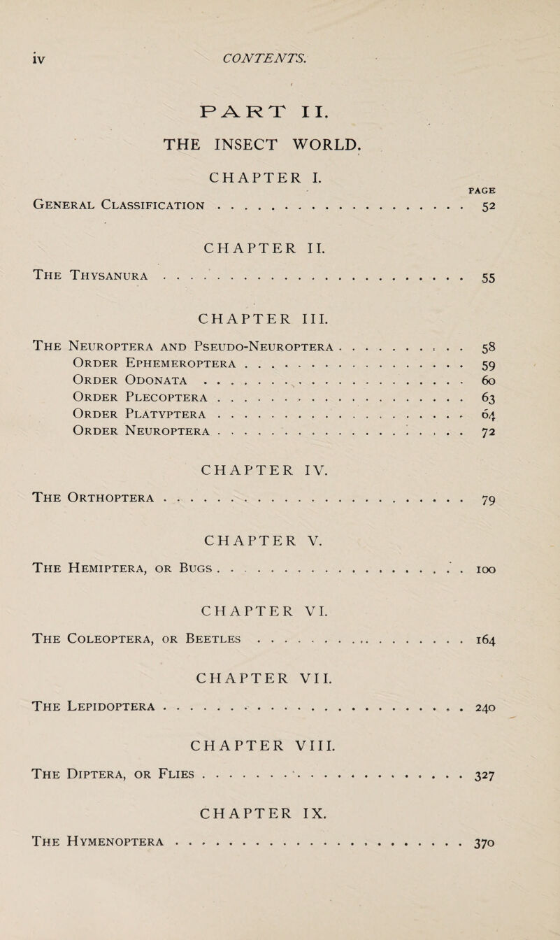 PART II. THE INSECT WORLD. CHAPTER I. PAGE General Classification... 52 CHAPTER II. The Thysanura . 55 CHAPTER III. The Neuroptera and Pseudo-Neuroptera. 58 Order Ephemeroptera. 59 Order Odonata. 60 Order Plecoptera. 63 Order Platyptera. 64 Order Neuroptera. 72 CHAPTER IV. The Orthoptera. 79 CHAPTER V. The Hemiptera, or Bugs. 100 CHAPTER VI. The Coleoptera, or Beetles ..164 CHAPTER VII. The Lepidoptera.. . 240 CHAPTER VIII. The Diptera, or Flies. 327 CHAPTER IX. The Hymenoptera. 370