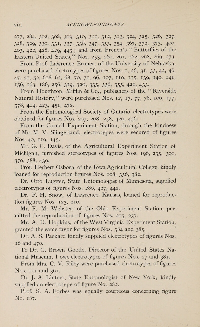 277, 284, 302, 308, 309, 310, 311, 312, 313, 324, 325, 326, 327, 328, 329, 330, 331, 337, 338, 347, 353, 354, 367, 372, 373, 400, 403, 422, 428, 429, 443 ; and from French’s “Butterflies of the Eastern United States,” Nos. 253, 260, 261, 262, 268, 269, 273. From Prof. Lawrence Bruner, of the University of Nebraska, were purchased electrotypes of figures Nos. 1, 26, 31, 33, 42, 46, 47, 51, 52, 61 b, 62, 68, 70, 71, 96, 107, no, 115, 139, 140, 141, 156, 163, 186, 256, 319, 320, 335, 336, 355, 421, 433. From Houghton, Mifflin & Co., publishers of the “ Riverside Natural History,” were purchased Nos. 12, 17, 77, 78, 106, 177, 378, 414, 423, 451, 472. From the Entomological Society of Ontario electrotypes were obtained for figures Nos. 207, 208, 258, 420, 456. From the Cornell Experiment Station, through the kindness of Mr. M. V. Slingerland, electrotypes were secured of figures Nos. 40, 119, 145. Mr. G. C. Davis, of the Agricultural Experiment Station of Michigan, furnished stereotypes of figures Nos. 196, 235, 301, 370, 388, 439. Prof. Herbert Osborn, of the Iowa Agricultural College, kindly loaned for reproduction figures Nos. 108, 356, 382. Dr. Otto Lugger, State Entomologist of Minnesota, supplied electrotypes of figures Nos. 280, 427, 442. Dr. F. H. Snow, of Lawrence, Kansas, loaned for reproduc¬ tion figures Nos. 123, 210. Mr. F. M. Webster, of the Ohio Experiment Station, per¬ mitted the reproduction of figures Nos. 205, 237. Mr. A. D. Hopkins, of the West Virginia Experiment Station, granted the same favor for figures Nos. 384 and 385. Dr. A. S. Packard kindly supplied electrotypes of figures Nos. 16 and 470. To Dr. G. Brown Goode, Director of the United States Na¬ tional Museum, I owe electrotypes of figures Nos. 27 and 381. From Mrs. C. V. Riley were purchased electrotypes of figures Nos. hi and 361. Dr. J. A. Lintner, State Entomologist of New York, kindly supplied an electrotype of figure No. 282. Prof. S. A. Forbes was equally courteous concerning figure No. 187.