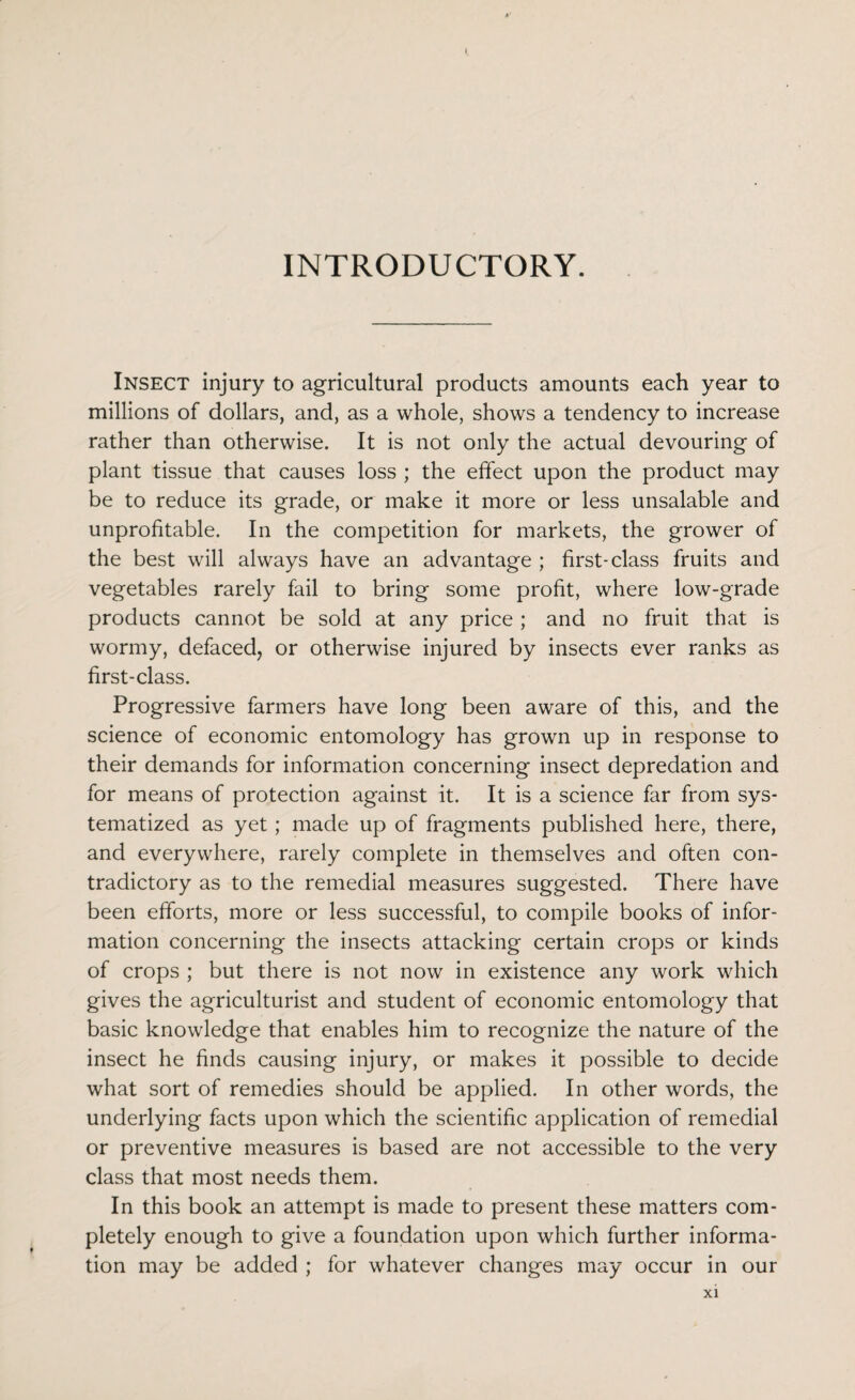 INTRODUCTORY. Insect injury to agricultural products amounts each year to millions of dollars, and, as a whole, shows a tendency to increase rather than otherwise. It is not only the actual devouring of plant tissue that causes loss ; the effect upon the product may be to reduce its grade, or make it more or less unsalable and unprofitable. In the competition for markets, the grower of the best will always have an advantage ; first-class fruits and vegetables rarely fail to bring some profit, where low-grade products cannot be sold at any price ; and no fruit that is wormy, defaced, or otherwise injured by insects ever ranks as first-class. Progressive farmers have long been aware of this, and the science of economic entomology has grown up in response to their demands for information concerning insect depredation and for means of protection against it. It is a science far from sys¬ tematized as yet; made up of fragments published here, there, and everywhere, rarely complete in themselves and often con¬ tradictory as to the remedial measures suggested. There have been efforts, more or less successful, to compile books of infor¬ mation concerning the insects attacking certain crops or kinds of crops ; but there is not now in existence any work which gives the agriculturist and student of economic entomology that basic knowledge that enables him to recognize the nature of the insect he finds causing injury, or makes it possible to decide what sort of remedies should be applied. In other words, the underlying facts upon which the scientific application of remedial or preventive measures is based are not accessible to the very class that most needs them. In this book an attempt is made to present these matters com¬ pletely enough to give a foundation upon which further informa¬ tion may be added ; for whatever changes may occur in our