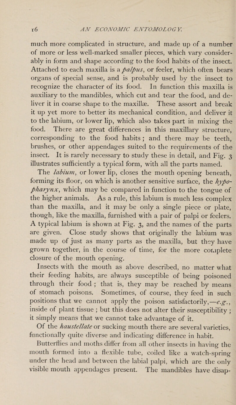 much more complicated in structure, and made up of a number of more or less well-marked smaller pieces, which vary consider¬ ably in form and shape according to the food habits of the insect. Attached to each maxilla is a palpus, or feeler, which often bears organs of special sense, and is probably used by the insect to recognize the character of its food. In function this maxilla is auxiliary to the mandibles, which cut and tear the food, and de¬ liver it in coarse shape to the maxillae. These assort and break it up yet more to better its mechanical condition, and deliver it to the labium, or lower lip, which also takes part in mixing the food. There are great differences in this maxillary structure, corresponding to the food habits ; and there may be teeth, brushes, or other appendages suited to the requirements of the insect. It is rarely necessary to study these in detail, and Fig. 3 illustrates sufficiently a typical form, with all the parts named. The labium, or lower lip, closes the mouth opening beneath, forming its floor, on which is another sensitive surface, the hypo- pharynx, which may be compared in function to the tongue of the higher animals. As a rule, this labium is much less complex than the maxilla, and it may be only a single piece or plate, though, like the maxilla, furnished with a pair of palpi or feelers. A typical labium is shown at Fig. 3, and the names of the parts are given. Close study shows that originally the labium was made up of just as many parts as the maxilla, but they have grown together, in the course of time, for the more complete closure of the mouth opening. Insects with the mouth as above described, no matter what their feeding habits, are always susceptible of being poisoned through their food ; that is, they may be reached by means of stomach poisons. Sometimes, of course, they feed in such positions that we cannot apply the poison satisfactorily,—e.g., inside of plant tissue ; but this does not alter their susceptibility ; it simply means that we cannot take advantage of it. Of the haustellate or sucking mouth there are several varieties, functionally quite diverse and indicating difference in habit. Butterflies and moths differ from all other insects in having the mouth formed into a flexible tube, coiled like a watch-spring under the head and between the labial palpi, which are the only visible mouth appendages present. The mandibles have disap-