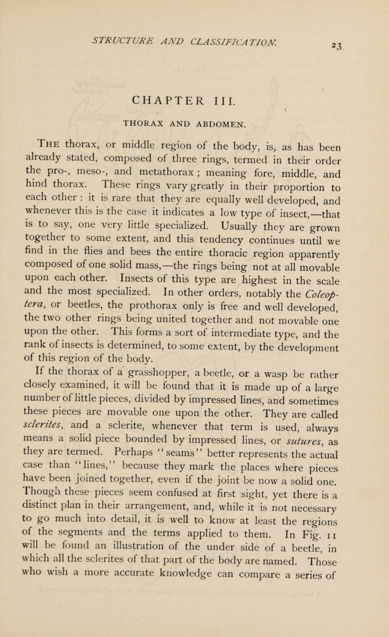 23 CHAPTER III. THORAX AND ABDOMEN. The thorax, or middle region of the body, is, as has been already stated, composed of three rings, termed in their order the pro-, meso-, and metathorax ; meaning fore, middle, and hind thorax. These rings vary greatly in their proportion to each other : it is rare that they are equally well developed, and whenever this is the case it indicates a low type of insect,—that is to say, one very little specialized. Usually they are grown together to some extent, and this tendency continues until we find in the flies and bees the entire thoracic region apparently composed of one solid mass,—the rings being not at all movable upon each other. Insects of this type are highest in the scale and the most specialized. In other orders, notably the Coleop- tera, or beetles, the prothorax only is free and well developed, the two other rings being united together and not movable one upon the other. This forms a sort of intermediate type, and the rank of insects is determined, to some extent, by the development of this region of the body. If the thorax of a grasshopper, a beetle, or a wasp be rather closely examined, it will be found that it is made up of a large number of little pieces, divided by impressed lines, and sometimes these pieces are movable one upon the other. They are called sclerites, and a sclerite, whenever that term is used, always means a solid piece bounded by impressed lines, or sutures, as they are termed. Perhaps “ seams” better represents the actual case than lines, because they mark the places where pieces have been joined together, even if the joint be now a solid one. Though these pieces seem confused at first sight, yet there is a distinct plan in their arrangement, and, while it is not necessary to go much into detail, it is well to know at least the regions of the segments and the terms applied to them. In Fig. 11 will be found an illustration of the under side of a beetle, in which all the sclerites of that part of the body are named. Those who wish a more accurate knowledge can compare a series of