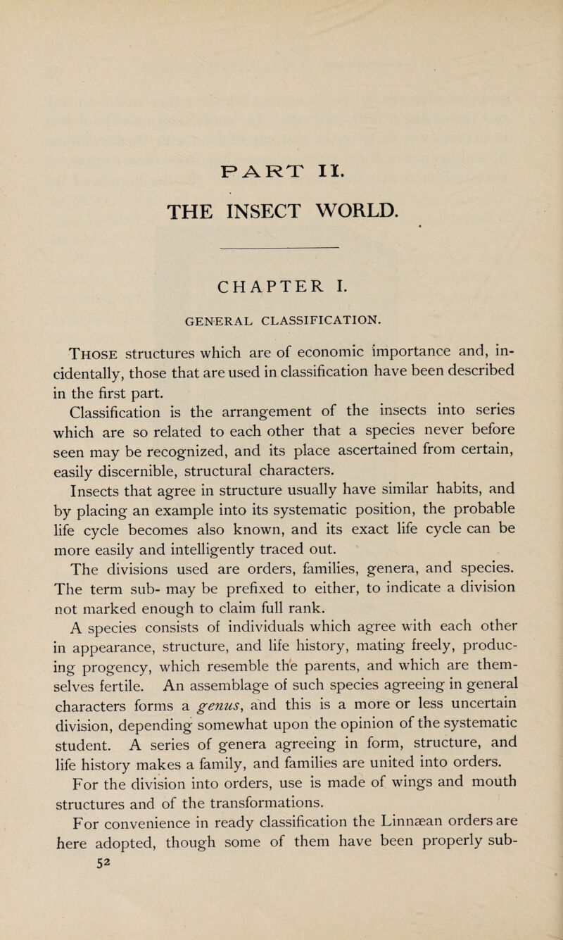 PART II. THE INSECT WORLD. CHAPTER I. GENERAL CLASSIFICATION. Those structures which are of economic importance and, in¬ cidentally, those that are used in classification have been described in the first part. Classification is the arrangement of the insects into series which are so related to each other that a species never before seen may be recognized, and its place ascertained from certain, easily discernible, structural characters. Insects that agree in structure usually have similar habits, and by placing an example into its systematic position, the probable life cycle becomes also known, and its exact life cycle can be more easily and intelligently traced out. The divisions used are orders, families, genera, and species. The term sub- may be prefixed to either, to indicate a division not marked enough to claim full rank. A species consists of individuals which agree with each other in appearance, structure, and life history, mating freely, produc¬ ing progency, which resemble the parents, and which are them¬ selves fertile. An assemblage of such species agreeing in general characters forms a genus, and this is a more or less uncertain division, depending somewhat upon the opinion of the systematic student. A series of genera agreeing in form, structure, and life history makes a family, and families are united into orders. For the division into orders, use is made of wings and mouth structures and of the transformations. For convenience in ready classification the Linnaean orders are here adopted, though some of them have been properly sub-